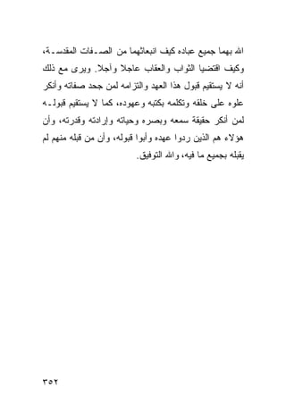 ‫ﺍﷲ ﺒﻬﻤﺎ ﺠﻤﻴﻊ ﻋﺒﺎﺩﻩ ﻜﻴﻑ ﺍﻨﺒﻌﺎﺜﻬﻤﺎ ﻤﻥ ﺍﻟﺼـﻔﺎﺕ ﺍﻟﻤﻘﺩﺴـﺔ،‬
‫ﻭﻜﻴﻑ ﺍﻗﺘﻀﻴﺎ ﺍﻟﺜﻭﺍﺏ ﻭﺍﻟﻌﻘﺎﺏ ﻋﺎﺠﻼ ﻭﺁﺠﻼ. ﻭﻴﺭﻯ ﻤﻊ ﺫﻟﻙ‬
‫ﺃﻨﻪ ﻻ ﻴﺴﺘﻘﻴﻡ ﻗﺒﻭل ﻫﺫﺍ ﺍﻟﻌﻬﺩ ﻭﺍﻟﺘﺯﺍﻤﻪ ﻟﻤﻥ ﺠﺤﺩ ﺼﻔﺎﺘﻪ ﻭﺃﻨﻜﺭ‬
‫ﻋﻠﻭﻩ ﻋﻠﻰ ﺨﻠﻘﻪ ﻭﺘﻜﻠﻤﻪ ﺒﻜﺘﺒﻪ ﻭﻋﻬﻭﺩﻩ، ﻜﻤﺎ ﻻ ﻴﺴﺘﻘﻴﻡ ﻗﺒﻭﻟـﻪ‬
‫ﻟﻤﻥ ﺃﻨﻜﺭ ﺤﻘﻴﻘﺔ ﺴﻤﻌﻪ ﻭﺒﺼﺭﻩ ﻭﺤﻴﺎﺘﻪ ﻭﺇﺭﺍﺩﺘﻪ ﻭﻗﺩﺭﺘﻪ، ﻭﺃﻥ‬
‫ﻫﺅﻻﺀ ﻫﻡ ﺍﻟﺫﻴﻥ ﺭﺩﻭﺍ ﻋﻬﺩﻩ ﻭﺃﺒﻭﺍ ﻗﺒﻭﻟﻪ، ﻭﺃﻥ ﻤﻥ ﻗﺒﻠﻪ ﻤﻨﻬﻡ ﻟﻡ‬
                          ‫ﻴﻘﺒﻠﻪ ﺒﺠﻤﻴﻊ ﻤﺎ ﻓﻴﻪ، ﻭﺍﷲ ﺍﻟﺘﻭﻓﻴﻕ.‬




‫٢٥٣‬
 