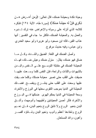 ‫ﻭﺤﻴﺎﺓ ﻨﻜﺩﺓ ﻭﻤﻌﻴﺸﺔ ﻀﻨﻙ، ﻗﺎل ﺘﻌﺎﻟﻰ: ‪‬ﻭﻣﻦ ﹶﺃﻋ‪‬ـﺮﺽ ﻋ‪‬ـﻦ‬
     ‫‪ ‬‬     ‫‪ ‬‬
‫ﺫﻛ ِﻱ ﻓﺈﻥ ﻟ ‪ ‬ﻣ ِﻴﺸﺔ ‪‬ﻨ ﹰﺎ‪) ‬ﺴﻭﺭﺓ ﻁﻪ، ﺍﻵﻴﺔ ٤٢١( ﻓﺫﻜﹾﺭﻩ‬
    ‫ِ‬                        ‫ِ ﹾﺮ ﹶِ ﱠ ﹶﻪ ‪‬ﻌ ‪ ‬ﹰ ﺿ ﻜ‬
‫ﻜﻼﻤﻪ ﺍﻟﺫﻱ ﺃﻨﺯﻟﻪ ﻋﻠﻰ ﺭﺴﻭﻟﻪ ﻭﺍﻹﻋﺭﺍﺽ ﻋﻨﻪ ﺘﺭﻙ ﺘـﺩﺒﺭﻩ‬
‫ﻭﺍﻟﻌﻤل ﺒﻪ. ﻭﺍﻟﻤﻌﻴﺸﺔ ﺍﻟﻀﻨﻙ، ﻓﺄﻜﺜﺭ ﻤﺎ ﺠﺎﺀ ﻓﻲ ﺍﻟﺘﻔﺴﻴﺭ: ﺃﻨﻬﺎ‬
‫ﻋﺫﺍﺏ ﺍﻟﻘﺒﺭ، ﻗﺎﻟﻪ ﺍﺒﻥ ﻤﺴﻌﻭﺩ ﻭﺃﺒﻭ ﻫﺭﻴﺭﺓ ﻭﺃﺒﻭ ﺴﻌﻴﺩ ﺍﻟﺨﺩﺭﻱ‬
                         ‫ﻭﺍﺒﻥ ﻋﺒﺎﺱ، ﻭﻓﻴﻪ ﺤﺩﻴﺙ ﻤﺭﻓﻭﻉ.‬

‫ﻭﺃﺼل ﺍﻟﻀﻨﻙ ﻓﻲ ﺍﻟﻠﻐﺔ: ﺍﻟﻀﻴﻕ ﻭﺍﻟﺸـﺩﺓ، ﻭﻜـل ﻤـﺎ‬
‫ﻀﺎﻕ ﻓﻬﻭ ﻀﻨﻙ، ﻴﻘﺎل: ﻤﻨﺯل ﻀﻨﻙ ﻭﻋﻴﺵ ﻀـﻨﻙ، ﻓﻬـﺫﻩ‬
‫ﺍﻟﻤﻌﻴﺸﺔ ﺍﻟﻀﻨﻙ ﻓﻲ ﻤﻘﺎﺒﻠﺔ ﺍﻟﺘﻭﺴـﻴﻊ ﻋﻠـﻰ ﺍﻟـﻨﻔﺱ ﻭﺍﻟﺒـﺩﻥ‬
‫ﺒﺎﻟﺸﻬﻭﺍﺕ ﻭﺍﻟﻠﺫﺍﺕ ﻭﺍﻟﺭﺍﺤﺔ، ﻓﺈﻥ ﺍﻟﻨﻔﺱ ﻜﻠﻤﺎ ﻭﺴـﻌﺕ ﻋﻠﻴﻬـﺎ‬
‫ﻀﻴﻘﺕ ﻋﻠﻰ ﺍﻟﻘﻠﺏ ﺤﺘﻰ ﺘﺼﻴﺭ ﻤﻌﻴﺸﺔ ﻀﻨﻜﺎ، ﻭﻜﻠﻤﺎ ﻀـﻴﻘﺕ‬
‫ﻋﻠﻴﻬﺎ ﻭﺴﻌﺕ ﻋﻠﻰ ﺍﻟﻘﻠﺏ ﺤﺘﻰ ﻴﻨﺸـﺭﺡ ﻭﻴﻨﻔﺴـﺢ. ﻓﻀـﻨﻙ‬
‫ﺍﻟﻤﻌﻴﺸﺔ ﻓﻲ ﺍﻟﺩﻨﻴﺎ ﺒﻤﻭﺠﺏ ﺍﻟﺘﻘﻭﻯ ﺴﻌﺘﻬﺎ ﻓﻲ ﺍﻟﺒﺭﺯﺥ ﻭﺍﻵﺨﺭﺓ،‬
‫ﻭﺴﻌﺔ ﺍﻟﻤﻌﻴﺸﺔ ﻓﻲ ﺍﻟﺩﻨﻴﺎ ﺒﺤﻜﻡ ﺍﻟﻬﻭﻯ ﻀﻨﻜﻬﺎ ﻓـﻲ ﺍﻟﺒـﺭﺯﺥ‬
‫ﻭﺍﻵﺨﺭﺓ، ﻓﺂﺜﺭ ﺃﺤﺴﻥ ﺍﻟﻤﻌﻴﺸﺘﻴﻥ ﻭﺃﻁﻴﺒﻬﻤﺎ ﻭﺃﺩﻭﻤﻬﻤﺎ، ﻭﺃﺸـﻕ‬
‫ﺍﻟﺒﺩﻥ ﺒﻨﻌﻴﻡ ﺍﻟﺭﻭﺡ ﻭﻻ ﺘﺸﻕ ﺍﻟﺭﻭﺡ ﺒﻨﻌﻴﻡ ﺍﻟﺒﺩﻥ، ﻓـﺈﻥ ﻨﻌـﻴﻡ‬
‫ﺍﻟﺭﻭﺡ ﻭﺸﻘﺎﺀﻫﺎ ﺃﻋﻅﻡ ﻭﺃﺩﻭﻡ، ﻭﻨﻌﻴﻡ ﺍﻟﺒﺩﻥ ﻭﺸـﻘﺎﺅﻩ ﺃﻗﺼـﺭ‬
                                  ‫ﻭﺃﻫﻭﻥ، ﻭﺍﷲ ﺍﻟﻤﺴﺘﻌﺎﻥ.‬

‫٤٥٣‬
 