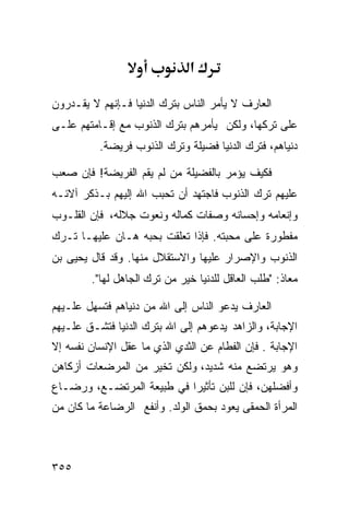 ‫א‬

‫ﺍﻟﻌﺎﺭﻑ ﻻ ﻴﺄﻤﺭ ﺍﻟﻨﺎﺱ ﺒﺘﺭﻙ ﺍﻟﺩﻨﻴﺎ ﻓـﺈﻨﻬﻡ ﻻ ﻴﻘـﺩﺭﻭﻥ‬
‫ﻋﻠﻰ ﺘﺭﻜﻬﺎ، ﻭﻟﻜﻥ ﻴﺄﻤﺭﻫﻡ ﺒﺘﺭﻙ ﺍﻟﺫﻨﻭﺏ ﻤﻊ ﺇﻗـﺎﻤﺘﻬﻡ ﻋﻠـﻰ‬
          ‫ﺩﻨﻴﺎﻫﻡ، ﻓﺘﺭﻙ ﺍﻟﺩﻨﻴﺎ ﻓﻀﻴﻠﺔ ﻭﺘﺭﻙ ﺍﻟﺫﻨﻭﺏ ﻓﺭﻴﻀﺔ.‬

‫ﻓﻜﻴﻑ ﻴﺅﻤﺭ ﺒﺎﻟﻔﻀﻴﻠﺔ ﻤﻥ ﻟﻡ ﻴﻘﻡ ﺍﻟﻔﺭﻴﻀﺔ! ﻓﺈﻥ ﺼﻌﺏ‬
‫ﻋﻠﻴﻬﻡ ﺘﺭﻙ ﺍﻟﺫﻨﻭﺏ ﻓﺎﺠﺘﻬﺩ ﺃﻥ ﺘﺤﺒﺏ ﺍﷲ ﺇﻟﻴﻬﻡ ﺒـﺫﻜﺭ ﺁﻻﺌـﻪ‬
‫ﻭﺇﻨﻌﺎﻤﻪ ﻭﺇﺤﺴﺎﻨﻪ ﻭﺼﻔﺎﺕ ﻜﻤﺎﻟﻪ ﻭﻨﻌﻭﺕ ﺠﻼﻟﻪ، ﻓﺈﻥ ﺍﻟﻘﻠـﻭﺏ‬
‫ﻤﻔﻁﻭﺭﺓ ﻋﻠﻰ ﻤﺤﺒﺘﻪ. ﻓﺈﺫﺍ ﺘﻌﻠﻘﺕ ﺒﺤﺒﻪ ﻫـﺎﻥ ﻋﻠﻴﻬـﺎ ﺘـﺭﻙ‬
‫ﺍﻟﺫﻨﻭﺏ ﻭﺍﻹﺼﺭﺍﺭ ﻋﻠﻴﻬﺎ ﻭﺍﻻﺴﺘﻘﻼل ﻤﻨﻬﺎ. ﻭﻗﺩ ﻗﺎل ﻴﺤﻴﻰ ﺒﻥ‬
        ‫ﻤﻌﺎﺫ: "ﻁﻠﺏ ﺍﻟﻌﺎﻗل ﻟﻠﺩﻨﻴﺎ ﺨﻴﺭ ﻤﻥ ﺘﺭﻙ ﺍﻟﺠﺎﻫل ﻟﻬﺎ".‬

‫ﺍﻟﻌﺎﺭﻑ ﻴﺩﻋﻭ ﺍﻟﻨﺎﺱ ﺇﻟﻰ ﺍﷲ ﻤﻥ ﺩﻨﻴﺎﻫﻡ ﻓﺘﺴﻬل ﻋﻠـﻴﻬﻡ‬
‫ﺍﻹﺠﺎﺒﺔ، ﻭﺍﻟﺯﺍﻫﺩ ﻴﺩﻋﻭﻫﻡ ﺇﻟﻰ ﺍﷲ ﺒﺘﺭﻙ ﺍﻟﺩﻨﻴﺎ ﻓﺘﺸـﻕ ﻋﻠـﻴﻬﻡ‬
‫ﺍﻹﺠﺎﺒﺔ . ﻓﺈﻥ ﺍﻟﻔﻁﺎﻡ ﻋﻥ ﺍﻟﺜﺩﻱ ﺍﻟﺫﻱ ﻤﺎ ﻋﻘل ﺍﻹﻨﺴﺎﻥ ﻨﻔﺴﻪ ﺇﻻ‬
‫ﻭﻫﻭ ﻴﺭﺘﻀﻊ ﻤﻨﻪ ﺸﺩﻴﺩ، ﻭﻟﻜﻥ ﺘﺨﻴﺭ ﻤﻥ ﺍﻟﻤﺭﻀﻌﺎﺕ ﺃﺯﻜﺎﻫﻥ‬
‫ﻭﺃﻓﻀﻠﻬﻥ، ﻓﺈﻥ ﻟﻠﺒﻥ ﺘﺄﺜﻴﺭﺍ ﻓﻲ ﻁﺒﻴﻌﺔ ﺍﻟﻤﺭﺘﻀـﻊ، ﻭﺭﻀـﺎﻉ‬
‫ﺍﻟﻤﺭﺃﺓ ﺍﻟﺤﻤﻘﻰ ﻴﻌﻭﺩ ﺒﺤﻤﻕ ﺍﻟﻭﻟﺩ. ﻭﺃﻨﻔﻊ ﺍﻟﺭﻀﺎﻋﺔ ﻤﺎ ﻜﺎﻥ ﻤﻥ‬



‫٥٥٣‬
 