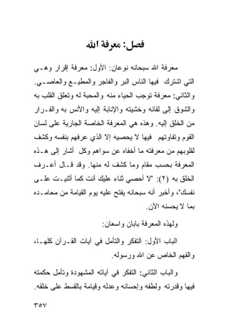 ‫א‬          ‫:‬

‫ﻤﻌﺭﻓﺔ ﺍﷲ ﺴﺒﺤﺎﻨﻪ ﻨﻭﻋﺎﻥ: ﺍﻷﻭل: ﻤﻌﺭﻓﺔ ﺇﻗﺭﺍﺭ ﻭﻫـﻲ‬
‫ﺍﻟﺘﻲ ﺍﺸﺘﺭﻙ ﻓﻴﻬﺎ ﺍﻟﻨﺎﺱ ﺍﻟﺒﺭ ﻭﺍﻟﻔﺎﺠﺭ ﻭﺍﻟﻤﻁﻴـﻊ ﻭﺍﻟﻌﺎﺼـﻲ.‬
‫ﻭﺍﻟﺜﺎﻨﻲ: ﻤﻌﺭﻓﺔ ﺘﻭﺠﺏ ﺍﻟﺤﻴﺎﺀ ﻤﻨﻪ ﻭﺍﻟﻤﺤﺒﺔ ﻟﻪ ﻭﺘﻌﻠﻕ ﺍﻟﻘﻠﺏ ﺒﻪ‬
‫ﻭﺍﻟﺸﻭﻕ ﺇﻟﻰ ﻟﻘﺎﺌﻪ ﻭﺨﺸﻴﺘﻪ ﻭﺍﻹﻨﺎﺒﺔ ﺇﻟﻴﻪ ﻭﺍﻷﻨﺱ ﺒﻪ ﻭﺍﻟﻔـﺭﺍﺭ‬
‫ﻤﻥ ﺍﻟﺨﻠﻕ ﺇﻟﻴﻪ. ﻭﻫﺫﻩ ﻫﻲ ﺍﻟﻤﻌﺭﻓﺔ ﺍﻟﺨﺎﺼﺔ ﺍﻟﺠﺎﺭﻴﺔ ﻋﻠﻰ ﻟﺴﺎﻥ‬
‫ﺍﻟﻘﻭﻡ ﻭﺘﻔﺎﻭﺘﻬﻡ ﻓﻴﻬﺎ ﻻ ﻴﺤﺼﻴﻪ ﺇﻻ ﺍﻟﺫﻱ ﻋﺭﻓﻬﻡ ﺒﻨﻔﺴﻪ ﻭﻜﺸﻑ‬
‫ﻟﻘﻠﻭﺒﻬﻡ ﻤﻥ ﻤﻌﺭﻓﺘﻪ ﻤﺎ ﺃﺨﻔﺎﻩ ﻋﻥ ﺴﻭﺍﻫﻡ ﻭﻜل ﺃﺸﺎﺭ ﺇﻟﻰ ﻫـﺫﻩ‬
‫ﺍﻟﻤﻌﺭﻓﺔ ﺒﺤﺴﺏ ﻤﻘﺎﻡ ﻭﻤﺎ ﻜﺸﻑ ﻟﻪ ﻤﻨﻬﺎ. ﻭﻗﺩ ﻗـﺎل ﺃﻋـﺭﻑ‬
‫ﺍﻟﺨﻠﻕ ﺒﻪ )٢(: "ﻻ ﺃﺤﺼﻲ ﺜﻨﺎﺀ ﻋﻠﻴﻙ ﺃﻨﺕ ﻜﻤﺎ ﺃﺜﻨﻴـﺕ ﻋﻠـﻰ‬
‫ﻨﻔﺴﻙ"، ﻭﺃﺨﺒﺭ ﺃﻨﻪ ﺴﺒﺤﺎﻨﻪ ﻴﻔﺘﺢ ﻋﻠﻴﻪ ﻴﻭﻡ ﺍﻟﻘﻴﺎﻤﺔ ﻤﻥ ﻤﺤﺎﻤـﺩﻩ‬
                                         ‫ﺒﻤﺎ ﻻ ﻴﺤﺴﻨﻪ ﺍﻵﻥ.‬

                          ‫ﻭﻟﻬﺫﻩ ﺍﻟﻤﻌﺭﻓﺔ ﺒﺎﺒﺎﻥ ﻭﺍﺴﻌﺎﻥ:‬

‫ﺍﻟﺒﺎﺏ ﺍﻷﻭل: ﺍﻟﺘﻔﻜﺭ ﻭﺍﻟﺘﺄﻤل ﻓﻲ ﺁﻴﺎﺕ ﺍﻟﻘـﺭﺁﻥ ﻜﻠﻬـﺎ،‬
                             ‫ﻭﺍﻟﻔﻬﻡ ﺍﻟﺨﺎﺹ ﻋﻥ ﺍﷲ ﻭﺭﺴﻭﻟﻪ.‬

‫ﻭﺍﻟﺒﺎﺏ ﺍﻟﺜﺎﻨﻲ: ﺍﻟﺘﻔﻜﺭ ﻓﻲ ﺁﻴﺎﺘﻪ ﺍﻟﻤﺸﻬﻭﺩﺓ ﻭﺘﺄﻤل ﺤﻜﻤﺘﻪ‬
‫ﻓﻴﻬﺎ ﻭﻗﺩﺭﺘﻪ ﻭﻟﻁﻔﻪ ﻭﺇﺤﺴﺎﻨﻪ ﻭﻋﺩﻟﻪ ﻭﻗﻴﺎﻤﺔ ﺒﺎﻟﻘﺴﻁ ﻋﻠﻰ ﺨﻠﻘﻪ.‬

‫٧٥٣‬
 