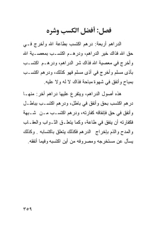 ‫א‬         ‫:‬
‫ﺍﻟﺩﺭﺍﻫﻡ ﺃﺭﺒﻌﺔ: ﺩﺭﻫﻡ ﺍﻜﺘﺴﺏ ﺒﻁﺎﻋﺔ ﺍﷲ ﻭﺃﺨﺭﺝ ﻓـﻲ‬
‫ﺤﻕ ﺍﷲ ﻓﺫﺍﻙ ﺨﻴﺭ ﺍﻟﺩﺭﺍﻫﻡ، ﻭﺩﺭﻫـﻡ ﺍﻜﺘﺴـﺏ ﺒﻤﻌﺼـﻴﺔ ﺍﷲ‬
‫ﻭﺃﺨﺭﺝ ﻓﻲ ﻤﻌﺼﻴﺔ ﺍﷲ ﻓﺫﺍﻙ ﺸﺭ ﺍﻟﺩﺭﺍﻫﻡ، ﻭﺩﺭﻫـﻡ ﺍﻜﺘﺴـﺏ‬
‫ﺒﺄﺫﻯ ﻤﺴﻠﻡ ﻭﺃﺨﺭﺝ ﻓﻲ ﺃﺫﻯ ﻤﺴﻠﻡ ﻓﻬﻭ ﻜﺫﻟﻙ، ﻭﺩﺭﻫﻡ ﺍﻜﺘﺴـﺏ‬
          ‫ﺒﻤﺒﺎﺡ ﻭﺃﻨﻔﻕ ﻓﻲ ﺸﻬﻭﺓ ﻤﺒﺎﺤﺔ ﻓﺫﺍﻙ ﻻ ﻟﻪ ﻭﻻ ﻋﻠﻴﻪ.‬

‫ﻫﺫﻩ ﺃﺼﻭل ﺍﻟﺩﺭﺍﻫﻡ، ﻭﻴﺘﻔﺭﻉ ﻋﻠﻴﻬﺎ ﺩﺭﺍﻫﻡ ﺃﺨﺭ: ﻤﻨﻬـﺎ‬
‫ﺩﺭﻫﻡ ﺍﻜﺘﺴﺏ ﺒﺤﻕ ﻭﺃﻨﻔﻕ ﻓﻲ ﺒﺎﻁل، ﻭﺩﺭﻫﻡ ﺍﻜﺘﺴـﺏ ﺒﺒﺎﻁـل‬
‫ﻭﺃﻨﻔﻕ ﻓﻲ ﺤﻕ ﻓﺈﻨﻔﺎﻗﻪ ﻜﻔﺎﺭﺘﻪ، ﻭﺩﺭﻫﻡ ﺍﻜﺘﺴـﺏ ﻤـﻥ ﺸـﺒﻬﺔ‬
‫ﻓﻜﻔﺎﺭﺘﻪ ﺃﻥ ﻴﻨﻔﻕ ﻓﻲ ﻁﺎﻋﺔ، ﻭﻜﻤﺎ ﻴﺘﻌﻠـﻕ ﺍﻟﺜـﻭﺍﺏ ﻭﺍﻟﻌﻘـﺎﺏ‬
‫ﻭﺍﻟﻤﺩﺡ ﻭﺍﻟﺫﻡ ﺒﺈﺨﺭﺍﺝ ﺍﻟﺩﺭﻫﻡ ﻓﻜﺫﻟﻙ ﻴﺘﻌﻠﻕ ﺒﺎﻜﺘﺴﺎﺒﻪ . ﻭﻜﺫﻟﻙ‬
  ‫ﻴﺴﺄل ﻋﻥ ﻤﺴﺘﺨﺭﺠﻪ ﻭﻤﺼﺭﻭﻓﻪ ﻤﻥ ﺃﻴﻥ ﺍﻜﺘﺴﺒﻪ ﻭﻓﻴﻤﺎ ﺃﻨﻔﻘﻪ.‬




‫٩٥٣‬
 