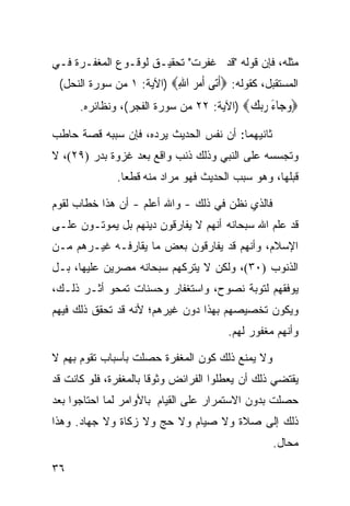 ‫ﻤﺜﻠﻪ، ﻓﺈﻥ ﻗﻭﻟﻪ "ﻗﺩ ﻏﻔﺭﺕ" ﺘﺤﻘﻴـﻕ ﻟﻭﻗـﻭﻉ ﺍﻟﻤﻐﻔـﺭﺓ ﻓـﻲ‬
 ‫ﺍﻟﻤﺴﺘﻘﺒل، ﻜﻘﻭﻟﻪ: ‪‬ﺃ‪‬ﻰ ﺃﻣ ‪ ‬ﺍﷲ‪) ‬ﺍﻵﻴﺔ: ١ ﻤﻥ ﺴﻭﺭﺓ ﺍﻟﻨﺤل(‬
                          ‫ﹶﺗ ﹶ ‪‬ﺮ ِ‬
      ‫‪‬ﻭ ‪‬ﺎﺀ ﺭﺑﻚ‪) ‬ﺍﻵﻴﺔ: ٢٢ ﻤﻥ ﺴﻭﺭﺓ ﺍﻟﻔﺠﺭ(، ﻭﻨﻅﺎﺌﺭﻩ.‬
                                          ‫‪‬ﺟ َ ‪ ‬‬
‫ﺜﺎﻨﻴﻬﻤﺎ: ﺃﻥ ﻨﻔﺱ ﺍﻟﺤﺩﻴﺙ ﻴﺭﺩﻩ، ﻓﺈﻥ ﺴﺒﺒﻪ ﻗﺼﺔ ﺤﺎﻁﺏ‬
‫ﻭﺘﺠﺴﺴﻪ ﻋﻠﻰ ﺍﻟﻨﺒﻲ ﻭﺫﻟﻙ ﺫﻨﺏ ﻭﺍﻗﻊ ﺒﻌﺩ ﻏﺯﻭﺓ ﺒﺩﺭ )٩٢(، ﻻ‬
              ‫ﻗﺒﻠﻬﺎ، ﻭﻫﻭ ﺴﺒﺏ ﺍﻟﺤﺩﻴﺙ ﻓﻬﻭ ﻤﺭﺍﺩ ﻤﻨﻪ ﻗﻁﻌﺎ.‬
               ‫ﹰ‬

‫ﻓﺎﻟﺫﻱ ﻨﻅﻥ ﻓﻲ ﺫﻟﻙ - ﻭﺍﷲ ﺃﻋﻠﻡ - ﺃﻥ ﻫﺫﺍ ﺨﻁﺎﺏ ﻟﻘﻭﻡ‬
‫ﻗﺩ ﻋﻠﻡ ﺍﷲ ﺴﺒﺤﺎﻨﻪ ﺃﻨﻬﻡ ﻻ ﻴﻔﺎﺭﻗﻭﻥ ﺩﻴﻨﻬﻡ ﺒل ﻴﻤﻭﺘـﻭﻥ ﻋﻠـﻰ‬
‫ﺍﻹﺴﻼﻡ، ﻭﺃﻨﻬﻡ ﻗﺩ ﻴﻔﺎﺭﻗﻭﻥ ﺒﻌﺽ ﻤﺎ ﻴﻘﺎﺭﻓـﻪ ﻏﻴـﺭﻫﻡ ﻤـﻥ‬
‫ﺍﻟﺫﻨﻭﺏ )٠٣(، ﻭﻟﻜﻥ ﻻ ﻴﺘﺭﻜﻬﻡ ﺴﺒﺤﺎﻨﻪ ﻤﺼ ‪‬ﻴﻥ ﻋﻠﻴﻬﺎ، ﺒـل‬
             ‫ﺭ‬
‫ﻴﻭﻓﻘﻬﻡ ﻟﺘﻭﺒﺔ ﻨﺼﻭﺡ، ﻭﺍﺴﺘﻐﻔﺎﺭ ﻭﺤﺴﻨﺎﺕ ﺘﻤﺤﻭ ﺃﺜـﺭ ﺫﻟـﻙ،‬
‫ﻭﻴﻜﻭﻥ ﺘﺨﺼﻴﺼﻬﻡ ﺒﻬﺫﺍ ﺩﻭﻥ ﻏﻴﺭﻫﻡ؛ ﻷﻨﻪ ﻗﺩ ﺘﺤﻘﻕ ﺫﻟﻙ ﻓﻴﻬﻡ‬
                                       ‫ﻭﺃﻨﻬﻡ ﻤﻐﻔﻭﺭ ﻟﻬﻡ.‬

‫ﻭﻻ ﻴﻤﻨﻊ ﺫﻟﻙ ﻜﻭﻥ ﺍﻟﻤﻐﻔﺭﺓ ﺤﺼﻠﺕ ﺒﺄﺴﺒﺎﺏ ﺘﻘﻭﻡ ﺒﻬﻡ ﻻ‬
‫ﻴﻘﺘﻀﻲ ﺫﻟﻙ ﺃﻥ ﻴﻌﻁﻠﻭﺍ ﺍﻟﻔﺭﺍﺌﺽ ﻭﺜﻭﻗﺎ ﺒﺎﻟﻤﻐﻔﺭﺓ، ﻓﻠﻭ ﻜﺎﻨﺕ ﻗﺩ‬
                      ‫ﹰ‬
‫ﺤﺼﻠﺕ ﺒﺩﻭﻥ ﺍﻻﺴﺘﻤﺭﺍﺭ ﻋﻠﻰ ﺍﻟﻘﻴﺎﻡ ﺒﺎﻷﻭﺍﻤﺭ ﻟﻤﺎ ﺍﺤﺘﺎﺠﻭﺍ ﺒﻌﺩ‬
‫ﺫﻟﻙ ﺇﻟﻰ ﺼﻼﺓ ﻭﻻ ﺼﻴﺎﻡ ﻭﻻ ﺤﺞ ﻭﻻ ﺯﻜﺎﺓ ﻭﻻ ﺠﻬﺎﺩ. ﻭﻫﺫﺍ‬
                                                 ‫ﻤﺤﺎل.‬

‫٦٣‬
 