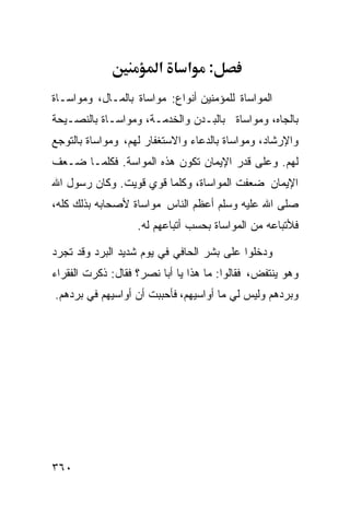 ‫א‬     ‫א‬    ‫:‬
‫ﺍﻟﻤﻭﺍﺴﺎﺓ ﻟﻠﻤﺅﻤﻨﻴﻥ ﺃﻨﻭﺍﻉ: ﻤﻭﺍﺴﺎﺓ ﺒﺎﻟﻤـﺎل، ﻭﻤﻭﺍﺴـﺎﺓ‬
‫ﺒﺎﻟﺠﺎﻩ، ﻭﻤﻭﺍﺴﺎﺓ ﺒﺎﻟﺒـﺩﻥ ﻭﺍﻟﺨﺩﻤـﺔ، ﻭﻤﻭﺍﺴـﺎﺓ ﺒﺎﻟﻨﺼـﻴﺤﺔ‬
‫ﻭﺍﻹﺭﺸﺎﺩ، ﻭﻤﻭﺍﺴﺎﺓ ﺒﺎﻟﺩﻋﺎﺀ ﻭﺍﻻﺴﺘﻐﻔﺎﺭ ﻟﻬﻡ، ﻭﻤﻭﺍﺴﺎﺓ ﺒﺎﻟﺘﻭﺠﻊ‬
‫ﻟﻬﻡ. ﻭﻋﻠﻰ ﻗﺩﺭ ﺍﻹﻴﻤﺎﻥ ﺘﻜﻭﻥ ﻫﺫﻩ ﺍﻟﻤﻭﺍﺴﺔ. ﻓﻜﻠﻤـﺎ ﻀـﻌﻑ‬
‫ﺍﻹﻴﻤﺎﻥ ﻀﻌﻔﺕ ﺍﻟﻤﻭﺍﺴﺎﺓ، ﻭﻜﻠﻤﺎ ﻗﻭﻱ ﻗﻭﻴﺕ. ﻭﻜﺎﻥ ﺭﺴﻭل ﺍﷲ‬
‫ﺼﻠﻰ ﺍﷲ ﻋﻠﻴﻪ ﻭﺴﻠﻡ ﺃﻋﻅﻡ ﺍﻟﻨﺎﺱ ﻤﻭﺍﺴﺎﺓ ﻷﺼﺤﺎﺒﻪ ﺒﺫﻟﻙ ﻜﻠﻪ،‬
                   ‫ﻓﻸﺘﺒﺎﻋﻪ ﻤﻥ ﺍﻟﻤﻭﺍﺴﺎﺓ ﺒﺤﺴﺏ ﺃﺘﺒﺎﻋﻬﻡ ﻟﻪ.‬

‫ﻭﺩﺨﻠﻭﺍ ﻋﻠﻰ ﺒﺸﺭ ﺍﻟﺤﺎﻓﻲ ﻓﻲ ﻴﻭﻡ ﺸﺩﻴﺩ ﺍﻟﺒﺭﺩ ﻭﻗﺩ ﺘﺠﺭﺩ‬
‫ﻭﻫﻭ ﻴﻨﺘﻔﺽ، ﻓﻘﺎﻟﻭﺍ: ﻤﺎ ﻫﺫﺍ ﻴﺎ ﺃﺒﺎ ﻨﺼﺭ؟ ﻓﻘﺎل: ﺫﻜﺭﺕ ﺍﻟﻔﻘﺭﺍﺀ‬
‫ﻭﺒﺭﺩﻫﻡ ﻭﻟﻴﺱ ﻟﻲ ﻤﺎ ﺃﻭﺍﺴﻴﻬﻡ، ﻓﺄﺤﺒﺒﺕ ﺃﻥ ﺃﻭﺍﺴﻴﻬﻡ ﻓﻲ ﺒﺭﺩﻫﻡ.‬




‫٠٦٣‬
 