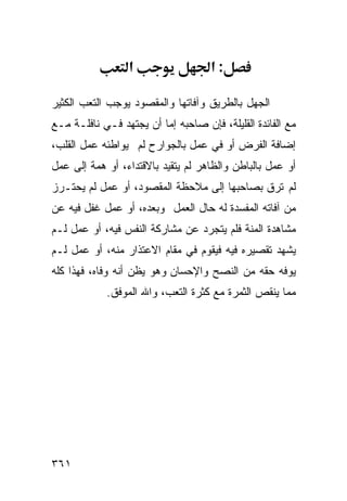 ‫א‬                  ‫:א‬

‫ﺍﻟﺠﻬل ﺒﺎﻟﻁﺭﻴﻕ ﻭﺁﻓﺎﺘﻬﺎ ﻭﺍﻟﻤﻘﺼﻭﺩ ﻴﻭﺠﺏ ﺍﻟﺘﻌﺏ ﺍﻟﻜﺜﻴﺭ‬
‫ﻤﻊ ﺍﻟﻔﺎﺌﺩﺓ ﺍﻟﻘﻠﻴﻠﺔ، ﻓﺈﻥ ﺼﺎﺤﺒﻪ ﺇﻤﺎ ﺃﻥ ﻴﺠﺘﻬﺩ ﻓـﻲ ﻨﺎﻓﻠـﺔ ﻤـﻊ‬
‫ﺇﻀﺎﻓﺔ ﺍﻟﻔﺭﺽ ﺃﻭ ﻓﻲ ﻋﻤل ﺒﺎﻟﺠﻭﺍﺭﺡ ﻟﻡ ﻴﻭﺍﻁﺌﻪ ﻋﻤل ﺍﻟﻘﻠﺏ،‬
‫ﺃﻭ ﻋﻤل ﺒﺎﻟﺒﺎﻁﻥ ﻭﺍﻟﻅﺎﻫﺭ ﻟﻡ ﻴﺘﻘﻴﺩ ﺒﺎﻻﻗﺘﺩﺍﺀ، ﺃﻭ ﻫﻤﺔ ﺇﻟﻰ ﻋﻤل‬
‫ﻟﻡ ﺘﺭﻕ ﺒﺼﺎﺤﺒﻬﺎ ﺇﻟﻰ ﻤﻼﺤﻅﺔ ﺍﻟﻤﻘﺼﻭﺩ، ﺃﻭ ﻋﻤل ﻟﻡ ﻴﺤﺘـﺭﺯ‬
‫ﻤﻥ ﺁﻓﺎﺘﻪ ﺍﻟﻤﻔﺴﺩﺓ ﻟﻪ ﺤﺎل ﺍﻟﻌﻤل ﻭﺒﻌﺩﻩ، ﺃﻭ ﻋﻤل ﻏﻔل ﻓﻴﻪ ﻋﻥ‬
‫ﻤﺸﺎﻫﺩﺓ ﺍﻟﻤﻨﺔ ﻓﻠﻡ ﻴﺘﺠﺭﺩ ﻋﻥ ﻤﺸﺎﺭﻜﺔ ﺍﻟﻨﻔﺱ ﻓﻴﻪ، ﺃﻭ ﻋﻤل ﻟـﻡ‬
‫ﻴﺸﻬﺩ ﺘﻘﺼﻴﺭﻩ ﻓﻴﻪ ﻓﻴﻘﻭﻡ ﻓﻲ ﻤﻘﺎﻡ ﺍﻻﻋﺘﺫﺍﺭ ﻤﻨﻪ، ﺃﻭ ﻋﻤل ﻟـﻡ‬
‫ﻴﻭﻓﻪ ﺤﻘﻪ ﻤﻥ ﺍﻟﻨﺼﺢ ﻭﺍﻹﺤﺴﺎﻥ ﻭﻫﻭ ﻴﻅﻥ ﺃﻨﻪ ﻭﻓﺎﻩ، ﻓﻬﺫﺍ ﻜﻠﻪ‬
            ‫ﻤﻤﺎ ﻴﻨﻘﺹ ﺍﻟﺜﻤﺭﺓ ﻤﻊ ﻜﺜﺭﺓ ﺍﻟﺘﻌﺏ، ﻭﺍﷲ ﺍﻟﻤﻭﻓﻕ.‬




‫١٦٣‬
 