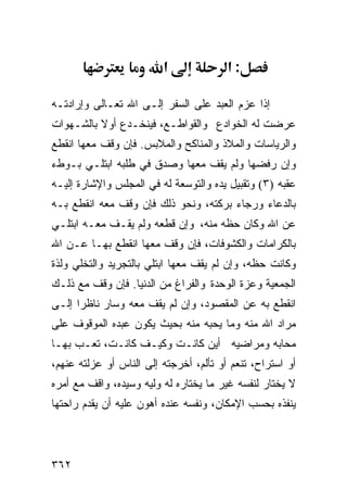 ‫א‬              ‫:א‬

‫ﺇﺫﺍ ﻋﺯﻡ ﺍﻟﻌﺒﺩ ﻋﻠﻰ ﺍﻟﺴﻔﺭ ﺇﻟـﻰ ﺍﷲ ﺘﻌـﺎﻟﻰ ﻭﺇﺭﺍﺩﺘـﻪ‬
‫ﻋﺭﻀﺕ ﻟﻪ ﺍﻟﺨﻭﺍﺩﻉ ﻭﺍﻟﻘﻭﺍﻁـﻊ، ﻓﻴﻨﺨـﺩﻉ ﺃﻭﻻ ﺒﺎﻟﺸـﻬﻭﺍﺕ‬
‫ﻭﺍﻟﺭﻴﺎﺴﺎﺕ ﻭﺍﻟﻤﻼﺫ ﻭﺍﻟﻤﻨﺎﻜﺢ ﻭﺍﻟﻤﻼﺒﺱ. ﻓﺈﻥ ﻭﻗﻑ ﻤﻌﻬﺎ ﺍﻨﻘﻁﻊ‬
‫ﻭﺇﻥ ﺭﻓﻀﻬﺎ ﻭﻟﻡ ﻴﻘﻑ ﻤﻌﻬﺎ ﻭﺼﺩﻕ ﻓﻲ ﻁﻠﺒﻪ ﺍﺒﺘﻠـﻲ ﺒـﻭﻁﺀ‬
‫ﻋﻘﺒﻪ )٣( ﻭﺘﻘﺒﻴل ﻴﺩﻩ ﻭﺍﻟﺘﻭﺴﻌﺔ ﻟﻪ ﻓﻲ ﺍﻟﻤﺠﻠﺱ ﻭﺍﻹﺸﺎﺭﺓ ﺇﻟﻴـﻪ‬
‫ﺒﺎﻟﺩﻋﺎﺀ ﻭﺭﺠﺎﺀ ﺒﺭﻜﺘﻪ، ﻭﻨﺤﻭ ﺫﻟﻙ ﻓﺈﻥ ﻭﻗﻑ ﻤﻌﻪ ﺍﻨﻘﻁﻊ ﺒـﻪ‬
‫ﻋﻥ ﺍﷲ ﻭﻜﺎﻥ ﺤﻅﻪ ﻤﻨﻪ، ﻭﺇﻥ ﻗﻁﻌﻪ ﻭﻟﻡ ﻴﻘـﻑ ﻤﻌـﻪ ﺍﺒﺘﻠـﻲ‬
‫ﺒﺎﻟﻜﺭﺍﻤﺎﺕ ﻭﺍﻟﻜﺸﻭﻓﺎﺕ، ﻓﺈﻥ ﻭﻗﻑ ﻤﻌﻬﺎ ﺍﻨﻘﻁﻊ ﺒﻬـﺎ ﻋـﻥ ﺍﷲ‬
‫ﻭﻜﺎﻨﺕ ﺤﻅﻪ، ﻭﺇﻥ ﻟﻡ ﻴﻘﻑ ﻤﻌﻬﺎ ﺍﺒﺘﻠﻲ ﺒﺎﻟﺘﺠﺭﻴﺩ ﻭﺍﻟﺘﺨﻠﻲ ﻭﻟﺫﺓ‬
‫ﺍﻟﺠﻤﻌﻴﺔ ﻭﻋﺯﺓ ﺍﻟﻭﺤﺩﺓ ﻭﺍﻟﻔﺭﺍﻍ ﻤﻥ ﺍﻟﺩﻨﻴﺎ. ﻓﺈﻥ ﻭﻗﻑ ﻤﻊ ﺫﻟـﻙ‬
‫ﺍﻨﻘﻁﻊ ﺒﻪ ﻋﻥ ﺍﻟﻤﻘﺼﻭﺩ، ﻭﺇﻥ ﻟﻡ ﻴﻘﻑ ﻤﻌﻪ ﻭﺴﺎﺭ ﻨﺎﻅﺭﺍ ﺇﻟـﻰ‬
‫ﻤﺭﺍﺩ ﺍﷲ ﻤﻨﻪ ﻭﻤﺎ ﻴﺤﺒﻪ ﻤﻨﻪ ﺒﺤﻴﺙ ﻴﻜﻭﻥ ﻋﺒﺩﻩ ﺍﻟﻤﻭﻗﻭﻑ ﻋﻠﻰ‬
‫ﻤﺤﺎﺒﻪ ﻭﻤﺭﺍﻀﻴﻪ ﺃﻴﻥ ﻜﺎﻨـﺕ ﻭﻜﻴـﻑ ﻜﺎﻨـﺕ، ﺘﻌـﺏ ﺒﻬـﺎ‬
‫ﺃﻭ ﺍﺴﺘﺭﺍﺡ، ﺘﻨﻌﻡ ﺃﻭ ﺘﺄﻟﻡ، ﺃﺨﺭﺠﺘﻪ ﺇﻟﻰ ﺍﻟﻨﺎﺱ ﺃﻭ ﻋﺯﻟﺘﻪ ﻋﻨﻬﻡ،‬
‫ﻻ ﻴﺨﺘﺎﺭ ﻟﻨﻔﺴﻪ ﻏﻴﺭ ﻤﺎ ﻴﺨﺘﺎﺭﻩ ﻟﻪ ﻭﻟﻴﻪ ﻭﺴﻴﺩﻩ، ﻭﺍﻗﻑ ﻤﻊ ﺃﻤﺭﻩ‬
‫ﻴﻨﻔﺫﻩ ﺒﺤﺴﺏ ﺍﻹﻤﻜﺎﻥ، ﻭﻨﻔﺴﻪ ﻋﻨﺩﻩ ﺃﻫﻭﻥ ﻋﻠﻴﻪ ﺃﻥ ﻴﻘﺩﻡ ﺭﺍﺤﺘﻬﺎ‬



‫٢٦٣‬
 
