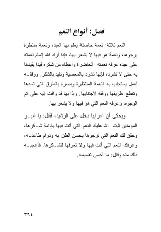 ‫א א‬       ‫:‬
‫ﺍﻟﻨﻌﻡ ﺜﻼﺜﺔ: ﻨﻌﻤﺔ ﺤﺎﺼﻠﺔ ﻴﻌﻠﻡ ﺒﻬﺎ ﺍﻟﻌﺒﺩ، ﻭﻨﻌﻤﺔ ﻤﻨﺘﻅﺭﺓ‬
‫ﻴﺭﺠﻭﻫﺎ، ﻭﻨﻌﻤﺔ ﻫﻭ ﻓﻴﻬﺎ ﻻ ﻴﺸﻌﺭ ﺒﻬﺎ، ﻓﺈﺫﺍ ﺃﺭﺍﺩ ﺍﷲ ﺇﺘﻤﺎﻡ ﻨﻌﻤﺘﻪ‬
‫ﻋﻠﻰ ﻋﺒﺩﻩ ﻋﺭﻓﻪ ﻨﻌﻤﺘﻪ ﺍﻟﺤﺎﻀﺭﺓ ﻭﺃﻋﻁﺎﻩ ﻤﻥ ﺸﻜﺭﻩ ﻗﻴﺩﺍ ﻴﻘﻴﺩﻫﺎ‬
‫ﺒﻪ ﺤﺘﻰ ﻻ ﺘﺸﺭﺩ، ﻓﺈﻨﻬﺎ ﺘﺸﺭﺩ ﺒﺎﻟﻤﻌﺼﻴﺔ ﻭﺘﻘﻴﺩ ﺒﺎﻟﺸﻜﺭ. ﻭﻭﻓﻘـﻪ‬
‫ﻟﻌﻤل ﻴﺴﺘﺠﻠﺏ ﺒﻪ ﺍﻟﻨﻌﻤﺔ ﺍﻟﻤﻨﺘﻅﺭﺓ ﻭﺒ ‪‬ﺭﻩ ﺒﺎﻟﻁﺭﻕ ﺍﻟﺘﻲ ﺘﺴﺩﻫﺎ‬
                    ‫ﺼ‬
‫ﻭﺘﻘﻁﻊ ﻁﺭﻴﻘﻬﺎ ﻭﻭﻓﻘﻪ ﻻﺠﺘﻨﺎﺒﻬﺎ. ﻭﺇﺫﺍ ﺒﻬﺎ ﻗﺩ ﻭﺍﻓﺕ ﺇﻟﻴﻪ ﻋﻠﻰ ﺃﺘﻡ‬
            ‫ﺍﻟﻭﺠﻭﻩ، ﻭﻋﺭﻓﻪ ﺍﻟﻨﻌﻡ ﺍﻟﺘﻲ ﻫﻭ ﻓﻴﻬﺎ ﻭﻻ ﻴﺸﻌﺭ ﺒﻬﺎ.‬

‫ﻭﻴﺤﻜﻰ ﺃﻥ ﺃﻋﺭﺍﺒﻴﺎ ﺩﺨل ﻋﻠﻰ ﺍﻟﺭﺸﻴﺩ، ﻓﻘﺎل: ﻴﺎ ﺃﻤﻴـﺭ‬
‫ﺍﻟﻤﺅﻤﻨﻴﻥ ﺜﺒﺕ ﺍﷲ ﻋﻠﻴﻙ ﺍﻟﻨﻌﻡ ﺍﻟﺘﻲ ﺃﻨﺕ ﻓﻴﻬﺎ ﺒﺈﺩﺍﻤﺔ ﺸـﻜﺭﻫﺎ،‬
‫ﻭﺤﻘﻕ ﻟﻙ ﺍﻟﻨﻌﻡ ﺍﻟﺘﻲ ﺘﺭﺠﻭﻫﺎ ﺒﺤﺴﻥ ﺍﻟﻅﻥ ﺒﻪ ﻭﺩﻭﺍﻡ ﻁﺎﻋﺘـﻪ،‬
‫ﻭﻋﺭﻓﻙ ﺍﻟﻨﻌﻡ ﺍﻟﺘﻲ ﺃﻨﺕ ﻓﻴﻬﺎ ﻭﻻ ﺘﻌﺭﻓﻬﺎ ﻟﺘﺸـﻜﺭﻫﺎ. ﻓﺄﻋﺠﺒـﻪ‬
                           ‫ﺫﻟﻙ ﻤﻨﻪ ﻭﻗﺎل: ﻤﺎ ﺃﺤﺴﻥ ﺘﻘﺴﻴﻤﻪ.‬




‫٤٦٣‬
 