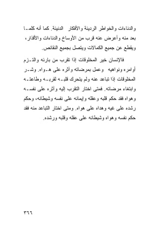 ‫ﻭﺍﻟﺩﻨﺎﺀﺍﺕ ﻭﺍﻟﺨﻭﺍﻁﺭ ﺍﻟﺭﺩﻴﺌﺔ ﻭﺍﻷﻓﻜﺎﺭ ﺍﻟﺩﻨﻴﺌﺔ. ﻜﻤﺎ ﺃﻨﻪ ﻜﻠﻤـﺎ‬
‫ﺒﻌﺩ ﻤﻨﻪ ﻭﺃﻋﺭﺽ ﻋﻨﻪ ﻗﺭﺏ ﻤﻥ ﺍﻷﻭﺴﺎﺥ ﻭﺍﻟﺩﻨﺎﺀﺍﺕ ﻭﺍﻷﻗﺫﺍﺭ،‬
         ‫ﻭﻴﻘﻁﻊ ﻋﻥ ﺠﻤﻴﻊ ﺍﻟﻜﻤﺎﻻﺕ ﻭﻴﺘﺼل ﺒﺠﻤﻴﻊ ﺍﻟﻨﻘﺎﺌﺹ.‬

‫ﻓﺎﻹﻨﺴﺎﻥ ﺨﻴﺭ ﺍﻟﻤﺨﻠﻭﻗﺎﺕ ﺇﺫﺍ ﺘﻘﺭﺏ ﻤﻥ ﺒﺎﺭﺌﻪ ﻭﺍﻟﺘـﺯﻡ‬
‫ﺃﻭﺍﻤﺭﻩ ﻭﻨﻭﺍﻫﻴﻪ ﻭﻋﻤل ﺒﻤﺭﻀﺎﺘﻪ ﻭﺁﺜﺭﻩ ﻋﻠﻰ ﻫـﻭﺍﻩ. ﻭﺸـﺭ‬
‫ﺍﻟﻤﺨﻠﻭﻗﺎﺕ ﺇﺫﺍ ﺘﺒﺎﻋﺩ ﻋﻨﻪ ﻭﻟﻡ ﻴﺘﺤﺭﻙ ﻗﻠﺒـﻪ ﻟﻘﺭﺒـﻪ ﻭﻁﺎﻋﺘـﻪ‬
‫ﻭﺍﺒﺘﻐﺎﺀ ﻤﺭﻀﺎﺘﻪ. ﻓﻤﺘﻰ ﺍﺨﺘﺎﺭ ﺍﻟﺘﻘﺭﺏ ﺇﻟﻴﻪ ﻭﺁﺜﺭﻩ ﻋﻠﻰ ﻨﻔﺴـﻪ‬
‫ﻭﻫﻭﺍﻩ ﻓﻘﺩ ﺤﻜﻡ ﻗﻠﺒﻪ ﻭﻋﻘﻠﻪ ﻭﺇﻴﻤﺎﻨﻪ ﻋﻠﻰ ﻨﻔﺴﻪ ﻭﺸﻴﻁﺎﻨﻪ، ﻭﺤﻜﻡ‬
‫ﺭﺸﺩﻩ ﻋﻠﻰ ﻏﻴﻪ ﻭﻫﺩﺍﻩ ﻋﻠﻰ ﻫﻭﺍﻩ. ﻭﻤﺘﻰ ﺍﺨﺘﺎﺭ ﺍﻟﺘﺒﺎﻋﺩ ﻤﻨﻪ ﻓﻘﺩ‬
         ‫ﺤﻜﻡ ﻨﻔﺴﻪ ﻭﻫﻭﺍﻩ ﻭﺸﻴﻁﺎﻨﻪ ﻋﻠﻰ ﻋﻘﻠﻪ ﻭﻗﻠﺒﻪ ﻭﺭﺸﺩﻩ.‬




‫٦٦٣‬
 