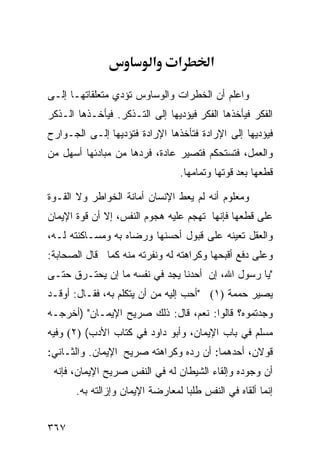 ‫א‬      ‫א‬       ‫א‬

‫ﻭﺍﻋﻠﻡ ﺃﻥ ﺍﻟﺨﻁﺭﺍﺕ ﻭﺍﻟﻭﺴﺎﻭﺱ ﺘﺅﺩﻱ ﻤﺘﻌﻠﻘﺎﺘﻬـﺎ ﺇﻟـﻰ‬
‫ﺍﻟﻔﻜﺭ ﻓﻴﺄﺨﺫﻫﺎ ﺍﻟﻔﻜﺭ ﻓﻴﺅﺩﻴﻬﺎ ﺇﻟﻰ ﺍﻟﺘـﺫﻜﺭ. ﻓﻴﺄﺨـﺫﻫﺎ ﺍﻟـﺫﻜﺭ‬
‫ﻓﻴﺅﺩﻴﻬﺎ ﺇﻟﻰ ﺍﻹﺭﺍﺩﺓ ﻓﺘﺄﺨﺫﻫﺎ ﺍﻹﺭﺍﺩﺓ ﻓﺘﺅﺩﻴﻬﺎ ﺇﻟـﻰ ﺍﻟﺠـﻭﺍﺭﺡ‬
‫ﻭﺍﻟﻌﻤل، ﻓﺘﺴﺘﺤﻜﻡ ﻓﺘﺼﻴﺭ ﻋﺎﺩﺓ، ﻓﺭﺩﻫﺎ ﻤﻥ ﻤﺒﺎﺩﺌﻬﺎ ﺃﺴﻬل ﻤﻥ‬
                                 ‫ﻗﻁﻌﻬﺎ ﺒﻌﺩ ﻗﻭﺘﻬﺎ ﻭﺘﻤﺎﻤﻬﺎ.‬

‫ﻭﻤﻌﻠﻭﻡ ﺃﻨﻪ ﻟﻡ ﻴﻌﻁ ﺍﻹﻨﺴﺎﻥ ﺃﻤﺎﻨﺔ ﺍﻟﺨﻭﺍﻁﺭ ﻭﻻ ﺍﻟﻘـﻭﺓ‬
‫ﻋﻠﻰ ﻗﻁﻌﻬﺎ ﻓﺈﻨﻬﺎ ﺘﻬﺠﻡ ﻋﻠﻴﻪ ﻫﺠﻭﻡ ﺍﻟﻨﻔﺱ، ﺇﻻ ﺃﻥ ﻗﻭﺓ ﺍﻹﻴﻤﺎﻥ‬
‫ﻭﺍﻟﻌﻘل ﺘﻌﻴﻨﻪ ﻋﻠﻰ ﻗﺒﻭل ﺃﺤﺴﻨﻬﺎ ﻭﺭﻀﺎﻩ ﺒﻪ ﻭﻤﺴـﺎﻜﻨﺘﻪ ﻟـﻪ،‬
‫ﻭﻋﻠﻰ ﺩﻓﻊ ﺃﻗﺒﺤﻬﺎ ﻭﻜﺭﺍﻫﺘﻪ ﻟﻪ ﻭﻨﻔﺭﺘﻪ ﻤﻨﻪ ﻜﻤﺎ ﻗﺎل ﺍﻟﺼﺤﺎﺒﺔ:‬
‫"ﻴﺎ ﺭﺴﻭل ﺍﷲ، ﺇﻥ ﺃﺤﺩﻨﺎ ﻴﺠﺩ ﻓﻲ ﻨﻔﺴﻪ ﻤﺎ ﺇﻥ ﻴﺤﺘـﺭﻕ ﺤﺘـﻰ‬
‫ﻴﺼﻴﺭ ﺤﻤﻤﺔ )١( "ﺃﺤﺏ ﺇﻟﻴﻪ ﻤﻥ ﺃﻥ ﻴﺘﻜﻠﻡ ﺒﻪ، ﻓﻘـﺎل: ﺃﻭﻗـﺩ‬
‫ﻭﺠﺩﺘﻤﻭﻩ؟ ﻗﺎﻟﻭﺍ: ﻨﻌﻡ، ﻗﺎل: ﺫﻟﻙ ﺼﺭﻴﺢ ﺍﻹﻴﻤـﺎﻥ" )ﺃﺨﺭﺠـﻪ‬
‫ﻤﺴﻠﻡ ﻓﻲ ﺒﺎﺏ ﺍﻹﻴﻤﺎﻥ، ﻭﺃﺒﻭ ﺩﺍﻭﺩ ﻓﻲ ﻜﺘﺎﺏ ﺍﻷﺩﺏ( )٢( ﻭﻓﻴﻪ‬
‫ﻗﻭﻻﻥ، ﺃﺤﺩﻫﻤﺎ: ﺃﻥ ﺭﺩﻩ ﻭﻜﺭﺍﻫﺘﻪ ﺼﺭﻴﺢ ﺍﻹﻴﻤﺎﻥ. ﻭﺍﻟﺜـﺎﻨﻲ:‬
 ‫ﺃﻥ ﻭﺠﻭﺩﻩ ﻭﺇﻟﻘﺎﺀ ﺍﻟﺸﻴﻁﺎﻥ ﻟﻪ ﻓﻲ ﺍﻟﻨﻔﺱ ﺼﺭﻴﺢ ﺍﻹﻴﻤﺎﻥ، ﻓﺈﻨﻪ‬
       ‫ﺇﻨﻤﺎ ﺃﻟﻘﺎﻩ ﻓﻲ ﺍﻟﻨﻔﺱ ﻁﻠﺒﺎ ﻟﻤﻌﺎﺭﻀﺔ ﺍﻹﻴﻤﺎﻥ ﻭﺇﺯﺍﻟﺘﻪ ﺒﻪ.‬


‫٧٦٣‬
 