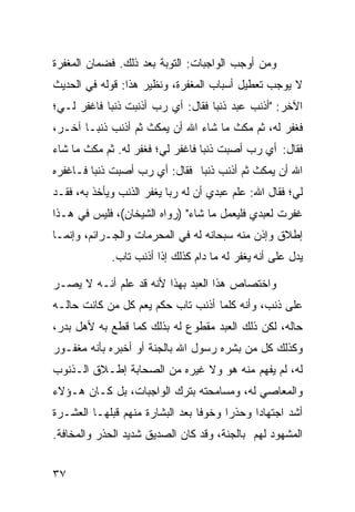 ‫ﻭﻤﻥ ﺃﻭﺠﺏ ﺍﻟﻭﺍﺠﺒﺎﺕ: ﺍﻟﺘﻭﺒﺔ ﺒﻌﺩ ﺫﻟﻙ. ﻓﻀﻤﺎﻥ ﺍﻟﻤﻐﻔﺭﺓ‬
‫ﻻ ﻴﻭﺠﺏ ﺘﻌﻁﻴل ﺃﺴﺒﺎﺏ ﺍﻟﻤﻐﻔﺭﺓ، ﻭﻨﻅﻴﺭ ﻫﺫﺍ: ﻗﻭﻟﻪ ﻓﻲ ﺍﻟﺤﺩﻴﺙ‬
‫ﺍﻵﺨﺭ: "ﺃﺫﻨﺏ ﻋﺒﺩ ﺫﻨﺒﺎ ﻓﻘﺎل: ﺃﻱ ﺭﺏ ﺃﺫﻨﺒﺕ ﺫﻨﺒﺎ ﻓﺎﻏﻔﺭ ﻟـﻲ؛‬
           ‫ﹰ‬                      ‫ﹰ‬
‫ﻓﻐﻔﺭ ﻟﻪ، ﺜﻡ ﻤﻜﺙ ﻤﺎ ﺸﺎﺀ ﺍﷲ ﺃﻥ ﻴﻤﻜﺙ ﺜﻡ ﺃﺫﻨﺏ ﺫﻨﺒـﺎ ﺁﺨـﺭ،‬
      ‫ﹰ‬
‫ﻓﻘﺎل: ﺃﻱ ﺭﺏ ﺃﺼﺒﺕ ﺫﻨﺒﺎ ﻓﺎﻏﻔﺭ ﻟﻲ؛ ﻓﻐﻔﺭ ﻟﻪ. ﺜﻡ ﻤﻜﺙ ﻤﺎ ﺸﺎﺀ‬
                                 ‫ﹰ‬
‫ﺍﷲ ﺃﻥ ﻴﻤﻜﺙ ﺜﻡ ﺃﺫﻨﺏ ﺫﻨﺒﺎ ﻓﻘﺎل: ﺃﻱ ﺭﺏ ﺃﺼﺒﺕ ﺫﻨﺒﺎ ﻓـﺎﻏﻔﺭﻩ‬
        ‫ﹰ‬                     ‫ﹰ‬
‫ﻟﻲ؛ ﻓﻘﺎل ﺍﷲ: ﻋﻠﻡ ﻋﺒﺩﻱ ﺃﻥ ﻟﻪ ﺭ‪‬ﺎ ﻴﻐﻔﺭ ﺍﻟﺫﻨﺏ ﻭﻴﺄﺨﺫ ﺒﻪ، ﻓﻘـﺩ‬
                           ‫ﺒ‬
‫ﻏﻔﺭﺕ ﻟﻌﺒﺩﻱ ﻓﻠﻴﻌﻤل ﻤﺎ ﺸﺎﺀ" )ﺭﻭﺍﻩ ﺍﻟﺸﻴﺨﺎﻥ(، ﻓﻠﻴﺱ ﻓﻲ ﻫـﺫﺍ‬
‫ﺇﻁﻼﻕ ﻭﺇﺫﻥ ﻤﻨﻪ ﺴﺒﺤﺎﻨﻪ ﻟﻪ ﻓﻲ ﺍﻟﻤﺤﺭﻤﺎﺕ ﻭﺍﻟﺠـﺭﺍﺌﻡ، ﻭﺇﻨﻤـﺎ‬
             ‫ﻴﺩل ﻋﻠﻰ ﺃﻨﻪ ﻴﻐﻔﺭ ﻟﻪ ﻤﺎ ﺩﺍﻡ ﻜﺫﻟﻙ ﺇﺫﺍ ﺃﺫﻨﺏ ﺘﺎﺏ.‬

‫ﻭﺍﺨﺘﺼﺎﺹ ﻫﺫﺍ ﺍﻟﻌﺒﺩ ﺒﻬﺫﺍ ﻷﻨﻪ ﻗﺩ ﻋﻠﻡ ﺃﻨـﻪ ﻻ ﻴﺼـﺭ‬
‫ﻋﻠﻰ ﺫﻨﺏ، ﻭﺃﻨﻪ ﻜﻠﻤﺎ ﺃﺫﻨﺏ ﺘﺎﺏ ﺤﻜﻡ ﻴﻌﻡ ﻜل ﻤﻥ ﻜﺎﻨﺕ ﺤﺎﻟـﻪ‬
‫ﺤﺎﻟﻪ، ﻟﻜﻥ ﺫﻟﻙ ﺍﻟﻌﺒﺩ ﻤﻘﻁﻭﻉ ﻟﻪ ﺒﺫﻟﻙ ﻜﻤﺎ ﻗﻁﻊ ﺒﻪ ﻷﻫل ﺒﺩﺭ،‬
‫ﻭﻜﺫﻟﻙ ﻜل ﻤﻥ ﺒﺸﺭﻩ ﺭﺴﻭل ﺍﷲ ﺒﺎﻟﺠﻨﺔ ﺃﻭ ﺃﺨﺒﺭﻩ ﺒﺄﻨﻪ ﻤﻐﻔـﻭﺭ‬
‫ﻟﻪ، ﻟﻡ ﻴﻔﻬﻡ ﻤﻨﻪ ﻫﻭ ﻭﻻ ﻏﻴﺭﻩ ﻤﻥ ﺍﻟﺼﺤﺎﺒﺔ ﺇﻁـﻼﻕ ﺍﻟـﺫﻨﻭﺏ‬
‫ﻭﺍﻟﻤﻌﺎﺼﻲ ﻟﻪ، ﻭﻤﺴﺎﻤﺤﺘﻪ ﺒﺘﺭﻙ ﺍﻟﻭﺍﺠﺒﺎﺕ، ﺒل ﻜـﺎﻥ ﻫـﺅﻻﺀ‬
‫ﺃﺸﺩ ﺍﺠﺘﻬﺎﺩﺍ ﻭﺤﺫﺭﺍ ﻭﺨﻭﻓﺎ ﺒﻌﺩ ﺍﻟﺒﺸﺎﺭﺓ ﻤﻨﻬﻡ ﻗﺒﻠﻬـﺎ ﺍﻟﻌﺸـﺭﺓ‬
                                ‫ﹰ‬     ‫ﹰ‬     ‫ﹰ‬
‫ﺍﻟﻤﺸﻬﻭﺩ ﻟﻬﻡ ﺒﺎﻟﺠﻨﺔ، ﻭﻗﺩ ﻜﺎﻥ ﺍﻟﺼﺩﻴﻕ ﺸﺩﻴﺩ ﺍﻟﺤﺫﺭ ﻭﺍﻟﻤﺨﺎﻓﺔ.‬


‫٧٣‬
 