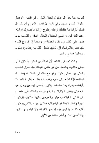 ‫ﺍﻟﻤﻭﺕ ﻭﻤﺎ ﺒﻌﺩﻩ ﺇﻟﻰ ﺩﺨﻭل ﺍﻟﺠﻨﺔ ﻭﺍﻟﻨﺎﺭ. ﻭﻓﻲ ﺁﻓﺎﺕ ﺍﻷﻋﻤﺎل‬
‫ﻭﻁﺭﻕ ﺍﻟﺘﺤﺭﺯ ﻤﻨﻬﺎ. ﻭﻓﻲ ﺒﺎﺏ ﺍﻹﺭﺍﺩﺍﺕ ﻭﺍﻟﻌﺯﻭﻡ ﺃﻥ ﺘﺸـﻐل‬
‫ﻨﻔﺴﻙ ﺒﺈﺭﺍﺩﺓ ﻤﺎ ﻴﻨﻔﻌﻙ ﺇﺭﺍﺩﺘﻪ ﻭﻁﺭﺡ ﺇﺭﺍﺩﺓ ﻤﺎ ﻴﻀﺭﻙ ﺇﺭﺍﺩﺘﻪ.‬
‫ﻭﻋﻨﺩ ﺍﻟﻌﺎﺭﻓﻴﻥ ﺃﻥ ﺘﻤﻨﻲ ﺍﻟﺨﻴﺎﻨﺔ ﻭﺇﺸﻐﺎل ﺍﻟﻔﻜﺭ ﻭﺍﻟﻘﻠـﺏ ﺒﻬـﺎ‬
‫ﺃﻀﺭ ﻋﻠﻰ ﺍﻟﻘﻠﺏ ﻤﻥ ﻨﻔﺱ ﺍﻟﺨﻴﺎﻨﺔ، ﻭﻻ ﺴﻴﻤﺎ ﺇﺫﺍ ﻓـﺭﻍ ﻗﻠﺒـﻪ‬
‫ﻤﻨﻬﺎ ﺒﻌﺩ ﻤﺒﺎﺸﺭﺘﻬﺎ، ﻓﺈﻥ ﺘﻤﻨﻴﻬﺎ ﻴﺸﻐل ﺍﻟﻘﻠـﺏ ﻭﻴﻤﻠـﺅﻩ ﻤﻨﻬـﺎ‬
                                    ‫ﻭﻴﺠﻌﻠﻬﺎ ﻫﻤﻪ ﻭﻤﺭﺍﺩﻩ.‬

‫ﻭﺃﻨﺕ ﺘﺠﺩ ﻓﻲ ﺍﻟﺸﺎﻫﺩ ﺃﻥ ﺍﻟﻤﻠﻙ ﻤﻥ ﺍﻟﺒﺸﺭ ﺇﺫﺍ ﻜﺎﻥ ﻓـﻲ‬
‫ﺒﻌﺽ ﺤﺎﺸﻴﺘﻪ ﻭﺨﺩﻤﻪ ﻤﻥ ﻫﻭ ﻤﺘﻤﻥ ﻟﺨﻴﺎﻨﺘﻪ ﻤﺸـﻐﻭل ﺍﻟﻘﻠـﺏ‬
‫ﻭﺍﻟﻔﻜﺭ ﺒﻬﺎ ﻤﻤﺘﻠﺊ ﻤﻨﻬﺎ، ﻭﻫﻭ ﻤﻊ ﺫﻟﻙ ﻓﻲ ﺨﺩﻤﺘـﻪ ﻭﻗﻀـﺎﺀ‬
‫ﺃﺸﻐﺎﻟﻪ، ﻓﺈﺫﺍ ﺍﻁﻠﻊ ﻋﻠﻰ ﺴﺭﻩ ﻭﻗﺼـﺩﻩ ﻤﻘﺘـﻪ ﻏﺎﻴـﺔ ﺍﻟﻤﻘـﺕ‬
‫ﻭﺃﺒﻐﻀﻪ ﻭﻗﺎﺒﻠﻪ ﺒﻤﺎ ﻴﺴﺘﺤﻘﻪ، ﻭﻜﺎﻥ ﺃﺒﻐﺽ ﺇﻟﻴﻪ ﻤﻥ ﺭﺠل ﺒﻌﻴﺩ‬
‫ﻋﻨﻪ ﺠﻨﻰ ﺒﻌﺽ ﺍﻟﺠﻨﺎﻴﺎﺕ ﻭﻗﻠﺒﻪ ﻭﺴﺭﻩ ﻤﻊ ﺍﻟﻤﻠﻙ ﻏﻴﺭ ﻤﻨﻁـﻭ‬
‫ﻋﻠﻰ ﺘﻤﻨﻲ ﺍﻟﺨﻴﺎﻨﺔ ﻭﻤﺤﺒﺘﻬﺎ ﻭﺍﻟﺤﺭﺹ ﻋﻠﻴﻬﺎ، ﻓﺎﻷﻭل ﻴﺘﺭﻜﻬـﺎ‬
‫ﻋﺠﺯﺍ ﻭﺍﺸﺘﻐﺎﻻ ﺒﻤﺎ ﻫﻭ ﻓﻴﻪ ﻭﻗﻠﺒﻪ ﻤﻤﺘﻠﺊ ﺒﻬﺎ، ﻭﺍﻟﺜﺎﻨﻲ ﻴﻔﻌﻠﻬـﺎ‬
‫ﻭﻗﻠﺒﻪ ﻜﺎﺭﻩ ﻟﻬﺎ ﻟﻴﺱ ﻓﻴﻪ ﺇﻀﻤﺎﺭ ﺍﻟﺨﻴﺎﻨﺔ ﻭﻻ ﺍﻹﺼﺭﺍﺭ ﻋﻠﻴﻬﺎ،‬
                   ‫ﻓﻬﺫﺍ ﺃﺤﺴﻥ ﺤﺎﻻ ﻭﺃﺴﻠﻡ ﻋﺎﻗﺒﺔ ﻤﻥ ﺍﻷﻭل.‬



‫١٧٣‬
 