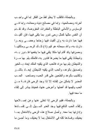 ‫ﻭﺒﺎﻟﺠﻤﻠﺔ، ﻓﺎﻟﻘﻠﺏ ﻻ ﻴﺨﻠﻭ ﻗﻁ ﻤﻥ ﺍﻟﻔﻜﺭ ﺇﻤﺎ ﻓﻲ ﻭﺍﺠـﺏ‬
‫ﺁﺨﺭﺘﻪ ﻭﻤﺼﺎﻟﺤﻬﺎ، ﻭﺇﻤﺎ ﻓﻲ ﻤﺼﺎﻟﺢ ﺩﻨﻴﺎﻩ ﻭﻤﻌﺎﺸﻪ، ﻭﺇﻤﺎ ﻓـﻲ‬
‫ﺍﻟﻭﺴﺎﻭﺱ ﻭﺍﻷﻤﺎﻨﻲ ﺍﻟﺒﺎﻁﻠﺔ ﻭﺍﻟﻤﻘﺩﺭﺍﺕ ﺍﻟﻤﻔﺭﻭﻀﺔ، ﻭﻗﺩ ﺘﻘـﺩﻡ‬
‫ﺃﻥ ﺍﻟﻨﻔﺱ ﻤﺜﻠﻬﺎ ﻜﻤﺜل ﺭﺤﻰ ﺘﺩﻭﺭ ﺒﻤﺎ ﻴﻠﻘﻰ ﻓﻴﻬﺎ، ﻓﺈﻥ ﺃﻟﻘﻴـﺕ‬
‫ﻓﻴﻬﺎ ﺤﺒﺎ ﺩﺍﺭﺕ ﺒﻪ ﻭﺇﻥ ﺃﻟﻘﻴﺕ ﻓﻴﻬﺎ ﺯﺠﺎﺠﺎ ﻭﺤﺼـﻰ ﻭﺒﻌـﺭﺍ‬
‫ﺩﺍﺭﺕ ﺒﻪ، ﻭﺍﷲ ﺴﺒﺤﺎﻨﻪ ﻫﻭ ﻗﻴﻡ )٤( ﺘﻠـﻙ ﺍﻟﺭﺤـﻰ ﻭﻤﺎﻟﻜﻬـﺎ‬
‫ﻭﻤﺼﺭﻓﻬﺎ ﻭﻗﺩ ﺃﻗﺎﻡ ﻟﻬﺎ ﻤﻠﻜﺎ ﻴﻠﻘﻲ ﻓﻴﻬﺎ ﻤﺎ ﻴﻨﻔﻌﻬﺎ ﻓﺘـﺩﻭﺭ ﺒـﻪ،‬
‫ﻭﺸﻴﻁﺎﻨﺎ ﻴﻠﻘﻲ ﻓﻴﻬﺎ ﻤﺎ ﻴﻀﺭﻫﺎ ﻓﺘﺩﻭﺭ ﺒﻪ، ﻓﺎﻟﻤﻠﻙ ﻴﻠﻡ ﺒﻬﺎ ﻤـﺭﺓ‬
‫ﻭﺍﻟﺸﻴﻁﺎﻥ ﻴﻠﻡ ﺒﻬﺎ ﻤﺭﺓ، ﻓﺎﻟﺤﺏ ﺍﻟﺫﻱ ﻴﻠﻘﻴﻪ ﺍﻟﻤﻠﻙ ﺇﻴﻌﺎﺩ ﺒـﺎﻟﺨﻴﺭ‬
‫ﻭﺘﺼﺩﻴﻕ ﺒﺎﻟﻭﻋﺩ، ﻭﺍﻟﺤﺏ ﺍﻟﺫﻱ ﻴﻠﻘﻴﻪ ﺍﻟﺸﻴﻁﺎﻥ ﺇﻴﻌـﺎﺩ ﺒﺎﻟﺸـﺭ‬
‫ﻭﺘﻜﺫﻴﺏ ﺒﺎﻟﻭﻋﺩ ﻭﺍﻟﻁﺤﻴﻥ ﻋﻠﻰ ﻗﺩﺭ ﺍﻟﺤﺏ، ﻭﺼﺎﺤﺏ ﺍﻟﺤـﺏ‬
‫ﺍﻟﻤﻀﺭ ﻻ ﻴﺘﻤﻜﻥ ﻤﻥ ﺇﻟﻘﺎﺌﻪ ﺇﻻ ﺇﺫﺍ ﻭﺠﺩ ﺍﻟﺭﺤﻰ ﻓﺎﺭﻏـﺔ ﻤـﻥ‬
‫ﺍﻟﺤﺏ ﻭﻗﻴﻤﻬﺎ ﻗﺩ ﺃﻫﻤﻠﻬﺎ ﻭﺃﻋﺭﺽ ﻋﻨﻬﺎ، ﻓﺤﻴﻨﺌﺫ ﻴﺒﺎﺩﺭ ﺇﻟﻰ ﺇﻟﻘﺎﺀ‬
                                              ‫ﻤﺎ ﻤﻌﻪ ﻓﻴﻬﺎ.‬

‫ﻭﺒﺎﻟﺠﻤﻠﺔ، ﻓﻘﻴﻡ ﺍﻟﺭﺤﻰ ﺇﺫﺍ ﺘﺨﻠﻰ ﻋﻨﻬﺎ ﻭﻋﻥ ﺇﺼـﻼﺤﻬﺎ‬
‫ﻭﺇﻟﻘﺎﺀ ﺍﻟﺤﺏ ﺍﻟﻨﺎﻓﻊ ﻓﻴﻬﺎ ﻭﺠﺩ ﺍﻟﻌﺩﻭ ﺍﻟﺴـﺒﻴل ﺇﻟـﻰ ﺇﻓﺴـﺎﺩﻫﺎ‬
‫ﻭﺇﺩﺍﺭﺘﻬﺎ ﺒﻤﺎ ﻤﻌﻪ. ﻭﺃﺼل ﺼﻼﺡ ﻫﺫﻩ ﺍﻟﺭﺤﻰ ﺒﺎﻻﺸﺘﻐﺎل ﺒﻤـﺎ‬
‫ﻴﻌﻨﻴﻙ، ﻭﻓﺴﺎﺩﻫﺎ ﻜﻠﻪ ﻓﻲ ﺍﻻﺸﺘﻐﺎل ﺒﻤﺎ ﻻ ﻴﻌﻨﻴﻙ، ﻭﻤﺎ ﺃﺤﺴﻥ ﻤﺎ‬


‫٢٧٣‬
 