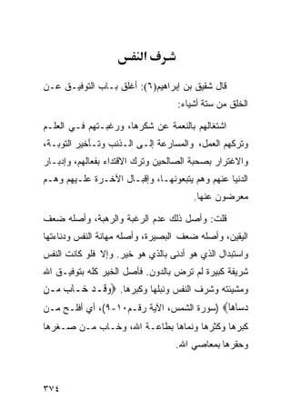 ‫א‬

‫ﻗﺎل ﺸﻘﻴﻕ ﺒﻥ ﺇﺒﺭﺍﻫﻴﻡ)٦(: ﺃﻏﻠﻕ ﺒـﺎﺏ ﺍﻟﺘﻭﻓﻴـﻕ ﻋـﻥ‬
                                   ‫ﺍﻟﺨﻠﻕ ﻤﻥ ﺴﺘﺔ ﺃﺸﻴﺎﺀ:‬

‫ﺍﺸﺘﻐﺎﻟﻬﻡ ﺒﺎﻟﻨﻌﻤﺔ ﻋﻥ ﺸﻜﺭﻫﺎ، ﻭﺭﻏﺒـﺘﻬﻡ ﻓـﻲ ﺍﻟﻌﻠـﻡ‬
‫ﻭﺘﺭﻜﻬﻡ ﺍﻟﻌﻤل، ﻭﺍﻟﻤﺴﺎﺭﻋﺔ ﺇﻟـﻰ ﺍﻟـﺫﻨﺏ ﻭﺘـﺄﺨﻴﺭ ﺍﻟﺘﻭﺒـﺔ،‬
‫ﻭﺍﻻﻏﺘﺭﺍﺭ ﺒﺼﺤﺒﺔ ﺍﻟﺼﺎﻟﺤﻴﻥ ﻭﺘﺭﻙ ﺍﻻﻗﺘﺩﺍﺀ ﺒﻔﻌﺎﻟﻬﻡ، ﻭﺇﺩﺒـﺎﺭ‬
‫ﺍﻟﺩﻨﻴﺎ ﻋﻨﻬﻡ ﻭﻫﻡ ﻴﺘﺒﻌﻭﻨﻬـﺎ، ﻭﺇﻗﺒـﺎل ﺍﻵﺨـﺭﺓ ﻋﻠـﻴﻬﻡ ﻭﻫـﻡ‬
                                       ‫ﻤﻌﺭﻀﻭﻥ ﻋﻨﻬﺎ.‬

‫ﻗﻠﺕ: ﻭﺃﺼل ﺫﻟﻙ ﻋﺩﻡ ﺍﻟﺭﻏﺒﺔ ﻭﺍﻟﺭﻫﺒﺔ، ﻭﺃﺼﻠﻪ ﻀﻌﻑ‬
‫ﺍﻟﻴﻘﻴﻥ، ﻭﺃﺼﻠﻪ ﻀﻌﻑ ﺍﻟﺒﺼﻴﺭﺓ، ﻭﺃﺼﻠﻪ ﻤﻬﺎﻨﺔ ﺍﻟﻨﻔﺱ ﻭﺩﻨﺎﺀﺘﻬﺎ‬
‫ﻭﺍﺴﺘﺒﺩﺍل ﺍﻟﺫﻱ ﻫﻭ ﺃﺩﻨﻰ ﺒﺎﻟﺫﻱ ﻫﻭ ﺨﻴﺭ. ﻭﺇﻻ ﻓﻠﻭ ﻜﺎﻨﺕ ﺍﻟﻨﻔﺱ‬
‫ﺸﺭﻴﻔﺔ ﻜﺒﻴﺭﺓ ﻟﻡ ﺘﺭﺽ ﺒﺎﻟﺩﻭﻥ. ﻓﺄﺼل ﺍﻟﺨﻴﺭ ﻜﻠﻪ ﺒﺘﻭﻓﻴـﻕ ﺍﷲ‬
‫ﻭﻤﺸﻴﺌﺘﻪ ﻭﺸﺭﻑ ﺍﻟﻨﻔﺱ ﻭﻨﺒﻠﻬﺎ ﻭﻜﺒﺭﻫﺎ. ‪‬ﻭﻗﹶـﺪ ﺧ‪‬ـﺎﺏ ﻣ‪‬ـﻦ‬
     ‫‪‬‬     ‫‪ ‬‬
‫ﺩ ‪‬ﺎ ‪‬ﺎ‪) ‬ﺴﻭﺭﺓ ﺍﻟﺸﻤﺱ، ﺍﻵﻴﺔ ﺭﻗـﻡ٠١-٩(، ﺃﻱ ﺃﻓﻠـﺢ ﻤـﻥ‬
                                            ‫‪‬ﺳ ﻫ‬
‫ﻜﺒﺭﻫﺎ ﻭﻜﺜﺭﻫﺎ ﻭﻨﻤﺎﻫﺎ ﺒﻁﺎﻋـﺔ ﺍﷲ، ﻭﺨـﺎﺏ ﻤـﻥ ﺼـﻐﺭﻫﺎ‬
                                  ‫ﻭﺤﻘﺭﻫﺎ ﺒﻤﻌﺎﺼﻲ ﺍﷲ.‬



‫٤٧٣‬
 