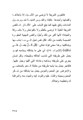 ‫ﻓﺎﻟﻨﻔﻭﺱ ﺍﻟﺸﺭﻴﻔﺔ ﻻ ﺘﺭﻀﻰ ﻤﻥ ﺍﻷﺸـﻴﺎﺀ ﺇﻻ ﺒﺄﻋﻼﻫـﺎ‬
‫ﻭﺃﻓﻀﻠﻬﺎ ﻭﺃﺤﻤﺩﻫﺎ ﻋﺎﻗﺒﺔ، ﻭﺍﻟﻨﻔـﻭﺱ ﺍﻟﺩﻨﻴﺌـﺔ ﺘﺤـﻭﻡ ﺤـﻭل‬
‫ﺍﻟﺩﻨﺎﺀﺍﺕ ﻭﺘﻘﻊ ﻋﻠﻴﻬﺎ ﻜﻤﺎ ﻴﻘﻊ ﺍﻟﺫﺒﺎﺏ ﻋﻠﻰ ﺍﻷﻗـﺫﺍﺭ. ﻓـﺎﻟﻨﻔﺱ‬
‫ﺍﻟﺸﺭﻴﻔﺔ ﺍﻟﻌﻠﻴﺔ ﻻ ﺘﺭﻀﻰ ﺒﺎﻟﻅﻠﻡ ﻭﻻ ﺒﺎﻟﻔﻭﺍﺤﺵ ﻭﻻ ﺒﺎﻟﺴـﺭﻗﺔ‬
‫ﻭﺍﻟﺨﻴﺎﻨﺔ؛ ﻷﻨﻬﺎ ﺃﻜﺒﺭ ﻤﻥ ﺫﻟﻙ ﻭﺃﺠل، ﻭﺍﻟﻨﻔﺱ ﺍﻟﻤﻬﻨﻴﺔ ﺍﻟﺤﻘﻴـﺭﺓ‬
                         ‫ّ‬
‫ﺍﻟﺨﺴﻴﺴﺔ ﺒﺎﻟﻀﺩ ﻤﻥ ﺫﻟﻙ. ﻓﻜل ﻨﻔﺱ ﺘﻤﻴل ﺇﻟـﻰ ﻤـﺎ ﻴﻨﺎﺴـﺒﻬﺎ‬
‫ﻭﻴﺸﺎﻜﻠﻬﺎ، ﻭﻫﺫﺍ ﻤﻌﻨﻰ ﻗﻭﻟﻪ ﺘﻌﺎﻟﻰ: ‪‬ﻗﻞ ﹸـﻞ ‪‬ﻳﻌﻤ‪‬ـﻞ ﻋﻠﹶـﻰ‬
    ‫ﹸﹾﻛ ﱡ ‪ ‬ﹸ ‪‬‬
‫‪‬ﺎﻛﻠﺘﻪ‪) ‬ﺍﻹﺴﺭﺍﺀ: ٤٨(، ﺃﻱ ﻋﻠﻰ ﻤﺎ ﻴﺸﺎﻜﻠﻪ ﻭﻴﻨﺎﺴﺒﻪ ﻓﻬـﻭ‬
                                             ‫ﺷ ِ ﹶِ ِ‬
‫ﻴﻌﻤل ﻋﻠﻰ ﻁﺭﻴﻘﺘﻪ ﺍﻟﺘﻲ ﺘﻨﺎﺴﺏ ﺃﺨﻼﻗﻪ ﻭﻁﺒﻴﻌﺘﻪ، ﻭﻜل ﺇﻨﺴﺎﻥ‬
‫ﻴﺠﺭﻱ ﻋﻠﻰ ﻁﺭﻴﻘﺘﻪ ﻭﻤﺫﻫﺒﻪ ﻭﻋﺎﺩﺍﺘﻪ ﺍﻟﺘﻲ ﺃﻟﻔﻬﺎ ﻭﺠﺒل ﻋﻠﻴﻬﺎ.‬
‫ﻓﺎﻟﻔﺎﺠﺭ ﻴﻌﻤل ﺒﻤﺎ ﻴﺸﺒﻪ ﻁﺭﻴﻘﺘﻪ ﻤﻥ ﻤﻘﺎﺒﻠﺔ ﺍﻟـﻨﻌﻡ ﺒﺎﻟﻤﻌﺎﺼـﻲ‬
‫ﻭﺍﻹﻋﺭﺍﺽ ﻋﻥ ﺍﻟﻤﻨﻌﻡ ﻭﺍﻟﻤﺅﻤﻥ ﻴﻌﻤل ﺒﻤﺎ ﻴﺸﺎﻜﻠﻪ ﻤﻥ ﺸـﻜﺭ‬
‫ﺍﻟﻤﻨﻌﻡ ﻭﻤﺤﺒﺘﻪ ﻭﺍﻟﺜﻨﺎﺀ ﻋﻠﻴﻪ ﻭﺍﻟﺘﻭﺩﺩ ﺇﻟﻴﻪ ﻭﺍﻟﺤﻴﺎﺀ ﻤﻨﻪ ﻭﺍﻟﻤﺭﺍﻗﺒﺔ‬
                                        ‫ﻟﻪ ﻭﺘﻌﻅﻴﻤﻪ ﻭﺇﺠﻼﻟﻪ.‬




‫٥٧٣‬
 