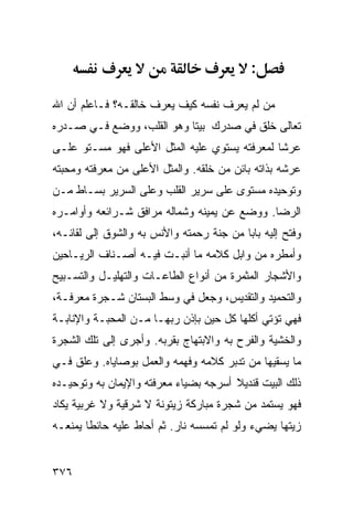 ‫:‬

‫ﻤﻥ ﻟﻡ ﻴﻌﺭﻑ ﻨﻔﺴﻪ ﻜﻴﻑ ﻴﻌﺭﻑ ﺨﺎﻟﻘـﻪ؟ ﻓـﺎﻋﻠﻡ ﺃﻥ ﺍﷲ‬
‫ﺘﻌﺎﻟﻰ ﺨﻠﻕ ﻓﻲ ﺼﺩﺭﻙ ﺒﻴﺘﺎ ﻭﻫﻭ ﺍﻟﻘﻠﺏ، ﻭﻭﻀﻊ ﻓـﻲ ﺼـﺩﺭﻩ‬
‫ﻋﺭﺸﺎ ﻟﻤﻌﺭﻓﺘﻪ ﻴﺴﺘﻭﻱ ﻋﻠﻴﻪ ﺍﻟﻤﺜل ﺍﻷﻋﻠﻰ ﻓﻬﻭ ﻤﺴـﺘﻭ ﻋﻠـﻰ‬
‫ﻋﺭﺸﻪ ﺒﺫﺍﺘﻪ ﺒﺎﺌﻥ ﻤﻥ ﺨﻠﻘﻪ. ﻭﺍﻟﻤﺜل ﺍﻷﻋﻠﻰ ﻤﻥ ﻤﻌﺭﻓﺘﻪ ﻭﻤﺤﺒﺘﻪ‬
‫ﻭﺘﻭﺤﻴﺩﻩ ﻤﺴﺘﻭﻯ ﻋﻠﻰ ﺴﺭﻴﺭ ﺍﻟﻘﻠﺏ ﻭﻋﻠﻰ ﺍﻟﺴﺭﻴﺭ ﺒﺴـﺎﻁ ﻤـﻥ‬
‫ﺍﻟﺭﻀﺎ. ﻭﻭﻀﻊ ﻋﻥ ﻴﻤﻴﻨﻪ ﻭﺸﻤﺎﻟﻪ ﻤﺭﺍﻓﻕ ﺸـﺭﺍﺌﻌﻪ ﻭﺃﻭﺍﻤـﺭﻩ‬
‫ﻭﻓﺘﺢ ﺇﻟﻴﻪ ﺒﺎﺒﺎ ﻤﻥ ﺠﻨﺔ ﺭﺤﻤﺘﻪ ﻭﺍﻷﻨﺱ ﺒﻪ ﻭﺍﻟﺸﻭﻕ ﺇﻟﻰ ﻟﻘﺎﺌـﻪ،‬
‫ﻭﺃﻤﻁﺭﻩ ﻤﻥ ﻭﺍﺒل ﻜﻼﻤﻪ ﻤﺎ ﺃﻨﺒـﺕ ﻓﻴـﻪ ﺃﺼـﻨﺎﻑ ﺍﻟﺭﻴـﺎﺤﻴﻥ‬
‫ﻭﺍﻷﺸﺠﺎﺭ ﺍﻟﻤﺜﻤﺭﺓ ﻤﻥ ﺃﻨﻭﺍﻉ ﺍﻟﻁﺎﻋـﺎﺕ ﻭﺍﻟﺘﻬﻠﻴـل ﻭﺍﻟﺘﺴـﺒﻴﺢ‬
‫ﻭﺍﻟﺘﺤﻤﻴﺩ ﻭﺍﻟﺘﻘﺩﻴﺱ، ﻭﺠﻌل ﻓﻲ ﻭﺴﻁ ﺍﻟﺒﺴﺘﺎﻥ ﺸـﺠﺭﺓ ﻤﻌﺭﻓـﺔ،‬
‫ﻓﻬﻲ ﺘﺅﺘﻲ ﺃﻜﻠﻬﺎ ﻜل ﺤﻴﻥ ﺒﺈﺫﻥ ﺭﺒﻬـﺎ ﻤـﻥ ﺍﻟﻤﺤﺒـﺔ ﻭﺍﻹﻨﺎﺒـﺔ‬
‫ﻭﺍﻟﺨﺸﻴﺔ ﻭﺍﻟﻔﺭﺡ ﺒﻪ ﻭﺍﻻﺒﺘﻬﺎﺝ ﺒﻘﺭﺒﻪ. ﻭﺃﺠﺭﻯ ﺇﻟﻰ ﺘﻠﻙ ﺍﻟﺸﺠﺭﺓ‬
‫ﻤﺎ ﻴﺴﻘﻴﻬﺎ ﻤﻥ ﺘﺩﺒﺭ ﻜﻼﻤﻪ ﻭﻓﻬﻤﻪ ﻭﺍﻟﻌﻤل ﺒﻭﺼﺎﻴﺎﻩ. ﻭﻋﻠﻕ ﻓـﻲ‬
‫ﺫﻟﻙ ﺍﻟﺒﻴﺕ ﻗﻨﺩﻴﻼ ﺃﺴﺭﺠﻪ ﺒﻀﻴﺎﺀ ﻤﻌﺭﻓﺘﻪ ﻭﺍﻹﻴﻤﺎﻥ ﺒﻪ ﻭﺘﻭﺤﻴـﺩﻩ‬
‫ﻓﻬﻭ ﻴﺴﺘﻤﺩ ﻤﻥ ﺸﺠﺭﺓ ﻤﺒﺎﺭﻜﺔ ﺯﻴﺘﻭﻨﺔ ﻻ ﺸﺭﻗﻴﺔ ﻭﻻ ﻏﺭﺒﻴﺔ ﻴﻜﺎﺩ‬
‫ﺯﻴﺘﻬﺎ ﻴﻀﻲﺀ ﻭﻟﻭ ﻟﻡ ﺘﻤﺴﺴﻪ ﻨﺎﺭ. ﺜﻡ ﺃﺤﺎﻁ ﻋﻠﻴﻪ ﺤﺎﺌﻁﺎ ﻴﻤﻨﻌـﻪ‬


‫٦٧٣‬
 