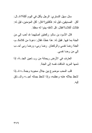 ‫ﺴﺌل ﺴﻬل ﺍﻟﺘﺴﺘﺭﻱ: ﺍﻟﺭﺠل ﻴﺄﻜل ﻓﻲ ﺍﻟﻴﻭﻡ ﺃﻜﻠﺔ؟ ﻗـﺎل:‬
‫ﺃﻜل ﺍﻟﺼﺩﻴﻘﻴﻥ، ﻗﻴل ﻟﻪ: ﻓﺄﻜﻠﺘﻴﻥ؟ ﻗﺎل: ﺃﻜل ﺍﻟﻤﺅﻤﻨﻴﻥ، ﻗﻴل ﻟﻪ:‬
               ‫ﻓﺜﻼﺙ ﺃﻜﻼﺕ؟ ﻓﻘﺎل: ﻗل ﻷﻫﻠﻪ ﻴﺒﻨﻭﺍ ﻟﻪ ﻤﻌﻠﻔﺎ.‬

‫ﻗﺎل ﺍﻷﺴﻭﺩ ﺒﻥ ﺴﺎﻟﻡ: ﺭﻜﻌﺘﻴﻥ ﺃﺼﻠﻴﻬﻤﺎ ﷲ ﺃﺤﺏ ﺇﻟﻲ ﻤﻥ‬
‫ﺍﻟﺠﻨﺔ ﺒﻤﺎ ﻓﻴﻬﺎ. ﻓﻘﻴل ﻟﻪ: ﻫﺫﺍ ﺨﻁﺄ، ﻓﻘﺎل: ﺩﻋﻭﻨﺎ ﻤﻥ ﻜﻼﻤﻜـﻡ،‬
‫ﺍﻟﺠﻨﺔ ﺭﻀﺎ ﻨﻔﺴﻲ ﻭﺍﻟﺭﻜﻌﺘﺎﻥ ﺭﻀﺎ ﺭﺒﻲ، ﻭﺭﻀﺎ ﺭﺒﻲ ﺃﺤـﺏ‬
                                      ‫ﺇﻟﻲ ﻤﻥ ﺭﻀﺎ ﻨﻔﺴﻲ.‬

‫ﺍﻟﻌﺎﺭﻑ ﻓﻲ ﺍﻷﺭﺽ ﺭﻴﺤﺎﻨﺔ ﻤﻥ ﺭﻴـﺎﺤﻴﻥ ﺍﻟﺠﻨـﺔ، ﺇﺫﺍ‬
                       ‫ﺸﻤﻬﺎ ﺍﻟﻤﺭﻴﺩ ﺍﺸﺘﺎﻗﺕ ﻨﻔﺴﻪ ﺇﻟﻰ ﺍﻟﺠﻨﺔ.‬

‫ﻗﻠﺏ ﺍﻟﻤﺤﺏ ﻤﻭﻀﻭﻉ ﺒﻴﻥ ﺠﻼل ﻤﺤﺒﻭﺒﻪ ﻭﺠﻤﺎﻟـﻪ ﻓـﺈﺫﺍ‬
‫ﻻﺤﻅ ﺠﻼﻟﻪ ﻫﺎﺒﻪ ﻭﻋﻅﻤﻪ، ﻭﺇﺫﺍ ﻻﺤﻅ ﺠﻤﺎﻟﻪ ﺃﺤﺒـﻪ ﻭﺍﺸـﺘﺎﻕ‬
                                                     ‫ﺇﻟﻴﻪ.‬




‫٩٧٣‬
 