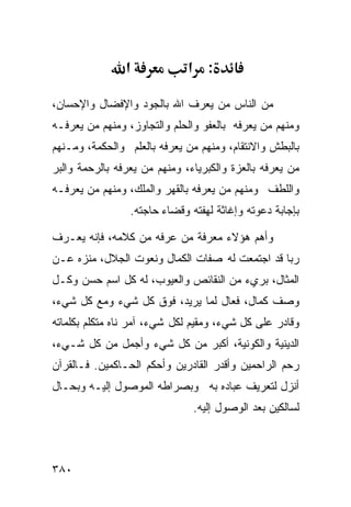 ‫א‬             ‫: א‬

‫ﻤﻥ ﺍﻟﻨﺎﺱ ﻤﻥ ﻴﻌﺭﻑ ﺍﷲ ﺒﺎﻟﺠﻭﺩ ﻭﺍﻹﻓﻀﺎل ﻭﺍﻹﺤﺴﺎﻥ،‬
‫ﻭﻤﻨﻬﻡ ﻤﻥ ﻴﻌﺭﻓﻪ ﺒﺎﻟﻌﻔﻭ ﻭﺍﻟﺤﻠﻡ ﻭﺍﻟﺘﺠﺎﻭﺯ، ﻭﻤﻨﻬﻡ ﻤﻥ ﻴﻌﺭﻓـﻪ‬
‫ﺒﺎﻟﺒﻁﺵ ﻭﺍﻻﻨﺘﻘﺎﻡ، ﻭﻤﻨﻬﻡ ﻤﻥ ﻴﻌﺭﻓﻪ ﺒﺎﻟﻌﻠﻡ ﻭﺍﻟﺤﻜﻤﺔ، ﻭﻤـﻨﻬﻡ‬
‫ﻤﻥ ﻴﻌﺭﻓﻪ ﺒﺎﻟﻌﺯﺓ ﻭﺍﻟﻜﺒﺭﻴﺎﺀ، ﻭﻤﻨﻬﻡ ﻤﻥ ﻴﻌﺭﻓﻪ ﺒﺎﻟﺭﺤﻤﺔ ﻭﺍﻟﺒﺭ‬
‫ﻭﺍﻟﻠﻁﻑ ﻭﻤﻨﻬﻡ ﻤﻥ ﻴﻌﺭﻓﻪ ﺒﺎﻟﻘﻬﺭ ﻭﺍﻟﻤﻠﻙ، ﻭﻤﻨﻬﻡ ﻤﻥ ﻴﻌﺭﻓـﻪ‬
                 ‫ﺒﺈﺠﺎﺒﺔ ﺩﻋﻭﺘﻪ ﻭﺇﻏﺎﺜﺔ ﻟﻬﻔﺘﻪ ﻭﻗﻀﺎﺀ ﺤﺎﺠﺘﻪ.‬

‫ﻭﺃﻫﻡ ﻫﺅﻻﺀ ﻤﻌﺭﻓﺔ ﻤﻥ ﻋﺭﻓﻪ ﻤﻥ ﻜﻼﻤﻪ، ﻓﺈﻨﻪ ﻴﻌـﺭﻑ‬
‫ﺭﺒﺎ ﻗﺩ ﺍﺠﺘﻤﻌﺕ ﻟﻪ ﺼﻔﺎﺕ ﺍﻟﻜﻤﺎل ﻭﻨﻌﻭﺕ ﺍﻟﺠﻼل، ﻤﻨﺯﻩ ﻋـﻥ‬
‫ﺍﻟﻤﺜﺎل، ﺒﺭﻱﺀ ﻤﻥ ﺍﻟﻨﻘﺎﺌﺹ ﻭﺍﻟﻌﻴﻭﺏ، ﻟﻪ ﻜل ﺍﺴﻡ ﺤﺴﻥ ﻭﻜـل‬
‫ﻭﺼﻑ ﻜﻤﺎل، ﻓﻌﺎل ﻟﻤﺎ ﻴﺭﻴﺩ، ﻓﻭﻕ ﻜل ﺸﻲﺀ ﻭﻤﻊ ﻜل ﺸﻲﺀ،‬
‫ﻭﻗﺎﺩﺭ ﻋﻠﻰ ﻜل ﺸﻲﺀ، ﻭﻤﻘﻴﻡ ﻟﻜل ﺸﻲﺀ، ﺁﻤﺭ ﻨﺎﻩ ﻤﺘﻜﻠﻡ ﺒﻜﻠﻤﺎﺘﻪ‬
‫ﺍﻟﺩﻴﻨﻴﺔ ﻭﺍﻟﻜﻭﻨﻴﺔ، ﺃﻜﺒﺭ ﻤﻥ ﻜل ﺸﻲﺀ ﻭﺃﺠﻤل ﻤﻥ ﻜل ﺸـﻲﺀ،‬
‫ﺭﺤﻡ ﺍﻟﺭﺍﺤﻤﻴﻥ ﻭﺃﻗﺩﺭ ﺍﻟﻘﺎﺩﺭﻴﻥ ﻭﺃﺤﻜﻡ ﺍﻟﺤـﺎﻜﻤﻴﻥ. ﻓـﺎﻟﻘﺭﺁﻥ‬
‫ﺃﻨﺯل ﻟﺘﻌﺭﻴﻑ ﻋﺒﺎﺩﻩ ﺒﻪ ﻭﺒﺼﺭﺍﻁﻪ ﺍﻟﻤﻭﺼﻭل ﺇﻟﻴـﻪ ﻭﺒﺤـﺎل‬
                               ‫ﻟﺴﺎﻟﻜﻴﻥ ﺒﻌﺩ ﺍﻟﻭﺼﻭل ﺇﻟﻴﻪ.‬



‫٠٨٣‬
 