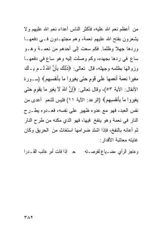 ‫ﻤﻥ ﺃﻋﻅﻡ ﻨﻌﻡ ﺍﷲ ﻋﻠﻴﻪ، ﻓﺄﻜﺜﺭ ﺍﻟﻨﺎﺱ ﺃﻋﺩﺍﺀ ﻨﻌﻡ ﺍﷲ ﻋﻠﻴﻬﻡ ﻭﻻ‬
‫ﻴﺸﻌﺭﻭﻥ ﺒﻔﺘﺢ ﺍﷲ ﻋﻠﻴﻬﻡ ﻨﻌﻤﺔ، ﻭﻫﻡ ﻤﺠﺘﻬـﺩﻭﻥ ﻓـﻲ ﺩﻓﻌﻬـﺎ‬
‫ﻭﺭﺩﻫﺎ ﺠﻬﻼ ﻭﻅﻠﻤﺎ. ﻓﻜﻡ ﺴﻌﺕ ﺇﻟﻰ ﺃﺤﺩﻫﻡ ﻤﻥ ﻨﻌﻤـﺔ ﻭﻫـﻭ‬
‫ﺴﺎﻉ ﻓﻲ ﺭﺩﻫﺎ ﺒﺠﻬﺩﻩ، ﻭﻜﻡ ﻭﺼﻠﺕ ﺇﻟﻴﻪ ﻭﻫﻭ ﺴﺎﻉ ﻓﻲ ﺩﻓﻌﻬـﺎ‬
‫ﻭﺯﻭﺍﻟﻬﺎ ﺒﻅﻠﻤﻪ ﻭﺠﻬﻠﻪ، ﻗﺎل ﺘﻌﺎﻟﻰ: ‪‬ﺫِﻟﻚ ِﺑﺄﻥ ﺍﷲ ﻟﹶـﻢ ﻳ‪‬ـﻚ‬
‫‪‬‬    ‫ﹶ ‪ ‬ﹶﱠ َ ‪‬‬
‫ﻣﻐﻴ ‪‬ﺍ ﻧﻌﻤﺔ ﺃﻧﻌﻤ ‪‬ﺎ ﻋ ﹶﻰ ﻗﻮﻡ ﺣ‪‬ﻰ ‪‬ﻐﻴ ‪‬ﻭﺍ ‪‬ﺎ ﺑﺄﻧ ﹸﺴﻬﻢ‪) ‬ﺴـﻭﺭﺓ‬
        ‫‪ ‬ﺮ ‪   ‬ﹰ ﹶ‪  ‬ﻬ ‪‬ﻠ ﹶ ‪ ٍ ‬ﺘ ﻳ ‪‬ﺮ ﻣ ِﹶ‪‬ﻔ ِ ِ ‪‬‬
‫ﺍﻷﻨﻔﺎل: ﺍﻵﻴﺔ ٣٥(، ﻭﻗﺎل ﺘﻌﺎﻟﻰ: ‪ِ‬ﺇﻥ ﺍﷲ ﻻ ‪‬ﻐﻴ ‪ ‬ﻣ‪‬ﺎ ِﺑﻘﻮﻡ ﺣ‪‬ﻰ‬
 ‫ﱠ َ ﹶ ﻳ ‪‬ﺮ ﹶ ‪ ٍ ‬ﺘ‬
‫‪‬ﻐﻴ ‪‬ﻭﺍ ‪‬ﺎ ﺑﺄﻧ ﹸﺴﻬﻢ‪) ‬ﺍﻟﺭﻋﺩ: ﺍﻵﻴﺔ ١١( ﻓﻠﻴﺱ ﻟﻠﻨﻌﻡ ﺃﻋﺩﻯ ﻤﻥ‬
                                     ‫ﻳ ‪‬ﺮ ﻣ ِﹶ‪‬ﻔ ِ ِ ‪‬‬
‫ﻨﻔﺱ ﺍﻟﻌﺒﺩ، ﻓﻬﻭ ﻤﻊ ﻋﺩﻭﻩ ﻅﻬﻴﺭ ﻋﻠﻰ ﻨﻔﺴﻪ، ﻓﻌـﺩﻭﻩ ﻴﻁـﺭﺡ‬
‫ﺍﻟﻨﺎﺭ ﻓﻲ ﻨﻌﻤﺔ ﻭﻫﻭ ﻴﻨﻔﺦ ﻓﻴﻬﺎ، ﻓﻬﻭ ﺍﻟﺫﻱ ﻤﻜﻨﻪ ﻤﻥ ﻁﺭﺡ ﺍﻟﻨﺎﺭ‬
‫ﺜﻡ ﺃﻋﺎﻨﻪ ﺒﺎﻟﻨﻔﺦ، ﻓﺈﺫﺍ ﺍﺸﺘﺩ ﻀﺭﺍﻤﻬﺎ ﺍﺴﺘﻐﺎﺙ ﻤﻥ ﺍﻟﺤﺭﻴﻕ ﻭﻜﺎﻥ‬
                                       ‫ﻏﺎﻴﺘﻪ ﻤﻌﺎﺘﺒﺔ ﺍﻷﻗﺩﺍﺭ:‬
‫ﺣﱴ ﺇﺫﺍ ﻓﺎﺕ ﺃﻣﺮ ﻋﺎﺗﺐ ﺍﻟﻘـﺪﺭﺍ‬    ‫ﻭﻋﺎﺟﺰ ﺍﻟﺮﺃﻱ ﻣﻀـﻴﺎﻉ ﻟﻔﺮﺻـﺘﻪ‬




‫٢٨٣‬
 