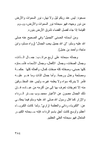‫ﻤﺴﻌﻭﺩ: ﻟﻴﺱ ﻋﻨﺩ ﺭﺒﻜﻡ ﻟﻴل ﻭﻻ ﻨﻬﺎﺭ، ﻨﻭﺭ ﺍﻟﺴﻤﻭﺍﺕ ﻭﺍﻷﺭﺽ‬
  ‫ﻤﻥ ﻨﻭﺭ ﻭﺠﻬﻪ، ﻓﻬﻭ ﺴﺒﺤﺎﻨﻪ ﻨﻭﺭ ﺍﻟﺴﻤﻭﺍﺕ ﻭﺍﻷﺭﺽ، ﻭﻴـﻭﻡ‬
         ‫ﺍﻟﻘﻴﺎﻤﺔ ﺇﺫﺍ ﺠﺎﺀ ﻟﻔﺼل ﺍﻟﻘﻀﺎﺀ ﺘﺸﺭﻕ ﺍﻷﺭﺽ ﺒﻨﻭﺭﻩ.‬

‫ﻭﻤﻥ ﺃﺴﻤﺎﺌﻪ ﺍﻟﺤﺴﻨﻰ "ﺍﻟﺠﻤﻴل" ﻭﻓﻲ ﺍﻟﺼﺤﻴﺢ ﻋﻨﻪ ﺼﻠﻰ‬
‫ﺍﷲ ﻋﻠﻴﻪ ﻭﺴﻠﻡ: "ﺇﻥ ﺍﷲ ﺠﻤﻴل ﻴﺤﺏ ﺍﻟﺠﻤﺎل" )ﺭﻭﺍﻩ ﻤﺴﻠﻡ، ﻭﺍﺒﻥ‬
                                 ‫ﻤﺎﺠﺔ، ﻭﺃﺤﻤﺩ ﺒﻥ ﺤﻨﺒل(.‬

‫ﻭﺠﻤﺎﻟﻪ ﺴﺒﺤﺎﻨﻪ ﻋﻠﻰ ﺃﺭﺒﻊ ﻤﺭﺍﺘـﺏ: ﺠﻤـﺎل ﺍﻟـﺫﺍﺕ،‬
‫ﻭﺠﻤﺎل ﺍﻟﺼﻔﺎﺕ، ﻭﺠﻤﺎل ﺍﻷﻓﻌﺎل، ﻭﺠﻤﺎل ﺍﻷﺴﻤﺎﺀ، ﻓﺄﺴـﻤﺎﺅﻩ‬
‫ﻜﻠﻬﺎ ﺤﺴﻨﻰ، ﻭﺼﻔﺎﺘﻪ ﻜﻠﻪ ﺼﻔﺎﺕ ﻜﻤﺎل، ﻭﺃﻓﻌﺎﻟﻪ ﻜﻠﻬﺎ ﺤﻜﻤـﺔ‬
‫ﻭﻤﺼﻠﺤﺔ ﻭﻋﺩل ﻭﺭﺤﻤﺔ. ﻭﺃﻤﺎ ﺠﻤﺎل ﺍﻟﺫﺍﺕ ﻭﻤﺎ ﻫـﻭ ﻋﻠﻴـﻪ‬
‫ﻓﺄﻤﺭ ﻻ ﻴﺩﺭﻜﻪ ﺴﻭﺍﻩ ﻭﻻ ﻴﻌﻠﻤﻪ ﻏﻴﺭﻩ، ﻭﻟﻴﺱ ﻋﻨﺩ ﺍﻟﻤﺨﻠـﻭﻗﻴﻥ‬
‫ﻤﻨﻪ ﺇﻻ ﺘﻌﺭﻴﻔﺎﺕ ﺘﻌﺭﻑ ﺒﻬﺎ ﺇﻟﻰ ﻤﻥ ﺃﻜﺭﻤﻪ ﻤﻥ ﻋﺒـﺎﺩﻩ، ﻓـﺈﻥ‬
‫ﺫﻟﻙ ﺍﻟﺠﻤﺎل ﻤﺼﻭﻥ ﻋﻥ ﺍﻷﻏﻴﺎﺭ ﻤﺤﺠـﻭﺏ ﺒﺴـﺘﺭ ﺍﻟـﺭﺩﺍﺀ‬
‫ﻭﺍﻹﺯﺍﺭ ﻜﻤﺎ ﻗﺎل ﺭﺴﻭل ﺍﷲ ﺼﻠﻰ ﺍﷲ ﻋﻠﻴﻪ ﻭﺴﻠﻡ ﻓﻴﻤﺎ ﻴﺤﻜـﻰ‬
‫ﻋﻥ: "ﺍﻟﻜﺒﺭﻴﺎﺀ ﺭﺩﺍﺌﻲ ﻭﺍﻟﻌﻅﻤﺔ ﺇﺯﺍﺭﻱ". ﻭﻟﻤﺎ ﻜﺎﻨﺕ ﺍﻟﻜﺒﺭﻴـﺎﺀ‬
‫ﺃﻋﻅﻡ ﻭﺃﻭﺴﻊ ﻜﺎﻨﺕ ﺃﺤﻕ ﺒﺎﺴﻡ ﺍﻟﺭﺩﺍﺀ، ﻓﺈﻨﻪ ﺴـﺒﺤﺎﻨﻪ ﺍﻟﻜﺒﻴـﺭ‬
                        ‫ﺍﻟﻤﺘﻌﺎل ﻓﻬﻭ ﺴﺒﺤﺎﻨﻪ ﺍﻟﻌﻠﻲ ﺍﻟﻌﻅﻴﻡ.‬



‫٤٨٣‬
 