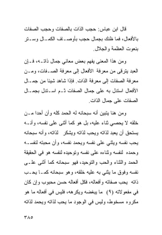 ‫ﻗﺎل ﺍﺒﻥ ﻋﺒﺎﺱ: ﺤﺠﺏ ﺍﻟﺫﺍﺕ ﺒﺎﻟﺼﻔﺎﺕ ﻭﺤﺠﺏ ﺍﻟﺼﻔﺎﺕ‬
‫ﺒﺎﻷﻓﻌﺎل، ﻓﻤﺎ ﻅﻨﻙ ﺒﺠﻤﺎل ﺤﺠﺏ ﺒﺄﻭﺼـﺎﻑ ﺍﻟﻜﻤـﺎل ﻭﺴـﺘﺭ‬
                                 ‫ﺒﻨﻌﻭﺕ ﺍﻟﻌﻅﻤﺔ ﻭﺍﻟﺠﻼل.‬

‫ﻭﻤﻥ ﻫﺫﺍ ﺍﻟﻤﻌﻨﻰ ﻴﻔﻬﻡ ﺒﻌﺽ ﻤﻌﺎﻨﻲ ﺠﻤﺎل ﺫﺍﺘـﻪ، ﻓـﺈﻥ‬
‫ﺍﻟﻌﺒﺩ ﻴﺘﺭﻗﻰ ﻤﻥ ﻤﻌﺭﻓﺔ ﺍﻷﻓﻌﺎل ﺇﻟﻰ ﻤﻌﺭﻓﺔ ﺍﻟﺼـﻔﺎﺕ، ﻭﻤـﻥ‬
‫ﻤﻌﺭﻓﺔ ﺍﻟﺼﻔﺎﺕ ﺇﻟﻰ ﻤﻌﺭﻓﺔ ﺍﻟﺫﺍﺕ. ﻓﺈﺫﺍ ﺸﺎﻫﺩ ﺸﻴﺌﺎ ﻤﻥ ﺠﻤـﺎل‬
‫ﺍﻷﻓﻌﺎل ﺍﺴﺘﺩل ﺒﻪ ﻋﻠﻰ ﺠﻤﺎل ﺍﻟﺼﻔﺎﺕ ﺜـﻡ ﺍﺴـﺘﺩل ﺒﺠﻤـﺎل‬
                               ‫ﺍﻟﺼﻔﺎﺕ ﻋﻠﻰ ﺠﻤﺎل ﺍﻟﺫﺍﺕ.‬

‫ﻭﻤﻥ ﻫﻨﺎ ﻴﺘﺒﻴﻥ ﺃﻨﻪ ﺴﺒﺤﺎﻨﻪ ﻟﻪ ﺍﻟﺤﻤﺩ ﻜﻠﻪ ﻭﺃﻥ ﺃﺤﺩﺍ ﻤـﻥ‬
‫ﺨﻠﻘﻪ ﻻ ﻴﺤﺼﻲ ﺜﻨﺎﺀ ﻋﻠﻴﻪ، ﺒل ﻫﻭ ﻜﻤﺎ ﺃﺜﻨﻰ ﻋﻠﻰ ﻨﻔﺴﻪ، ﻭﺃﻨـﻪ‬
‫ﻴﺴﺘﺤﻕ ﺃﻥ ﻴﻌﺒﺩ ﻟﺫﺍﺘﻪ ﻭﻴﺤﺏ ﻟﺫﺍﺘﻪ ﻭﻴﺸﻜﺭ ﻟﺫﺍﺘﻪ، ﻭﺃﻨﻪ ﺴﺒﺤﺎﻨﻪ‬
‫ﻴﺤﺏ ﻨﻔﺴﻪ ﻭﻴﺜﻨﻲ ﻋﻠﻰ ﻨﻔﺴﻪ ﻭﻴﺤﻤﺩ ﻨﻔﺴﻪ، ﻭﺃﻥ ﻤﺤﺒﺘﻪ ﻟﻨﻔﺴـﻪ‬
‫ﻭﺤﻤﺩﻩ ﻟﻨﻔﺴﻪ ﻭﺜﻨﺎﺀﻩ ﻋﻠﻰ ﻨﻔﺴﻪ ﻭﺘﻭﺤﻴﺩﻩ ﻟﻨﻔﺴﻪ ﻫﻭ ﻓﻲ ﺍﻟﺤﻘﻴﻘﺔ‬
‫ﺍﻟﺤﻤﺩ ﻭﺍﻟﺜﻨﺎﺀ ﻭﺍﻟﺤﺏ ﻭﺍﻟﺘﻭﺤﻴﺩ، ﻓﻬﻭ ﺴﺒﺤﺎﻨﻪ ﻜﻤﺎ ﺃﺜﻨﻰ ﻋﻠـﻰ‬
‫ﻨﻔﺴﻪ ﻭﻓﻭﻕ ﻤﺎ ﻴﺜﻨﻲ ﺒﻪ ﻋﻠﻴﻪ ﺨﻠﻘﻪ، ﻭﻫﻭ ﺴﺒﺤﺎﻨﻪ ﻜﻤـﺎ ﻴﺤـﺏ‬
‫ﺫﺍﺘﻪ ﻴﺤﺏ ﺼﻔﺎﺘﻪ ﻭﺃﻓﻌﺎﻟﻪ، ﻓﻜل ﺃﻓﻌﺎﻟﻪ ﺤﺴﻥ ﻤﺤﺒﻭﺏ ﻭﺇﻥ ﻜﺎﻥ‬
‫ﻓﻲ ﻤﻔﻌﻭﻻﺘﻪ )٩( ﻤﺎ ﻴﺒﻐﻀﻪ ﻭﻴﻜﺭﻫﻪ، ﻓﻠﻴﺱ ﻓﻲ ﺃﻓﻌﺎﻟﻪ ﻤﺎ ﻫﻭ‬
‫ﻤﻜﺭﻭﻩ ﻤﺴﺨﻭﻁ، ﻭﻟﻴﺱ ﻓﻲ ﺍﻟﻭﺠﻭﺩ ﻤﺎ ﻴﺤﺏ ﻟﺫﺍﺘﻪ ﻭﻴﺤﻤﺩ ﻟﺫﺍﺘﻪ‬

‫٥٨٣‬
 