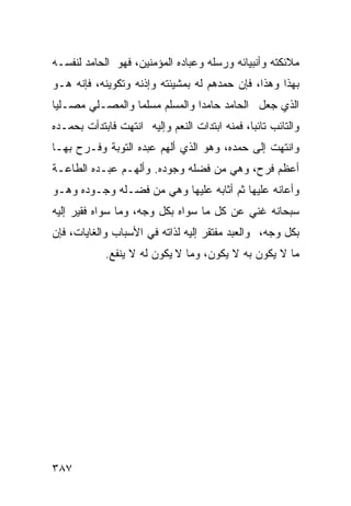 ‫ﻤﻼﺌﻜﺘﻪ ﻭﺃﻨﺒﻴﺎﺌﻪ ﻭﺭﺴﻠﻪ ﻭﻋﺒﺎﺩﻩ ﺍﻟﻤﺅﻤﻨﻴﻥ، ﻓﻬﻭ ﺍﻟﺤﺎﻤﺩ ﻟﻨﻔﺴـﻪ‬
‫ﺒﻬﺫﺍ ﻭﻫﺫﺍ، ﻓﺈﻥ ﺤﻤﺩﻫﻡ ﻟﻪ ﺒﻤﺸﻴﺌﺘﻪ ﻭﺇﺫﻨﻪ ﻭﺘﻜﻭﻴﻨﻪ، ﻓﺈﻨﻪ ﻫـﻭ‬
‫ﺍﻟﺫﻱ ﺠﻌل ﺍﻟﺤﺎﻤﺩ ﺤﺎﻤﺩﺍ ﻭﺍﻟﻤﺴﻠﻡ ﻤﺴﻠﻤﺎ ﻭﺍﻟﻤﺼـﻠﻲ ﻤﺼـﻠﻴﺎ‬
‫ﻭﺍﻟﺘﺎﺌﺏ ﺘﺎﺌﺒﺎ، ﻓﻤﻨﻪ ﺍﺒﺘﺩﺍﺕ ﺍﻟﻨﻌﻡ ﻭﺇﻟﻴﻪ ﺍﻨﺘﻬﺕ ﻓﺎﺒﺘﺩﺃﺕ ﺒﺤﻤـﺩﻩ‬
‫ﻭﺍﻨﺘﻬﺕ ﺇﻟﻰ ﺤﻤﺩﻩ، ﻭﻫﻭ ﺍﻟﺫﻱ ﺃﻟﻬﻡ ﻋﺒﺩﻩ ﺍﻟﺘﻭﺒﺔ ﻭﻓـﺭﺡ ﺒﻬـﺎ‬
‫ﺃﻋﻅﻡ ﻓﺭﺡ، ﻭﻫﻲ ﻤﻥ ﻓﻀﻠﻪ ﻭﺠﻭﺩﻩ. ﻭﺃﻟﻬـﻡ ﻋﺒـﺩﻩ ﺍﻟﻁﺎﻋـﺔ‬
‫ﻭﺃﻋﺎﻨﻪ ﻋﻠﻴﻬﺎ ﺜﻡ ﺃﺜﺎﺒﻪ ﻋﻠﻴﻬﺎ ﻭﻫﻲ ﻤﻥ ﻓﻀـﻠﻪ ﻭﺠـﻭﺩﻩ ﻭﻫـﻭ‬
‫ﺴﺒﺤﺎﻨﻪ ﻏﻨﻲ ﻋﻥ ﻜل ﻤﺎ ﺴﻭﺍﻩ ﺒﻜل ﻭﺠﻪ، ﻭﻤﺎ ﺴﻭﺍﻩ ﻓﻘﻴﺭ ﺇﻟﻴﻪ‬
‫ﺒﻜل ﻭﺠﻪ، ﻭﺍﻟﻌﺒﺩ ﻤﻔﺘﻘﺭ ﺇﻟﻴﻪ ﻟﺫﺍﺘﻪ ﻓﻲ ﺍﻷﺴﺒﺎﺏ ﻭﺍﻟﻐﺎﻴﺎﺕ، ﻓﺈﻥ‬
            ‫ﻤﺎ ﻻ ﻴﻜﻭﻥ ﺒﻪ ﻻ ﻴﻜﻭﻥ، ﻭﻤﺎ ﻻ ﻴﻜﻭﻥ ﻟﻪ ﻻ ﻴﻨﻔﻊ.‬




‫٧٨٣‬
 