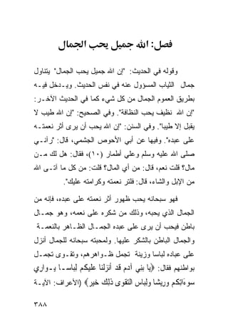 ‫א‬                         ‫:א‬

‫ﻭﻗﻭﻟﻪ ﻓﻲ ﺍﻟﺤﺩﻴﺙ: "ﺇﻥ ﺍﷲ ﺠﻤﻴل ﻴﺤﺏ ﺍﻟﺠﻤﺎل" ﻴﺘﻨﺎﻭل‬
‫ﺠﻤﺎل ﺍﻟﺜﻴﺎﺏ ﺍﻟﻤﺴﺅﻭل ﻋﻨﻪ ﻓﻲ ﻨﻔﺱ ﺍﻟﺤﺩﻴﺙ. ﻭﻴـﺩﺨل ﻓﻴـﻪ‬
‫ﺒﻁﺭﻴﻕ ﺍﻟﻌﻤﻭﻡ ﺍﻟﺠﻤﺎل ﻤﻥ ﻜل ﺸﻲﺀ ﻜﻤﺎ ﻓﻲ ﺍﻟﺤﺩﻴﺙ ﺍﻵﺨـﺭ:‬
‫"ﺇﻥ ﺍﷲ ﻨﻅﻴﻑ ﻴﺤﺏ ﺍﻟﻨﻅﺎﻓﺔ". ﻭﻓﻲ ﺍﻟﺼﺤﻴﺢ: "ﺇﻥ ﺍﷲ ﻁﻴﺏ ﻻ‬
‫ﻴﻘﺒل ﺇﻻ ﻁﻴﺒﺎ". ﻭﻓﻲ ﺍﻟﺴﻨﻥ: "ﺇﻥ ﺍﷲ ﻴﺤﺏ ﺃﻥ ﻴﺭﻯ ﺃﺜﺭ ﻨﻌﻤﺘـﻪ‬
‫ﻋﻠﻰ ﻋﺒﺩﻩ". ﻭﻓﻴﻬﺎ ﻋﻥ ﺃﺒﻲ ﺍﻷﺤﻭﺹ ﺍﻟﺠﺸﻤﻲ، ﻗﺎل: "ﺭﺁﻨـﻲ‬
‫ﺼﻠﻰ ﺍﷲ ﻋﻠﻴﻪ ﻭﺴﻠﻡ ﻭﻋﻠﻲ ﺃﻁﻤﺎﺭ )٠١(، ﻓﻘﺎل: ﻫل ﻟﻙ ﻤـﻥ‬
                            ‫‪‬‬
‫ﻤﺎل؟ ﻗﻠﺕ ﻨﻌﻡ، ﻗﺎل: ﻤﻥ ﺃﻱ ﺍﻟﻤﺎل؟ ﻗﻠﺕ: ﻤﻥ ﻜل ﻤﺎ ﺁﺘـﻰ ﺍﷲ‬
            ‫ﻤﻥ ﺍﻹﺒل ﻭﺍﻟﺸﺎﺀ، ﻗﺎل: ﻓﻠﺘﺭ ﻨﻌﻤﺘﻪ ﻭﻜﺭﺍﻤﺘﻪ ﻋﻠﻴﻙ".‬

‫ﻓﻬﻭ ﺴﺒﺤﺎﻨﻪ ﻴﺤﺏ ﻅﻬﻭﺭ ﺃﺜﺭ ﻨﻌﻤﺘﻪ ﻋﻠﻰ ﻋﺒﺩﻩ، ﻓﺈﻨﻪ ﻤﻥ‬
‫ﺍﻟﺠﻤﺎل ﺍﻟﺫﻱ ﻴﺤﺒﻪ، ﻭﺫﻟﻙ ﻤﻥ ﺸﻜﺭﻩ ﻋﻠﻰ ﻨﻌﻤﻪ، ﻭﻫﻭ ﺠﻤـﺎل‬
 ‫ﺒﺎﻁﻥ ﻓﻴﺤﺏ ﺃﻥ ﻴﺭﻯ ﻋﻠﻰ ﻋﺒﺩﻩ ﺍﻟﺠﻤـﺎل ﺍﻟﻅـﺎﻫﺭ ﺒﺎﻟﻨﻌﻤـﺔ‬
‫ﻭﺍﻟﺠﻤﺎل ﺍﻟﺒﺎﻁﻥ ﺒﺎﻟﺸﻜﺭ ﻋﻠﻴﻬﺎ. ﻭﻟﻤﺤﺒﺘﻪ ﺴﺒﺤﺎﻨﻪ ﻟﻠﺠﻤﺎل ﺃﻨﺯل‬
‫ﻋﻠﻰ ﻋﺒﺎﺩﻩ ﻟﺒﺎﺴﺎ ﻭﺯﻴﻨﺔ ﺘﺠﻤل ﻅـﻭﺍﻫﺭﻫﻡ، ﻭﺘﻘـﻭﻯ ﺘﺠﻤـل‬
‫ﺒﻭﺍﻁﻨﻬﻡ ﻓﻘﺎل: ‪‬ﻳ‪‬ﺎ ‪‬ﺑﻨِﻲ ﺁﺩﻡ ﻗﺪ ﹶﺃ‪‬ﻧﺰﹾﻟﻨ‪‬ﺎ ﻋﻠﻴﻜﻢ ِﻟﺒ‪‬ﺎﺳ‪‬ـﺎ ‪‬ـﻮ‪‬ﺍﺭِﻱ‬
       ‫ﻳ‬           ‫‪  ‬ﹶ ‪  ‬ﹶ‪ ‬ﹸ ‪‬‬
‫ﺳﻮ َﺍﺗﻜﻢ ﻭ ِﻳ ‪‬ﺎ ﻭﻟ‪‬ﺎﺱ ﺍﻟﺘﻘ ‪‬ﻯ ﺫﻟﻚ ﺧﻴ ‪) ‬ﺍﻷﻋﺭﺍﻑ: ﺍﻵﻴـﺔ‬
                ‫‪ ‬ﺀ ِ ﹸ ‪ ‬ﺭ ﺸ ‪ِ‬ﺒ ‪  ‬ﹾﻮ ﹶِ ‪  ‬ﺮ‬

‫٨٨٣‬
 