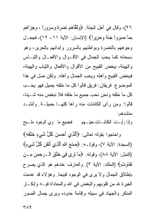 ‫٦٢(، ﻭﻗﺎل ﻓﻲ ﺃﻫل ﺍﻟﺠﻨﺔ: ‪‬ﻭﹶﻟ ﱠﺎﻫﻢ ‪‬ﻧﻀﺮﺓ ﻭ ‪ ‬ﻭﺭ‪‬ﺍ ، ﻭﺟﺰ‪‬ﺍﻫﻢ‬
‫‪ ‬‬         ‫‪ ‬ﻘ ‪    ‬ﹰ ‪‬ﺳﺮ‬
‫ﺑ ‪‬ﺎ ﺻﺒ ‪‬ﻭﺍ ﺟﻨﺔ ﻭﺣ ِﻳ ‪‬ﺍ‪) ‬ﺍﻹﻨﺴﺎﻥ: ﺍﻵﻴﺔ ١١- ٢١(، ﻓﺠﻌـل‬
                               ‫ِﻤ ‪‬ﺮ ‪ ‬ﹰ ‪ ‬ﺮ ﺮ‬
‫ﻭﺠﻭﻫﻬﻡ ﺒﺎﻟﻨﻀﺭﺓ ﻭﺒﻭﺍﻁﻨﻬﻡ ﺒﺎﻟﺴﺭﻭﺭ ﻭﺃﺒﺩﺍﻨﻬﻡ ﺒﺎﻟﺤﺭﻴﺭ، ﻭﻫﻭ‬
‫ﺴﺒﺤﺎﻨﻪ ﻜﻤﺎ ﻴﺤﺏ ﺍﻟﺠﻤﺎل ﻓﻲ ﺍﻷﻗـﻭﺍل ﻭﺍﻷﻓﻌـﺎل ﻭﺍﻟﻠﺒـﺎﺱ‬
‫ﻭﺍﻟﻬﻴﺌﺔ، ﻴﺒﻐﺽ ﺍﻟﻘﺒﻴﺢ ﻤﻥ ﺍﻷﻗﻭﺍل ﻭﺍﻷﻓﻌﺎل ﻭﺍﻟﺜﻴﺎﺏ ﻭﺍﻟﻬﻴﺌﺔ،‬
‫ﻓﻴﺒﻐﺽ ﺍﻟﻘﺒﻴﺢ ﻭﺃﻫﻠﻪ ﻭﻴﺤﺏ ﺍﻟﺠﻤﺎل ﻭﺃﻫﻠﻪ. ﻭﻟﻜﻥ ﻀل ﻓﻲ ﻫﺫﺍ‬
‫ﺍﻟﻤﻭﻀﻭﻉ ﻓﺭﻴﻘﺎﻥ: ﻓﺭﻴﻕ ﻗﺎﻟﻭﺍ ﻜل ﻤﺎ ﺨﻠﻘﻪ ﺠﻤﻴل ﻓﻬﻭ ﻴﺤـﺏ‬
‫ﻜل ﻤﺎ ﺨﻠﻘﻪ ﻭﻨﺤﻥ ﻨﺤﺏ ﺠﻤﻴﻊ ﻤﺎ ﺨﻠﻘﻪ ﻓﻼ ﻨﺒﻐﺽ ﻤﻨﻪ ﺸـﻴﺌﺎ،‬
‫ﻗﺎﻟﻭﺍ: ﻭﻤﻥ ﺭﺃﻯ ﺍﻟﻜﺎﺌﻨﺎﺕ ﻤﻨﻪ ﺭﺁﻫﺎ ﻜﻠﻬـﺎ ﺠﻤﻴﻠـﺔ. ﻭﺃﻨﺸـﺩ‬
                                                  ‫ﻤﻨﺸﺩﻫﻡ:‬
‫ﻓﺠﻤﻴﻊ ﻣﺎ ﳛﻮﻱ ﺍﻟﻮﺟﻮﺩ ﻣﻠـﻴﺢ‬      ‫ﻭﺇﺫﺍ ﺭﺃﻳـﺖ ﺍﻟﻜﺎﺋﻨـﺎﺕ ﺑﻌﻴﻨـﻬﻢ‬
                                 ‫ـ‬       ‫ـ‬        ‫ـ‬

‫ﻭﺍﺤﺘﺠﻭﺍ ﺒﻘﻭﻟﻪ ﺘﻌﺎﻟﻰ: ‪‬ﺍﱠﻟﺬِﻱ ﹶﺃﺣﺴﻦ ﻛﻞ ﺷﻲﺀ ﺧﻠﻘﻪ‪‬‬
   ‫‪   ‬ﹸ ﱠ ‪ ٍ  ‬ﹶ ﹶ‬
‫)ﺍﻟﺴﺠﺩﺓ: ﺍﻵﻴﺔ ٧(، ﻭﻗﻭﻟـﻪ: ‪ ‬ﻨﻊ ﺍﷲ ﺍﱠﻟﺬِﻱ ﹶﺃ‪‬ﺗﻘﻦ ﻛﻞ ﺷﻲﺀ‪‬‬
 ‫ﹶ ‪ ‬ﹸ ﱠ ‪ٍ ‬‬         ‫ﺻ‪ِ  ‬‬
‫)ﺍﻟﻨﻤل: ﺍﻵﻴﺔ ٨٨(، ﻭﻗﻭﻟﻪ: ‪ ‬ﺎ ‪‬ﺗﺮ‪‬ﻯ ﻓِﻲ ﺧﻠﻖ ﺍﻟـﺮﺣﻤﻦ ﻣِـﻦ‬
     ‫‪‬ﹾ ِ ‪ِ   ‬‬           ‫ﻣ‬
‫ﺗ ﹶﺎ ‪‬ﺕ‪) ‬ﺍﻟﻤﻠﻙ: ﺍﻵﻴﺔ ٣(. ﻭﺍﻟﻌﺎﺭﻑ ﻋﻨﺩﻫﻡ ﻫﻭ ﺍﻟﺫﻱ ﻴﺼﺭﺡ‬
                                             ‫‪‬ﻔ ﻭ ِ‬
‫ﺒﺈﻁﻼﻕ ﺍﻟﺠﻤﺎل ﻭﻻ ﻴﺭﻯ ﻓﻲ ﺍﻟﻭﺠﻭﺩ ﻗﺒﻴﺤﺎ. ﻭﻫﺅﻻﺀ ﻗﺩ ﻋﺩﻤﺕ‬
‫ﺍﻟﻐﻴﺭﺓ ﷲ ﻤﻥ ﻗﻠﻭﺒﻬﻡ ﻭﺍﻟﺒﻐﺽ ﻓﻲ ﺍﷲ ﻭﺍﻟﻤﻌﺎﺩﺍﺓ ﻓﻴـﻪ ﻭﺇﻨﻜـﺎﺭ‬
‫ﺍﻟﻤﻨﻜﺭ ﻭﺍﻟﺠﻬﺎﺩ ﻓﻲ ﺴﺒﻴﻠﻪ ﻭﺇﻗﺎﻤﺔ ﺤﺩﻭﺩﻩ ﻭﻴﺭﻯ ﺠﻤﺎل ﺍﻟﺼﻭﺭ‬

‫٩٨٣‬
 