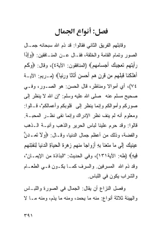 ‫א א‬          ‫:‬
‫ﻭﻗﺎﺒﻠﻬﻡ ﺍﻟﻔﺭﻴﻕ ﺍﻟﺜﺎﻨﻲ ﻓﻘﺎﻟﻭﺍ: ﻗﺩ ﺫﻡ ﺍﷲ ﺴﺒﺤﺎﻨﻪ ﺠﻤـﺎل‬
‫ﺍﻟﺼﻭﺭ ﻭﺘﻤﺎﻡ ﺍﻟﻘﺎﻤﺔ ﻭﺍﻟﺨﻠﻘﺔ، ﻓﻘـﺎل ﻋـﻥ ﺍﻟﻤﻨـﺎﻓﻘﻴﻥ: ‪‬ﻭِﺇﺫﹶﺍ‬
     ‫‪‬‬
‫ﺭﹶﺃ‪‬ﻳﺘﻬ‪‬ﻢ ‪‬ﻌﺠ‪‬ﻚ ﹶﺃﺟﺴ‪‬ﺎﻣﻬﻢ‪) ‬ﺍﻟﻤﻨﺎﻓﻘﻭﻥ: ﺍﻵﻴﺔ٤(، ﻭﻗﺎل: ‪‬ﻭﻛﻢ‬
‫‪‬ﹶ‪‬‬                             ‫‪   ‬ﺗ ‪ِ ‬ﺒ ‪    ‬‬
‫ﺃﻫﻠﻜ‪‬ﺎ ﻗﺒﻠ ‪‬ﻢ ‪‬ﻦ ﻗﺮﻥ ﻫﻢ ﺃﺣﺴ ‪ ‬ﺃﹶﺎﹰﺎ ﻭﺭﺋ‪‬ﺎ‪) ‬ﻤـﺭﻴﻡ: ﺍﻵﻴـﺔ‬
                ‫ﹶ ‪ ‬ﹶ ﹾﻨ ﹶ ‪ ‬ﹶﻬ ﻣ ﹶ ‪   ٍ ‬ﹶ ‪ ‬ﻦ ﹶﺛ ﺛ ‪ِ ‬ﹾﻴ‬
‫٤٧(، ﺃﻱ ﺃﻤﻭﺍﻻ ﻭﻤﻨﺎﻅﺭ، ﻗﺎل ﺍﻟﺤﺴﻥ: ﻫﻭ ﺍﻟﺼـﻭﺭ، ﻭﻓـﻲ‬
‫ﺼﺤﻴﺢ ﻤﺴﻠﻡ ﻋﻨﻪ ﺼﻠﻰ ﺍﷲ ﻋﻠﻴﻪ ﻭﺴﻠﻡ: "ﺇﻥ ﺍﷲ ﻻ ﻴﻨﻅﺭ ﺇﻟﻰ‬
‫ﺼﻭﺭﻜﻡ ﻭﺃﻤﻭﺍﻟﻜﻡ ﻭﺇﻨﻤﺎ ﻴﻨﻅﺭ ﺇﻟﻰ ﻗﻠﻭﺒﻜﻡ ﻭﺃﻋﻤﺎﻟﻜﻡ"، ﻗـﺎﻟﻭﺍ:‬
‫ﻭﻤﻌﻠﻭﻡ ﺃﻨﻪ ﻟﻡ ﻴﻨﻑ ﻨﻅﺭ ﺍﻹﺩﺭﺍﻙ ﻭﺇﻨﻤﺎ ﻨﻔﻰ ﻨﻅـﺭ ﺍﻟﻤﺤﺒـﺔ.‬
‫ﻗﺎﻟﻭﺍ: ﻭﻗﺩ ﺤﺭﻡ ﻋﻠﻴﻨﺎ ﻟﺒﺎﺱ ﺍﻟﺤﺭﻴﺭ ﻭﺍﻟﺫﻫﺏ ﻭﺁﻨﻴـﺔ ﺍﻟـﺫﻫﺏ‬
‫ﻭﺍﻟﻔﻀﺔ، ﻭﺫﻟﻙ ﻤﻥ ﺃﻋﻅﻡ ﺠﻤﺎل ﺍﻟﺩﻨﻴﺎ، ﻭﻗـﺎل: ‪‬ﻭﻻ ‪‬ﺗ ‪‬ـﺪﻥ‬
‫‪‬ﹶ ﻤ ‪‬ﱠ‬
‫ﻋﻴﻨﻴﻚ ِﺇﻟﹶﻰ ﻣ‪‬ﺎ ﻣﺘﻌﻨ‪‬ﺎ ِﺑﻪ ﹶﺃﺯﻭ‪‬ﺍﺟ‪‬ﺎ ﻣﻨﻬﻢ ﺯﻫﺮﺓ ﺍﹾﻟﺤﻴ‪‬ﺎﺓ ﺍﻟﺪ‪‬ﻧﻴ‪‬ﺎ ِﻟﻨﻔﺘﻨﻬ‪‬ﻢ‬
‫‪       ‬ﹶ ‪   ِ ‬ﹾِ‪ ‬‬               ‫‪ ِ  ‬‬                 ‫‪   ‬‬
‫ِﻴﻪ‪) ‬ﻁﻪ: ﺍﻵﻴﺔ١٣١(، ﻭﻓﻲ ﺍﻟﺤﺩﻴﺙ: "ﺍﻟﺒﺫﺍﺫﺓ ﻤﻥ ﺍﻹﻴﻤـﺎﻥ"،‬
                                                  ‫ﻓِ‬
‫ﻭﻗﺩ ﺫﻡ ﺍﷲ ﺍﻟﻤﺴﺭﻓﻴﻥ. ﻭﺍﻟﺴﺭﻑ ﻜﻤـﺎ ﻴﻜـﻭﻥ ﻓـﻲ ﺍﻟﻁﻌـﺎﻡ‬
                                           ‫ﻭﺍﻟﺸﺭﺍﺏ ﻴﻜﻭﻥ ﻓﻲ ﺍﻟﻠﺒﺎﺱ.‬

‫ﻭﻓﺼل ﺍﻟﻨﺯﺍﻉ ﺃﻥ ﻴﻘﺎل: ﺍﻟﺠﻤﺎل ﻓﻲ ﺍﻟﺼﻭﺭﺓ ﻭﺍﻟﻠﺒـﺎﺱ‬
‫ﻭﺍﻟﻬﻴﺌﺔ ﺜﻼﺜﺔ ﺃﻨﻭﺍﻉ: ﻤﻨﻪ ﻤﺎ ﻴﺤﻤﺩ، ﻭﻤﻨﻪ ﻤﺎ ﻴﺫﻡ، ﻭﻤﻨﻪ ﻤـﺎ ﻻ‬


‫١٩٣‬
 