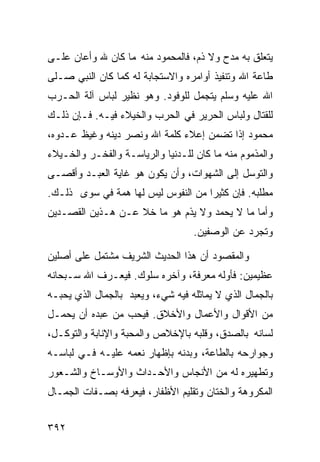 ‫ﻴﺘﻌﻠﻕ ﺒﻪ ﻤﺩﺡ ﻭﻻ ﺫﻡ، ﻓﺎﻟﻤﺤﻤﻭﺩ ﻤﻨﻪ ﻤﺎ ﻜﺎﻥ ﷲ ﻭﺃﻋﺎﻥ ﻋﻠـﻰ‬
‫ﻁﺎﻋﺔ ﺍﷲ ﻭﺘﻨﻔﻴﺫ ﺃﻭﺍﻤﺭﻩ ﻭﺍﻻﺴﺘﺠﺎﺒﺔ ﻟﻪ ﻜﻤﺎ ﻜﺎﻥ ﺍﻟﻨﺒﻲ ﺼـﻠﻰ‬
‫ﺍﷲ ﻋﻠﻴﻪ ﻭﺴﻠﻡ ﻴﺘﺠﻤل ﻟﻠﻭﻓﻭﺩ. ﻭﻫﻭ ﻨﻅﻴﺭ ﻟﺒﺎﺱ ﺁﻟﺔ ﺍﻟﺤـﺭﺏ‬
‫ﻟﻠﻘﺘﺎل ﻭﻟﺒﺎﺱ ﺍﻟﺤﺭﻴﺭ ﻓﻲ ﺍﻟﺤﺭﺏ ﻭﺍﻟﺨﻴﻼﺀ ﻓﻴـﻪ. ﻓـﺈﻥ ﺫﻟـﻙ‬
‫ﻤﺤﻤﻭﺩ ﺇﺫﺍ ﺘﻀﻤﻥ ﺇﻋﻼﺀ ﻜﻠﻤﺔ ﺍﷲ ﻭﻨﺼﺭ ﺩﻴﻨﻪ ﻭﻏﻴﻅ ﻋـﺩﻭﻩ،‬
‫ﻭﺍﻟﻤﺫﻤﻭﻡ ﻤﻨﻪ ﻤﺎ ﻜﺎﻥ ﻟﻠـﺩﻨﻴﺎ ﻭﺍﻟﺭﻴﺎﺴـﺔ ﻭﺍﻟﻔﺨـﺭ ﻭﺍﻟﺨـﻴﻼﺀ‬
‫ﻭﺍﻟﺘﻭﺴل ﺇﻟﻰ ﺍﻟﺸﻬﻭﺍﺕ، ﻭﺃﻥ ﻴﻜﻭﻥ ﻫﻭ ﻏﺎﻴﺔ ﺍﻟﻌﺒـﺩ ﻭﺃﻗﺼـﻰ‬
‫ﻤﻁﻠﺒﻪ. ﻓﺈﻥ ﻜﺜﻴﺭﺍ ﻤﻥ ﺍﻟﻨﻔﻭﺱ ﻟﻴﺱ ﻟﻬﺎ ﻫﻤﺔ ﻓﻲ ﺴﻭﻯ ﺫﻟـﻙ.‬
‫ﻭﺃﻤﺎ ﻤﺎ ﻻ ﻴﺤﻤﺩ ﻭﻻ ﻴﺫﻡ ﻫﻭ ﻤﺎ ﺨﻼ ﻋـﻥ ﻫـﺫﻴﻥ ﺍﻟﻘﺼـﺩﻴﻥ‬
                                   ‫ﻭﺘﺠﺭﺩ ﻋﻥ ﺍﻟﻭﺼﻔﻴﻥ.‬

‫ﻭﺍﻟﻤﻘﺼﻭﺩ ﺃﻥ ﻫﺫﺍ ﺍﻟﺤﺩﻴﺙ ﺍﻟﺸﺭﻴﻑ ﻤﺸﺘﻤل ﻋﻠﻰ ﺃﺼﻠﻴﻥ‬
‫ﻋﻅﻴﻤﻴﻥ: ﻓﺄﻭﻟﻪ ﻤﻌﺭﻓﺔ، ﻭﺁﺨﺭﻩ ﺴﻠﻭﻙ. ﻓﻴﻌـﺭﻑ ﺍﷲ ﺴـﺒﺤﺎﻨﻪ‬
‫ﺒﺎﻟﺠﻤﺎل ﺍﻟﺫﻱ ﻻ ﻴﻤﺎﺜﻠﻪ ﻓﻴﻪ ﺸﻲﺀ، ﻭﻴﻌﺒﺩ ﺒﺎﻟﺠﻤﺎل ﺍﻟﺫﻱ ﻴﺤﺒـﻪ‬
‫ﻤﻥ ﺍﻷﻗﻭﺍل ﻭﺍﻷﻋﻤﺎل ﻭﺍﻷﺨﻼﻕ. ﻓﻴﺤﺏ ﻤﻥ ﻋﺒﺩﻩ ﺃﻥ ﻴﺤﻤـل‬
‫ﻟﺴﺎﻨﻪ ﺒﺎﻟﺼﺩﻕ، ﻭﻗﻠﺒﻪ ﺒﺎﻹﺨﻼﺹ ﻭﺍﻟﻤﺤﺒﺔ ﻭﺍﻹﻨﺎﺒﺔ ﻭﺍﻟﺘﻭﻜـل،‬
‫ﻭﺠﻭﺍﺭﺤﻪ ﺒﺎﻟﻁﺎﻋﺔ، ﻭﺒﺩﻨﻪ ﺒﺈﻅﻬﺎﺭ ﻨﻌﻤﻪ ﻋﻠﻴـﻪ ﻓـﻲ ﻟﺒﺎﺴـﻪ‬
‫ﻭﺘﻁﻬﻴﺭﻩ ﻟﻪ ﻤﻥ ﺍﻷﻨﺠﺎﺱ ﻭﺍﻷﺤـﺩﺍﺙ ﻭﺍﻷﻭﺴـﺎﺥ ﻭﺍﻟﺸـﻌﻭﺭ‬
‫ﺍﻟﻤﻜﺭﻭﻫﺔ ﻭﺍﻟﺨﺘﺎﻥ ﻭﺘﻘﻠﻴﻡ ﺍﻷﻅﻔﺎﺭ، ﻓﻴﻌﺭﻓﻪ ﺒﺼـﻔﺎﺕ ﺍﻟﺠﻤـﺎل‬


‫٢٩٣‬
 