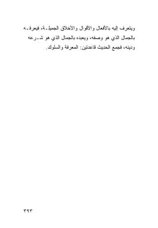 ‫ﻭﻴﺘﻌﺭﻑ ﺇﻟﻴﻪ ﺒﺎﻷﻓﻌﺎل ﻭﺍﻷﻗﻭﺍل ﻭﺍﻷﺨﻼﻕ ﺍﻟﺠﻤﻴﻠـﺔ، ﻓﻴﻌﺭﻓـﻪ‬
  ‫ﺒﺎﻟﺠﻤﺎل ﺍﻟﺫﻱ ﻫﻭ ﻭﺼﻔﻪ، ﻭﻴﻌﺒﺩﻩ ﺒﺎﻟﺠﻤﺎل ﺍﻟﺫﻱ ﻫﻭ ﺸـﺭﻋﻪ‬
          ‫ﻭﺩﻴﻨﻪ، ﻓﺠﻤﻊ ﺍﻟﺤﺩﻴﺙ ﻗﺎﻋﺩﺘﻴﻥ: ﺍﻟﻤﻌﺭﻓﺔ ﻭﺍﻟﺴﻠﻭﻙ.‬




‫٣٩٣‬
 