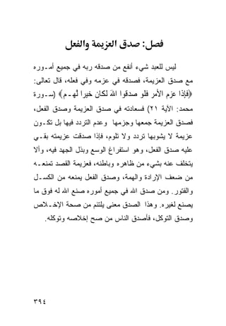 ‫א‬          ‫א‬         ‫:‬

‫ﻟﻴﺱ ﻟﻠﻌﺒﺩ ﺸﻲﺀ ﺃﻨﻔﻊ ﻤﻥ ﺼﺩﻗﻪ ﺭﺒﻪ ﻓﻲ ﺠﻤﻴﻊ ﺃﻤـﻭﺭﻩ‬
‫ﻤﻊ ﺼﺩﻕ ﺍﻟﻌﺯﻴﻤﺔ، ﻓﺼﺩﻗﻪ ﻓﻲ ﻋﺯﻤﻪ ﻭﻓﻲ ﻓﻌﻠﻪ، ﻗﺎل ﺘﻌﺎﻟﻰ:‬
‫‪‬ﻓﺈ ﹶﺍ ﻋﺰﻡ ﺍﻷﻣﺮ ﻓﻠﻮ ﺻﺪ ﹸﻮﺍ ﺍﷲ ﻟ ﹶﺎﻥ ﺧﻴ ‪‬ﺍ ﻟ ‪‬ـﻢ‪) ‬ﺴـﻭﺭﺓ‬
        ‫ﹶِﺫ ‪     ‬ﹶ ﹶ ‪  ‬ﻗ َ ﹶﻜ ﹶ ‪ ‬ﺮ ﱠﻬ ‪‬‬
‫ﻤﺤﻤﺩ: ﺍﻵﻴﺔ ١٢( ﻓﺴﻌﺎﺩﺘﻪ ﻓﻲ ﺼﺩﻕ ﺍﻟﻌﺯﻴﻤﺔ ﻭﺼﺩﻕ ﺍﻟﻔﻌل،‬
‫ﻓﺼﺩﻕ ﺍﻟﻌﺯﻴﻤﺔ ﺠﻤﻌﻬﺎ ﻭﺠﺯﻤﻬﺎ ﻭﻋﺩﻡ ﺍﻟﺘﺭﺩﺩ ﻓﻴﻬﺎ ﺒل ﺘﻜـﻭﻥ‬
‫ﻋﺯﻴﻤﺔ ﻻ ﻴﺸﻭﺒﻬﺎ ﺘﺭﺩﺩ ﻭﻻ ﺘﻠﻭﻡ، ﻓﺈﺫﺍ ﺼﺩﻗﺕ ﻋﺯﻴﻤﺘﻪ ﺒﻘـﻲ‬
‫ﻋﻠﻴﻪ ﺼﺩﻕ ﺍﻟﻔﻌل، ﻭﻫﻭ ﺍﺴﺘﻔﺭﺍﻍ ﺍﻟﻭﺴﻊ ﻭﺒﺫل ﺍﻟﺠﻬﺩ ﻓﻴﻪ، ﻭﺃﻻ‬
‫ﻴﺘﺨﻠﻑ ﻋﻨﻪ ﺒﺸﻲﺀ ﻤﻥ ﻅﺎﻫﺭﻩ ﻭﺒﺎﻁﻨﻪ، ﻓﻌﺯﻴﻤﺔ ﺍﻟﻘﺼﺩ ﺘﻤﻨﻌـﻪ‬
‫ﻤﻥ ﻀﻌﻑ ﺍﻹﺭﺍﺩﺓ ﻭﺍﻟﻬﻤﺔ، ﻭﺼﺩﻕ ﺍﻟﻔﻌل ﻴﻤﻨﻌﻪ ﻤﻥ ﺍﻟﻜﺴـل‬
‫ﻭﺍﻟﻔﺘﻭﺭ. ﻭﻤﻥ ﺼﺩﻕ ﺍﷲ ﻓﻲ ﺠﻤﻴﻊ ﺃﻤﻭﺭﻩ ﺼﻨﻊ ﺍﷲ ﻟﻪ ﻓﻭﻕ ﻤﺎ‬
‫ﻴﺼﻨﻊ ﻟﻐﻴﺭﻩ. ﻭﻫﺫﺍ ﺍﻟﺼﺩﻕ ﻤﻌﻨﻰ ﻴﻠﺘﺌﻡ ﻤﻥ ﺼﺤﺔ ﺍﻹﺨـﻼﺹ‬
   ‫ﻭﺼﺩﻕ ﺍﻟﺘﻭﻜل، ﻓﺄﺼﺩﻕ ﺍﻟﻨﺎﺱ ﻤﻥ ﺼﺢ ﺇﺨﻼﺼﻪ ﻭﺘﻭﻜﻠﻪ.‬




‫٤٩٣‬
 