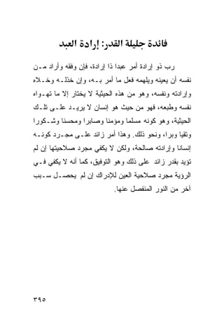 ‫א‬    ‫: א‬        ‫א‬

‫ﺭﺏ ﺫﻭ ﺇﺭﺍﺩﺓ ﺃﻤﺭ ﻋﺒﺩﺍ ﺫﺍ ﺇﺭﺍﺩﺓ، ﻓﺈﻥ ﻭﻓﻘﻪ ﻭﺃﺭﺍﺩ ﻤـﻥ‬
‫ﻨﻔﺴﻪ ﺃﻥ ﻴﻌﻴﻨﻪ ﻭﻴﻠﻬﻤﻪ ﻓﻌل ﻤﺎ ﺃﻤﺭ ﺒـﻪ، ﻭﺇﻥ ﺨﺫﻟـﻪ ﻭﺨـﻼﻩ‬
‫ﻭﺇﺭﺍﺩﺘﻪ ﻭﻨﻔﺴﻪ، ﻭﻫﻭ ﻤﻥ ﻫﺫﻩ ﺍﻟﺤﻴﺜﻴﺔ ﻻ ﻴﺨﺘﺎﺭ ﺇﻻ ﻤﺎ ﺘﻬـﻭﺍﻩ‬
‫ﻨﻔﺴﻪ ﻭﻁﺒﻌﻪ، ﻓﻬﻭ ﻤﻥ ﺤﻴﺙ ﻫﻭ ﺇﻨﺴﺎﻥ ﻻ ﻴﺭﻴـﺩ ﻋﻠـﻰ ﺘﻠـﻙ‬
‫ﺍﻟﺤﻴﺜﻴﺔ، ﻭﻫﻭ ﻜﻭﻨﻪ ﻤﺴﻠﻤﺎ ﻭﻤﺅﻤﻨﺎ ﻭﺼﺎﺒﺭﺍ ﻭﻤﺤﺴﻨﺎ ﻭﺸـﻜﻭﺭﺍ‬
‫ﻭﺘﻘﻴﺎ ﻭﺒﺭﺍ، ﻭﻨﺤﻭ ﺫﻟﻙ. ﻭﻫﺫﺍ ﺃﻤﺭ ﺯﺍﺌﺩ ﻋﻠـﻰ ﻤﺠـﺭﺩ ﻜﻭﻨـﻪ‬
‫ﺇﻨﺴﺎﻨﺎ ﻭﺇﺭﺍﺩﺘﻪ ﺼﺎﻟﺤﺔ، ﻭﻟﻜﻥ ﻻ ﻴﻜﻔﻲ ﻤﺠﺭﺩ ﺼﻼﺤﻴﺘﻬﺎ ﺇﻥ ﻟﻡ‬
‫ﺘﺅﻴﺩ ﺒﻘﺩﺭ ﺯﺍﺌﺩ ﻋﻠﻰ ﺫﻟﻙ ﻭﻫﻭ ﺍﻟﺘﻭﻓﻴﻕ، ﻜﻤﺎ ﺃﻨﻪ ﻻ ﻴﻜﻔﻲ ﻓـﻲ‬
‫ﺍﻟﺭﺅﻴﺔ ﻤﺠﺭﺩ ﺼﻼﺤﻴﺔ ﺍﻟﻌﻴﻥ ﻟﻺﺩﺭﺍﻙ ﺇﻥ ﻟﻡ ﻴﺤﺼـل ﺴـﺒﺏ‬
                            ‫ﺁﺨﺭ ﻤﻥ ﺍﻟﻨﻭﺭ ﺍﻟﻤﻨﻔﺼل ﻋﻨﻬﺎ.‬




‫٥٩٣‬
 