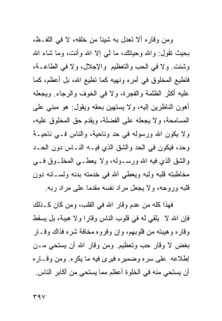 ‫ﻭﻤﻥ ﻭﻗﺎﺭﻩ ﺃﻻ ﺘﻌﺩل ﺒﻪ ﺸﻴﺌﺎ ﻤﻥ ﺨﻠﻘﻪ، ﻻ ﻓﻲ ﺍﻟﻠﻔـﻅ،‬
‫ﺒﺤﻴﺙ ﺘﻘﻭل: ﻭﺍﷲ ﻭﺤﻴﺎﺘﻙ، ﻤﺎ ﻟﻲ ﺇﻻ ﺍﷲ ﻭﺃﻨﺕ، ﻭﻤﺎ ﺸﺎﺀ ﺍﷲ‬
‫ﻭﺸﺌﺕ. ﻭﻻ ﻓﻲ ﺍﻟﺤﺏ ﻭﺍﻟﺘﻌﻅﻴﻡ ﻭﺍﻹﺠﻼل، ﻭﻻ ﻓﻲ ﺍﻟﻁﺎﻋـﺔ،‬
‫ﻓﺘﻁﻴﻊ ﺍﻟﻤﺨﻠﻭﻕ ﻓﻲ ﺃﻤﺭﻩ ﻭﻨﻬﻴﻪ ﻜﻤﺎ ﺘﻁﻴﻊ ﺍﷲ، ﺒل ﺃﻋﻅﻡ، ﻜﻤﺎ‬
‫ﻋﻠﻴﻪ ﺃﻜﺜﺭ ﺍﻟﻅﻠﻤﺔ ﻭﺍﻟﻔﺠﺭﺓ، ﻭﻻ ﻓﻲ ﺍﻟﺨﻭﻑ ﻭﺍﻟﺭﺠﺎﺀ. ﻭﻴﺠﻌﻠﻪ‬
‫ﺃﻫﻭﻥ ﺍﻟﻨﺎﻅﺭﻴﻥ ﺇﻟﻴﻪ، ﻭﻻ ﻴﺴﺘﻬﻴﻥ ﺒﺤﻘﻪ ﻭﻴﻘﻭل: ﻫﻭ ﻤﺒﻨﻲ ﻋﻠﻰ‬
‫ﺍﻟﻤﺴﺎﻤﺤﺔ، ﻭﻻ ﻴﺠﻌﻠﻪ ﻋﻠﻰ ﺍﻟﻔﻀﻠﺔ، ﻭﻴﻘﺩﻡ ﺤﻕ ﺍﻟﻤﺨﻠﻭﻕ ﻋﻠﻴﻪ،‬
‫ﻭﻻ ﻴﻜﻭﻥ ﺍﷲ ﻭﺭﺴﻭﻟﻪ ﻓﻲ ﺤﺩ ﻭﻨﺎﺤﻴﺔ، ﻭﺍﻟﻨﺎﺱ ﻓـﻲ ﻨﺎﺤﻴـﺔ‬
‫ﻭﺤﺩ، ﻓﻴﻜﻭﻥ ﻓﻲ ﺍﻟﺤﺩ ﻭﺍﻟﺸﻕ ﺍﻟﺫﻱ ﻓﻴـﻪ ﺍﻟﻨـﺎﺱ ﺩﻭﻥ ﺍﻟﺤـﺩ‬
‫ﻭﺍﻟﺸﻕ ﺍﻟﺫﻱ ﻓﻴﻪ ﺍﷲ ﻭﺭﺴـﻭﻟﻪ، ﻭﻻ ﻴﻌﻁـﻲ ﺍﻟﻤﺨﻠـﻭﻕ ﻓـﻲ‬
‫ﻤﺨﺎﻁﺒﺘﻪ ﻗﻠﺒﻪ ﻭﻟﺒﻪ ﻭﻴﻌﻁﻲ ﺍﷲ ﻓﻲ ﺨﺩﻤﺘﻪ ﺒﺩﻨﻪ ﻭﻟﺴـﺎﻨﻪ ﺩﻭﻥ‬
    ‫ﻗﻠﺒﻪ ﻭﺭﻭﺤﻪ، ﻭﻻ ﻴﺠﻌل ﻤﺭﺍﺩ ﻨﻔﺴﻪ ﻤﻘﺩﻤﺎ ﻋﻠﻰ ﻤﺭﺍﺩ ﺭﺒﻪ.‬

‫ﻓﻬﺫﺍ ﻜﻠﻪ ﻤﻥ ﻋﺩﻡ ﻭﻗﺎﺭ ﺍﷲ ﻓﻲ ﺍﻟﻘﻠﺏ، ﻭﻤﻥ ﻜﺎﻥ ﻜـﺫﻟﻙ‬
‫ﻓﺈﻥ ﺍﷲ ﻻ ﻴﻠﻘﻲ ﻟﻪ ﻓﻲ ﻗﻠﻭﺏ ﺍﻟﻨﺎﺱ ﻭﻗﺎﺭﺍ ﻭﻻ ﻫﻴﺒﺔ، ﺒل ﻴﺴﻘﻁ‬
‫ﻭﻗﺎﺭﻩ ﻭﻫﻴﺒﺘﻪ ﻤﻥ ﻗﻠﻭﺒﻬﻡ، ﻭﺇﻥ ﻭﻗﺭﻭﻩ ﻤﺨﺎﻓﺔ ﺸﺭﻩ ﻓﺫﺍﻙ ﻭﻗـﺎﺭ‬
‫ﺒﻐﺽ ﻻ ﻭﻗﺎﺭ ﺤﺏ ﻭﺘﻌﻅﻴﻡ. ﻭﻤﻥ ﻭﻗﺎﺭ ﺍﷲ ﺃﻥ ﻴﺴﺘﺤﻲ ﻤـﻥ‬
‫ﺇﻁﻼﻋﻪ ﻋﻠﻰ ﺴﺭﻩ ﻭﻀﻤﻴﺭﻩ ﻓﻴﺭﻯ ﻓﻴﻪ ﻤﺎ ﻴﻜﺭﻩ. ﻭﻤﻥ ﻭﻗـﺎﺭﻩ‬
‫ﺃﻥ ﻴﺴﺘﺤﻲ ﻤﻨﻪ ﻓﻲ ﺍﻟﺨﻠﻭﺓ ﺃﻋﻅﻡ ﻤﻤﺎ ﻴﺴﺘﺤﻲ ﻤﻥ ﺃﻜﺎﺒﺭ ﺍﻟﻨﺎﺱ.‬


‫٧٩٣‬
 