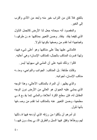 ‫ﺒﺎﻟﻨﻔﻊ. ﻓﻼ ﻜﺎﻥ ﻤﻥ ﺍﻟﺘﺭﺍﺏ ﺨﻴﺭ ﻤﻨﻪ ﻭﺃﺒﻌﺩ ﻤﻥ ﺍﻷﺫﻯ ﻭﺃﻗﺭﺏ‬
                                               ‫ﺇﻟﻰ ﺍﻟﺨﻴﺭ.‬
‫ﻭﺍﻟﻤﻘﺼﻭﺩ ﺃﻨﻪ ﺴﺒﺤﺎﻨﻪ ﺠﻌل ﻟﻨﺎ ﺍﻷﺭﺽ ﻜﺎﻟﺠﻤل ﺍﻟﺫﻟﻭل‬
‫ﺍﻟﺫﻱ ﻜﻴﻔﻤﺎ ﻴﻘﺎﺩ ﻴﻨﻘﺎﺩ. ﻭﺤﺴﻥ ﺍﻟﺘﻌﺒﻴﺭ ﺒﻤﻨﺎﻜﺒﻬﺎ ﻋـﻥ ﻁﺭﻗﻬـﺎ‬
                 ‫ﻭﻓﺠﺎﺠﻬﺎ؛ ﻟﻤﺎ ﺘﻘﺩﻡ ﻤﻥ ﻭﺼﻔﻬﺎ ﺒﻜﻭﻨﻬﺎ ﺫﻟﻭﻻ.‬
                  ‫ﹰ‬

‫ﻓﺎﻟﻤﺎﺸﻲ ﻋﻠﻴﻬﺎ ﻴﻁﺄ ﻋﻠﻰ ﻤﻨﺎﻜﺒﻬﺎ ﻭﻫﻭ ﺃﻋﻠﻰ ﺸﻲﺀ ﻓﻴﻬﺎ،‬
‫ﻭﻟﻬﺫﺍ ﻓﺴﺭﺕ ﺍﻟﻤﻨﺎﻜﺏ ﺒﺎﻟﺠﺒﺎل، ﻜﻤﻨﺎﻜﺏ ﺍﻹﻨﺴﺎﻥ؛ ﻭﻫﻲ ﺃﻋﺎﻟﻴﻪ.‬

     ‫ﻗﺎﻟﻭﺍ: ﻭﺫﻟﻙ ﺘﻨﺒﻴﻪ ﻋﻠﻰ ﺃﻥ ﺍﻟﻤﺸﻲ ﻓﻲ ﺴﻬﻭﻟﻬﺎ ﺃﻴﺴﺭ.‬

‫ﻭﻗﺎﻟﺕ ﻁﺎﺌﻔﺔ: ﺒل ﺍﻟﻤﻨﺎﻜﺏ: ﺍﻟﺠﻭﺍﻨﺏ ﻭﺍﻟﻨﻭﺍﺤﻲ، ﻭﻤﻨـﻪ‬
                                  ‫ﻤﻨﺎﻜﺏ ﺍﻹﻨﺴﺎﻥ، ﻟﺠﻭﺍﻨﺒﻪ.‬

‫ﻭﺍﻟﺫﻱ ﻴﻅﻬﺭ: ﺃﻥ ﺍﻟﻤﺭﺍﺩ ﺒﺎﻟﻤﻨﺎﻜﺏ ﺍﻷﻋﺎﻟﻲ، ﻭﻫﺫﺍ ﺍﻟﻭﺠﻪ‬
‫ﺍﻟﺫﻱ ﻴﻤﺸﻲ ﻋﻠﻴﻪ ﺍﻟﺤﻴﻭﺍﻥ ﻫﻭ ﺍﻟﻌﺎﻟﻲ ﻤﻥ ﺍﻷﺭﺽ ﺩﻭﻥ ﺍﻟﻭﺠﻪ‬
‫ﺍﻟﻤﻘﺎﺒل ﻟﻪ، ﻓﺈﻥ ﺴﻁﺢ ﺍﻟﻜﺭﺓ ﺃﻋﻼﻫﺎ، ﻭﺍﻟﻤﺸﻲ ﺇﻨﻤﺎ ﻴﻘـﻊ ﻓـﻲ‬
‫ﺴﻁﺤﻬﺎ، ﻭﺤﺴﻥ ﺍﻟﺘﻌﺒﻴﺭ ﻋﻨﻪ ﺒﺎﻟﻤﻨﺎﻜﺏ ﻟﻤﺎ ﺘﻘﺩﻡ ﻤﻥ ﻭﺼـﻔﻬﺎ‬
                                               ‫ﺒﺄﻨﻬﺎ ﺫﻟﻭل.‬

‫ﺜﻡ ﺃﻤﺭﻫﻡ ﺃﻥ ﻴﺄﻜﻠﻭﺍ ﻤﻥ ﺭﺯﻗﻪ ﺍﻟﺫﻱ ﺃﻭﺩﻋﻪ ﻓﻴﻬﺎ ﻓـﺫﻟﻠﻬﺎ‬
‫ﻟﻬﻡ ﻭﻭﻁﺄﻫﺎ ﻭﻓﺘﻕ ﻓﻴﻬﺎ ﺍﻟﺴﺒل ﻭﺍﻟﻁﺭﻕ ﺍﻟﺘـﻲ ﻴﻤﺸـﻭﻥ ﻓﻴﻬـﺎ‬

‫٠٤‬
 