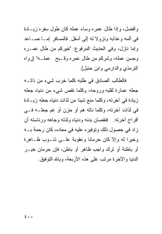 ‫ﻭﺃﻓﻀل، ﻭﺇﺫﺍ ﻁﺎل ﻋﻤﺭﻩ ﻭﺴﺎﺀ ﻋﻤﻠﻪ ﻜﺎﻥ ﻁﻭل ﺴﻔﺭﻩ ﺯﻴـﺎﺩﺓ‬
‫ﻓﻲ ﺃﻟﻤﻪ ﻭﻋﺫﺍﺒﻪ ﻭﻨﺯﻭﻻ ﻟﻪ ﺇﻟﻰ ﺃﺴﻔل. ﻓﺎﻟﻤﺴﺎﻓﺭ ﺇﻤـﺎ ﺼـﺎﻋﺩ‬
‫ﻭﺇﻤﺎ ﻨﺎﺯل، ﻭﻓﻲ ﺍﻟﺤﺩﻴﺙ ﺍﻟﻤﺭﻓﻭﻉ: "ﺨﻴﺭﻜﻡ ﻤﻥ ﻁﺎل ﻋﻤـﺭﻩ‬
‫ﻭﺤﺴﻥ ﻋﻤﻠﻪ، ﻭﺸﺭﻜﻡ ﻤﻥ ﻁﺎل ﻋﻤﺭﻩ ﻭﻗـﺒﺢ ﻋﻤﻠـﻪ" )ﺭﻭﺍﻩ‬
                           ‫ﺍﻟﺘﺭﻤﺫﻱ ﻭﺍﻟﺩﺍﺭﻤﻲ ﻭﺍﺒﻥ ﺤﻨﺒل(.‬

‫ﻓﺎﻟﻁﺎﻟﺏ ﺍﻟﺼﺎﺩﻕ ﻓﻲ ﻁﻠﺒﻪ ﻜﻠﻤﺎ ﺨﺭﺏ ﺸﻲﺀ ﻤﻥ ﺫﺍﺘـﻪ‬
‫ﺠﻌﻠﻪ ﻋﻤﺎﺭﺓ ﻟﻘﻠﺒﻪ ﻭﺭﻭﺤﻪ، ﻭﻜﻠﻤﺎ ﻨﻘﺹ ﺸﻲﺀ ﻤﻥ ﺩﻨﻴﺎﻩ ﺠﻌﻠﻪ‬
‫ﺯﻴﺎﺩﺓ ﻓﻲ ﺁﺨﺭﺘﻪ، ﻭﻜﻠﻤﺎ ﻤﻨﻊ ﺸﻴﺌﺎ ﻤﻥ ﻟﺫﺍﺕ ﺩﻨﻴﺎﻩ ﺠﻌﻠﻪ ﺯﻴـﺎﺩﺓ‬
‫ﻓﻲ ﻟﺫﺍﺕ ﺁﺨﺭﺘﻪ، ﻭﻜﻠﻤﺎ ﻨﺎﻟﻪ ﻫﻡ ﺃﻭ ﺤﺯﻥ ﺃﻭ ﻏﻡ ﺠﻌﻠـﻪ ﻓـﻲ‬
‫ﺃﻓﺭﺍﺡ ﺁﺨﺭﺘﻪ. ﻓﻨﻘﺼﺎﻥ ﺒﺩﻨﻪ ﻭﺩﻨﻴﺎﻩ ﻭﻟﺫﺘﻪ ﻭﺠﺎﻫﻪ ﻭﺭﺌﺎﺴﺘﻪ ﺃﻥ‬
‫ﺯﺍﺩ ﻓﻲ ﺤﺼﻭل ﺫﻟﻙ ﻭﺘﻭﻓﻴﺭﻩ ﻋﻠﻴﻪ ﻓﻲ ﻤﻌﺎﺩﻩ، ﻜﺎﻥ ﺭﺤﻤﺔ ﺒـﻪ‬
‫ﻭﺨﻴﺭﺍ ﻟﻪ ﻭﺇﻻ ﻜﺎﻥ ﺤﺭﻤﺎﻨﺎ ﻭﻋﻘﻭﺒﺔ ﻋﻠـﻰ ﺫﻨـﻭﺏ ﻅـﺎﻫﺭﺓ‬
‫ﺃﻭ ﺒﺎﻁﻨﺔ ﺃﻭ ﺘﺭﻙ ﻭﺍﺠﺏ ﻅﺎﻫﺭ ﺃﻭ ﺒﺎﻁﻥ، ﻓﺈﻥ ﺤﺭﻤﺎﻥ ﺨﻴـﺭ‬
      ‫ﺍﻟﺩﻨﻴﺎ ﻭﺍﻵﺨﺭﺓ ﻤﺭﺘﺏ ﻋﻠﻰ ﻫﺫﻩ ﺍﻷﺭﺒﻌﺔ، ﻭﺒﺎﷲ ﺍﻟﺘﻭﻓﻴﻕ.‬




‫٠٠٤‬
 