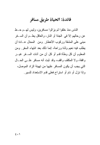 ‫:א‬

‫ﺍﻟﻨﺎﺱ ﻤﻨﺫ ﺨﻠﻘﻭﺍ ﻟﻡ ﻴﺯﺍﻟﻭﺍ ﻤﺴﺎﻓﺭﻴﻥ، ﻭﻟﻴﺱ ﻟﻬـﻡ ﺤـﻁ‬
‫ﻋﻥ ﺭﺤﺎﻟﻬﻡ ﺇﻻ ﻓﻲ ﺍﻟﺠﻨﺔ ﺃﻭ ﺍﻟﻨﺎﺭ، ﻭﺍﻟﻌﺎﻗل ﻴﻌﻠـﻡ ﺃﻥ ﺍﻟﺴـﻔﺭ‬
‫ﻤﺒﻨﻲ ﻋﻠﻰ ﺍﻟﻤﺸﻘﺔ ﻭﺭﻜﻭﺏ ﺍﻷﺨﻁﺎﺭ. ﻭﻤﻥ ﺍﻟﻤﺤﺎل ﻋـﺎﺩﺓ ﺃﻥ‬
‫ﻴﻁﻠﺏ ﻓﻴﻪ ﻨﻌﻴﻡ ﻭﻟﺫﺓ ﻭﺭﺍﺤﺔ، ﺇﻨﻤﺎ ﺫﻟﻙ ﺒﻌﺩ ﺍﻨﺘﻬﺎﺀ ﺍﻟﺴﻔﺭ. ﻭﻤﻥ‬
‫ﺍﻟﻤﻌﻠﻭﻡ ﺃﻥ ﻜل ﻭﻁﺄﺓ ﻗﺩﻡ ﺃﻭ ﻜل ﺁﻥ ﻤﻥ ﺁﻨﺎﺕ ﺍﻟﺴـﻔﺭ ﻏﻴـﺭ‬
‫ﻭﺍﻗﻔﺔ، ﻭﻻ ﺍﻟﻤﻜﻠﻑ ﻭﺍﻗﻑ، ﻭﻗﺩ ﺜﺒﺕ ﺃﻨﻪ ﻤﺴﺎﻓﺭ ﻋﻠـﻰ ﺍﻟﺤـﺎل‬
 ‫ﺍﻟﺘﻲ ﻴﺠﺏ ﺃﻥ ﻴﻜﻭﻥ ﺍﻟﻤﺴﺎﻓﺭ ﻋﻠﻴﻬﺎ ﻤﻥ ﺘﻬﻴﺌﺔ ﺍﻟﺯﺍﺩ ﺍﻟﻤﻭﺼل،‬
       ‫ﻭﺇﺫﺍ ﻨﺯل ﺃﻭ ﻨﺎﻡ ﺃﻭ ﺍﺴﺘﺭﺍﺡ ﻓﻌﻠﻰ ﻗﺩﻡ ﺍﻻﺴﺘﻌﺩﺍﺩ ﻟﻠﺴﻴﺭ.‬




‫١٠٤‬
 