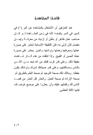 ‫:א‬

‫ﻋﻨﺩ ﺍﻟﻌﺎﺭﻓﻴﻥ ﺃﻥ ﺍﻻﺸﺘﻐﺎل ﺒﺎﻟﻤﺸﺎﻫﺩﺓ ﻋﻥ ﺍﻟﺒﺭ )١( ﻓﻲ‬
‫ﺍﻟﺴﻴﺭ ﻓﻲ ﺍﻟﺴﺭ ﻭﻗﻭﻑ؛ ﻷﻨﻪ ﻓﻲ ﺯﻤﻥ ﺍﻟﻤﺸـﺎﻫﺩﺓ ﻟـﻭ ﻜـﺎﻥ‬
‫ﺼﺎﺤﺏ ﻋﻤل ﻅﺎﻫﺭ ﺃﻭ ﺒﺎﻁﻥ ﺃﻭ ﺍﺯﺩﻴﺎﺩ ﻤﻥ ﻤﻌﺭﻓـﺔ ﻭﺇﻴﻤـﺎﻥ‬
‫ﻤﻔﺼل ﻜﺎﻥ ﺃﻭﻟﻰ ﺒﻪ، ﻓﺈﻥ ﺍﻟﻠﻁﻴﻔﺔ ﺍﻹﻨﺴﺎﻨﻴﺔ ﺘﺤﺸﺭ ﻋﻠﻰ ﺼﻭﺭﺓ‬
‫ﻋﻤﻠﻬﺎ ﻭﻤﻌﺭﻓﺘﻬﺎ ﻭﻫﻤﺘﻬﺎ ﻭﺇﺭﺍﺩﺘﻬﺎ، ﻭﺍﻟﺒﺩﻥ ﻴﺤﺸﺭ ﻋﻠﻰ ﺼﻭﺭﺓ‬
‫ﻋﻤﻠﻪ ﺍﻟﺤﺴﻥ ﺃﻭ ﺍﻟﻘﺒﻴﺢ. ﻭﺇﺫﺍ ﺍﻨﺘﻘﻠﺕ ﻤﻥ ﻫﺫﻩ ﺍﻟـﺩﺍﺭ ﺸـﺎﻫﺩﺕ‬
‫ﺤﻘﻴﻘﺔ ﺫﻟﻙ. ﻭﻋﻠﻰ ﻗﺩﺭ ﻗﺭﺏ ﻗﻠﺒﻙ ﻤﻥ ﺍﷲ ﺘﺒﻌﺩ ﻤـﻥ ﺍﻷﻨـﺱ‬
‫ﺒﺎﻟﻨﺎﺱ ﻭﻤﺴﺎﻜﻨﺘﻬﻡ، ﻭﻋﻠﻰ ﻗﺩﺭ ﺼﻴﺎﻨﺘﻙ ﻟﺴﺭﻙ ﻭﺇﺭﺍﺩﺘﻙ ﻴﻜﻭﻥ‬
 ‫ﺤﻔﻅﻪ. ﻭﻤﻼﻙ ﺫﻟﻙ ﺼﺤﺔ ﺍﻟﺘﻭﺤﻴﺩ ﺜﻡ ﺼﺤﺔ ﺍﻟﻌﻠﻡ ﺒﺎﻟﻁﺭﻴﻕ ﺜﻡ‬
‫ﺼﺤﺔ ﺍﻹﺭﺍﺩﺓ ﺜﻡ ﺼﺤﺔ ﺍﻟﻌﻤل. ﻭﺍﻟﺤﺫﺭ ﻜل ﺍﻟﺤﺫﺭ ﻤﻥ ﻗﺼـﺩ‬
‫ﺍﻟﻨﺎﺱ ﻟﻙ ﻭﺇﻗﺒﺎﻟﻬﻡ ﻋﻠﻴﻙ ﻭﺃﻥ ﻴﻌﺜﺭﻭﺍ ﻋﻠﻰ ﻤﻭﻀﻊ ﻏﺭﻀـﻙ،‬
                                    ‫ﻓﺈﻨﻬﺎ ﺍﻵﻓﺔ ﺍﻟﻌﻅﻤﻰ.‬




‫٢٠٤‬
 