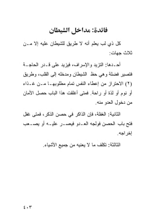 ‫א‬      ‫א‬     ‫:‬
‫ﻜل ﺫﻱ ﻟﺏ ﻴﻌﻠﻡ ﺃﻨﻪ ﻻ ﻁﺭﻴﻕ ﻟﻠﺸﻴﻁﺎﻥ ﻋﻠﻴﻪ ﺇﻻ ﻤـﻥ‬
                                             ‫ﺜﻼﺙ ﺠﻬﺎﺕ:‬

‫ﺃﺤـﺩﻫﺎ: ﺍﻟﺘﺯﻴﺩ ﻭﺍﻹﺴﺭﺍﻑ، ﻓﻴﺯﻴﺩ ﻋﻠﻰ ﻗـﺩﺭ ﺍﻟﺤﺎﺠـﺔ‬
‫ﻓﺘﺼﻴﺭ ﻓﻀﻠﺔ ﻭﻫﻲ ﺤﻅ ﺍﻟﺸﻴﻁﺎﻥ ﻭﻤﺩﺨﻠﻪ ﺇﻟﻰ ﺍﻟﻘﻠﺏ، ﻭﻁﺭﻴﻕ‬
‫)٢( ﺍﻻﺤﺘﺭﺍﺯ ﻤﻥ ﺇﻋﻁﺎﺀ ﺍﻟﻨﻔﺱ ﺘﻤﺎﻡ ﻤﻁﻠﻭﺒﻬـﺎ ﻤـﻥ ﻏـﺫﺍﺀ‬
‫ﺃﻭ ﻨﻭﻡ ﺃﻭ ﻟﺫﺓ ﺃﻭ ﺭﺍﺤﺔ. ﻓﻤﺘﻰ ﺃﻏﻠﻘﺕ ﻫﺫﺍ ﺍﻟﺒﺎﺏ ﺤﺼل ﺍﻷﻤﺎﻥ‬
                                       ‫ﻤﻥ ﺩﺨﻭل ﺍﻟﻌﺩﻭ ﻤﻨﻪ.‬

‫ﺍﻟﺜﺎﻨﻴﺔ: ﺍﻟﻐﻔﻠﺔ، ﻓﺈﻥ ﺍﻟﺫﺍﻜﺭ ﻓﻲ ﺤﺼﻥ ﺍﻟﺫﻜﺭ، ﻓﻤﺘﻰ ﻏﻔل‬
‫ﻓﺘﺢ ﺒﺎﺏ ﺍﻟﺤﺼﻥ ﻓﻭﻟﺠﻪ ﺍﻟﻌـﺩﻭ ﻓﻴﻌﺴـﺭ ﻋﻠﻴـﻪ ﺃﻭ ﻴﺼـﻌﺏ‬
                                                 ‫ﺇﺨﺭﺍﺠﻪ.‬

          ‫ﺍﻟﺜﺎﻟﺜﺔ: ﺘﻜﻠﻑ ﻤﺎ ﻻ ﻴﻌﻨﻴﻪ ﻤﻥ ﺠﻤﻴﻊ ﺍﻷﺸﻴﺎﺀ.‬




‫٣٠٤‬
 