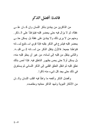 ‫א‬         ‫:‬

‫ﻤﻥ ﺍﻟﺫﺍﻜﺭﻴﻥ ﻤﻥ ﻴﺒﺘﺩﺉ ﺒﺫﻜﺭ ﺍﻟﻠﺴﺎﻥ ﻭﺇﻥ ﻜـﺎﻥ ﻋﻠـﻰ‬
‫ﻏﻔﻠﺔ، ﺜﻡ ﻻ ﻴﺯﺍل ﻓﻴﻪ ﺤﺘﻰ ﻴﺤﻀﺭ ﻗﻠﺒﻪ ﻓﻴﺘﻭﺍﻁﺄ ﻋﻠﻰ ﺍﻟـﺫﻜﺭ.‬
‫ﻭﻤﻨﻬﻡ ﻤﻥ ﻻ ﻴﺭﻯ ﺫﻟﻙ ﻭﻻ ﻴﺒﺘﺩﺉ ﻋﻠﻰ ﻏﻔﻠﺔ ﺒل ﻴﺴﻜﻥ ﺤﺘـﻰ‬
‫ﻴﺤﻀﺭ ﻗﻠﺒﻪ ﻓﻴﺸﺭﻉ ﻓﻲ ﺍﻟﺫﻜﺭ ﺒﻘﻠﺒﻪ ﻓﺈﺫﺍ ﻗﻭﻱ ﺍﺴـﺘﺘﺒﻊ ﻟﺴـﺎﻨﻪ‬
‫ﻓﺘﻭﺍﻁﺌﺎ ﺠﻤﻴﻌﺎ. ﻓﺎﻷﻭل ﻴﻨﺘﻘل ﺍﻟﺫﻜﺭ ﻤﻥ ﻟﺴـﺎﻨﻪ ﺇﻟـﻰ ﻗﻠﺒـﻪ.‬
‫ﻭﺍﻟﺜﺎﻨﻲ ﻴﻨﺘﻘل ﻤﻥ ﻗﻠﺒﻪ ﺇﻟﻰ ﻟﺴﺎﻨﻪ، ﻤﻥ ﻏﻴﺭ ﺃﻥ ﻴﺨﻠﻭ ﻗﻠﺒﻪ ﻤﻨﻪ،‬
‫ﺒل ﻴﺴﻜﻥ ﺃﻭﻻ ﺤﺘﻰ ﻴﺤﺱ ﺒﻅﻬﻭﺭ ﺍﻟﻨﺎﻁﻕ ﻓﻴﻪ. ﻓﺈﺫﺍ ﺃﺤﺱ ﺒﺫﻟﻙ‬
‫ﻨﻁﻕ ﻗﻠﺒﻪ ﺜﻡ ﺍﻨﺘﻘل ﺍﻟﻨﻁﻕ ﺍﻟﻘﻠﺒﻲ ﺇﻟﻰ ﺍﻟﺫﻜﺭ ﺍﻟﻠﺴﺎﻨﻲ ﺜﻡ ﻴﺴﺘﻐﺭﻕ‬
                     ‫ﻓﻲ ﺫﻟﻙ ﺤﺘﻰ ﻴﺠﺩ ﻜل ﺸﻲﺀ ﻤﻨﻪ ﺫﺍﻜﺭﺍ.‬

‫ﻭﺃﻓﻀل ﺍﻟﺫﻜﺭ ﻭﺃﻨﻔﻌﻪ ﻤﺎ ﻭﺍﻁﺄ ﻓﻴﻪ ﺍﻟﻘﻠﺏ ﺍﻟﻠﺴﺎﻥ ﻭﻜـﺎﻥ‬
           ‫ﻤﻥ ﺍﻷﺫﻜﺎﺭ ﺍﻟﻨﺒﻭﻴﺔ ﻭﺸﻬﺩ ﺍﻟﺫﺍﻜﺭ ﻤﻌﺎﻨﻴﻪ ﻭﻤﻘﺎﺼﺩﻩ.‬




‫٥٠٤‬
 