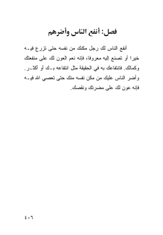 ‫א‬       ‫:‬

‫ﺃﻨﻔﻊ ﺍﻟﻨﺎﺱ ﻟﻙ ﺭﺠل ﻤﻜﻨﻙ ﻤﻥ ﻨﻔﺴﻪ ﺤﺘﻰ ﺘﺯﺭﻉ ﻓﻴـﻪ‬
‫ﺨﻴﺭﺍ ﺃﻭ ﺘﺼﻨﻊ ﺇﻟﻴﻪ ﻤﻌﺭﻭﻓﺎ، ﻓﺈﻨﻪ ﻨﻌﻡ ﺍﻟﻌﻭﻥ ﻟﻙ ﻋﻠﻰ ﻤﻨﻔﻌﺘﻙ‬
‫ﻭﻜﻤﺎﻟﻙ. ﻓﺎﻨﺘﻔﺎﻋﻙ ﺒﻪ ﻓﻲ ﺍﻟﺤﻘﻴﻘﺔ ﻤﺜل ﺍﻨﺘﻔﺎﻋﻪ ﺒـﻙ ﺃﻭ ﺃﻜﺜـﺭ.‬
‫ﻭﺃﻀﺭ ﺍﻟﻨﺎﺱ ﻋﻠﻴﻙ ﻤﻥ ﻤﻜﻥ ﻨﻔﺴﻪ ﻤﻨﻙ ﺤﺘﻰ ﺘﻌﺼﻲ ﺍﷲ ﻓﻴـﻪ‬
                      ‫ﻓﺈﻨﻪ ﻋﻭﻥ ﻟﻙ ﻋﻠﻰ ﻤﻀﺭﺘﻙ ﻭﻨﻘﺼﻙ.‬




‫٦٠٤‬
 