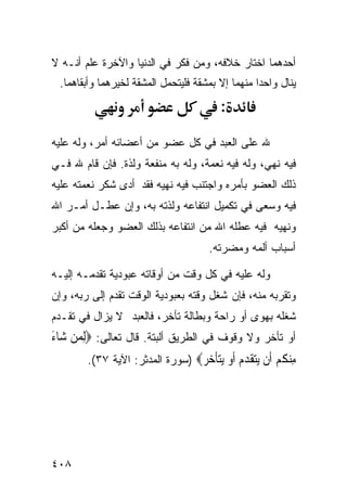 ‫ﺃﺤﺩﻫﻤﺎ ﺍﺨﺘﺎﺭ ﺨﻼﻓﻪ، ﻭﻤﻥ ﻓﻜﺭ ﻓﻲ ﺍﻟﺩﻨﻴﺎ ﻭﺍﻵﺨﺭﺓ ﻋﻠﻡ ﺃﻨـﻪ ﻻ‬
 ‫ﻴﻨﺎل ﻭﺍﺤﺩﺍ ﻤﻨﻬﻤﺎ ﺇﻻ ﺒﻤﺸﻘﺔ ﻓﻠﻴﺘﺤﻤل ﺍﻟﻤﺸﻘﺔ ﻟﺨﻴﺭﻫﻤﺎ ﻭﺃﺒﻘﺎﻫﻤﺎ.‬
                                                 ‫ﹰ‬
                                           ‫:‬

‫ﷲ ﻋﻠﻰ ﺍﻟﻌﺒﺩ ﻓﻲ ﻜل ﻋﻀﻭ ﻤﻥ ﺃﻋﻀﺎﺌﻪ ﺃﻤﺭ، ﻭﻟﻪ ﻋﻠﻴﻪ‬
‫ﻓﻴﻪ ﻨﻬﻲ، ﻭﻟﻪ ﻓﻴﻪ ﻨﻌﻤﺔ، ﻭﻟﻪ ﺒﻪ ﻤﻨﻔﻌﺔ ﻭﻟﺫﺓ. ﻓﺈﻥ ﻗﺎﻡ ﷲ ﻓـﻲ‬
‫ﺫﻟﻙ ﺍﻟﻌﻀﻭ ﺒﺄﻤﺭﻩ ﻭﺍﺠﺘﻨﺏ ﻓﻴﻪ ﻨﻬﻴﻪ ﻓﻘﺩ ﺃﺩﻯ ﺸﻜﺭ ﻨﻌﻤﺘﻪ ﻋﻠﻴﻪ‬
‫ﻓﻴﻪ ﻭﺴﻌﻰ ﻓﻲ ﺘﻜﻤﻴل ﺍﻨﺘﻔﺎﻋﻪ ﻭﻟﺫﺘﻪ ﺒﻪ، ﻭﺇﻥ ﻋﻁـل ﺃﻤـﺭ ﺍﷲ‬
‫ﻭﻨﻬﻴﻪ ﻓﻴﻪ ﻋﻁﻠﻪ ﺍﷲ ﻤﻥ ﺍﻨﺘﻔﺎﻋﻪ ﺒﺫﻟﻙ ﺍﻟﻌﻀﻭ ﻭﺠﻌﻠﻪ ﻤﻥ ﺃﻜﺒﺭ‬
                                        ‫ﺃﺴﺒﺎﺏ ﺃﻟﻤﻪ ﻭﻤﻀﺭﺘﻪ.‬

‫ﻭﻟﻪ ﻋﻠﻴﻪ ﻓﻲ ﻜل ﻭﻗﺕ ﻤﻥ ﺃﻭﻗﺎﺘﻪ ﻋﺒﻭﺩﻴﺔ ﺘﻘﺩﻤـﻪ ﺇﻟﻴـﻪ‬
‫ﻭﺘﻘﺭﺒﻪ ﻤﻨﻪ، ﻓﺈﻥ ﺸﻐل ﻭﻗﺘﻪ ﺒﻌﺒﻭﺩﻴﺔ ﺍﻟﻭﻗﺕ ﺘﻘﺩﻡ ﺇﻟﻰ ﺭﺒﻪ، ﻭﺇﻥ‬
‫ﺸﻐﻠﻪ ﺒﻬﻭﻯ ﺃﻭ ﺭﺍﺤﺔ ﻭﺒﻁﺎﻟﺔ ﺘﺄﺨﺭ، ﻓﺎﻟﻌﺒﺩ ﻻ ﻴﺯﺍل ﻓﻲ ﺘﻘـﺩﻡ‬
‫ﺃﻭ ﺘﺄﺨﺭ ﻭﻻ ﻭﻗﻭﻑ ﻓﻲ ﺍﻟﻁﺭﻴﻕ ﺃﻟﺒﺘﺔ. ﻗﺎل ﺘﻌﺎﻟﻰ: ‪ِ‬ﻟﻤﻦ ﺷ‪‬ﺎﺀ‬
‫‪َ ‬‬
        ‫ﻣﻨﻜﻢ ﹶﻥ ﻳﺘﻘﺪﻡ ﺃﻭ ﻳﺘﺄﺧﺮ‪) ‬ﺴﻭﺭﺓ ﺍﻟﻤﺩﺜﺭ: ﺍﻵﻴﺔ ٧٣(.‬
                                 ‫ِ ‪ ‬ﹸ ‪ ‬ﺃ ‪ ‬ﹶ ‪  ‬ﹶ ‪ ‬ﹶ ‪ ‬‬




‫٨٠٤‬
 