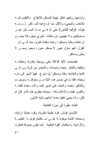 ‫ﻭﺃﻭﺩﻋﻬﺎ ﺭﺯﻗﻬﻡ، ﻓﺫﻜﺭ ﺘﻬﻴﺌﺔ ﺍﻟﻤﺴﻜﻥ ﻟﻼﻨﺘﻔﺎﻉ ﻭﺍﻟﺘﻘﻠﻴﺏ ﻓﻴـﻪ‬
‫ﺒﺎﻟﺫﻫﺎﺏ ﻭﺍﻟﻤﺠﻲﺀ ﻭﺍﻷﻜل ﻤﻤﺎ ﺃﻭﺩﻉ ﻓﻴﻪ ﻟﻠﺴـﺎﻜﻥ. ﺜـﻡ ﻨﺒـﻪ‬
‫ﺒﻘﻭﻟﻪ: ‪‬ﻭﺇﻟﻴﻪ ﺍﻟﻨ ‪‬ﻮﺭ‪ ‬ﻋﻠﻰ ﺃﻨﺎ ﻓـﻲ ﻫـﺫﺍ ﺍﻟﻤﺴـﻜﻥ ﻏﻴـﺭ‬
                               ‫‪ِ‬ﹶ ‪ ِ ‬ﺸ ‪‬‬
‫ﻤﺴﺘﻭﻁﻨﻴﻥ ﻭﻻ ﻤﻘﻴﻤﻴﻥ، ﺒل ﺩﺨﻠﻨﺎﻩ ﻋﺎﺒﺭﻱ ﺴﺒﻴل، ﻓﻼ ﻴﺤﺴـﻥ‬
  ‫ﺃﻥ ﻨﺘﺨﺫﻩ ﻭﻁﻨﺎ ﻭﻤﺴﺘﻘ ‪‬ﺍ، ﻭﺇﻨﻤﺎ ﺩﺨﻠﻨﺎﻩ ﻟﻨﺘﺯﻭﺩ ﻤﻨﻪ ﺇﻟـﻰ ﺩﺍﺭ‬
                                     ‫ﺭ‬       ‫ﹰ‬
‫ﺍﻟﻘﺭﺍﺭ، ﻓﻬﻭ ﻤﻨﺯل ﻋﺒﻭﺭ ﻻ ﻤﺴﺘﻘﺭ ﺤﺒﻭﺭ، ﻭﻤﻌﺒﺭ ﻭﻤﻤـﺭ ﻻ‬
                                            ‫ﻭﻁﻥ ﻭﻤﺴﺘﻘﺭ.‬

‫ﻓﺘﻀﻤﻨﺕ ﺍﻵﻴﺔ ﺍﻟﺩﻻﻟﺔ ﻋﻠﻰ ﺭﺒﻭﺒﻴﺘﻪ ﻭﻗﺩﺭﺘﻪ ﻭﺤﻜﻤﺘـﻪ‬
‫ﻭﻟﻁﻔﻪ ﻭﺍﻟﺘﺫﻜﺭ ﺒﻨﻌﻤﻪ ﻭﺇﺤﺴﺎﻨﻪ، ﻭﺍﻟﺘﺤﺫﻴﺭ ﻤﻥ ﺍﻟﺭﻜـﻭﻥ ﺇﻟـﻰ‬
‫ﺍﻟﺩﻨﻴﺎ ﻭﺍﺘﺨﺎﺫﻫﺎ ﻭﻁﻨﺎ ﻭﻤﺴﺘﻘ ‪‬ﺍ ﺒل ﻨﺴﺭﻉ ﻓﻴﻬﺎ ﺍﻟﺴﻴﺭ ﺇﻟﻰ ﺩﺍﺭﻩ‬
                             ‫ﺭ‬       ‫ﹰ‬
‫ﻭﺠﻨﺘﻪ، ﻓﻠﻠﻪ ﻤﺎ ﻓﻲ ﻀﻤﻥ ﻫﺫﻩ ﺍﻵﻴﺔ ﻤـﻥ ﻤﻌﺭﻓﺘـﻪ ﻭﺘﻭﺤﻴـﺩﻩ‬
‫ﻭﺍﻟﺘﺫﻜﻴﺭ ﺒﻨﻌﻤﻪ، ﻭﺍﻟﺤﺙ ﻋﻠﻰ ﺍﻟﺴﻴﺭ ﺇﻟﻴﻪ، ﻭﺍﻻﺴـﺘﻌﺩﺍﺩ ﻟﻠﻘﺎﺌـﻪ‬
‫ﻭﺍﻟﻘﺩﻭﻡ ﻋﻠﻴﻪ، ﻭﺍﻹﻋﻼﻡ ﺒﺄﻨﻪ ﺴﺒﺤﺎﻨﻪ ﻴﻁﻭﻯ ﻫﺫﻩ ﺍﻟﺩﺍﺭ ﻜﺄﻥ ﻟﻡ‬
           ‫ﺘﻜﻥ، ﻭﺃﻨﻪ ﻴﺤﻴﻲ ﺃﻫﻠﻬﺎ ﺒﻌﺩﻤﺎ ﺃﻤﺎﺘﻬﻡ ﻭﺇﻟﻴﻪ ﺍﻟﻨﺸﻭﺭ.‬

                       ‫ﻓﺎﺌﺩﺓ: ﻨﻅﺭﺓ ﺇﻟﻰ ﺴﻭﺭﺓ ﺍﻟﻔﺎﺘﺤﺔ‬

‫ﻟﻺﻨﺴﺎﻥ ﻗﻭﺘﺎﻥ: ﻗﻭﺓ ﻋﻠﻤﻴﺔ ﻨﻅﺭﻴﺔ، ﻭﻗﻭﺓ ﻋﻤﻠﻴﺔ ﺇﺭﺍﺩﻴﺔ،‬
‫ﻭﺴﻌﺎﺩﺘﻪ ﺍﻟﺘﺎﻤﺔ ﻤﻭﻗﻭﻓـﺔ ﻋﻠـﻰ ﺍﺴـﺘﻜﻤﺎل ﻗﻭﺘﻴـﻪ: ﺍﻟﻌﻠﻤﻴـﺔ‬
‫ﻭﺍﻹﺭﺍﺩﻴﺔ، ﻭﺍﺴﺘﻜﻤﺎل ﺍﻟﻘﻭﺓ ﺍﻟﻌﻠﻤﻴﺔ ﺇﻨﻤﺎ ﻴﻜﻭﻥ ﺒﻤﻌﺭﻓﺔ ﻓﺎﻁﺭﻩ،‬

‫١٤‬
 