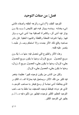 ‫א‬              ‫:‬

‫ﺍﻟﺘﻭﺤﻴﺩ ﺃﻟﻁﻑ )٣( ﺸﻲﺀ ﻭﺃﻨﺯﻫﻪ ﺃﻨﻅﻔﻪ ﻭﺃﺼﻔﺎﻩ، ﻓﺄﺩﻨﻰ‬
‫ﺸﻲﺀ ﻴﺨﺩﺸﻪ ﻭﻴﺩﻨﺴﻪ ﻭﻴﺅﺜﺭ ﻓﻴﻪ، ﻓﻬﻭ ﻜﺄﺒﻴﺽ ﺜـﻭﺏ ﻴﻜـﻭﻥ‬
‫ﻴﺅﺜﺭ ﻓﻴﻪ ﺃﺩﻨﻰ ﺃﺜﺭ، ﻭﻜﺎﻟﻤﺭﺁﺓ ﺍﻟﺼﺎﻓﻴﺔ ﺠﺩﺍ ﺃﺩﻨﻰ ﺸﻲﺀ ﻴـﺅﺜﺭ‬
               ‫ﹰ‬
‫ﻓﻴﻬﺎ. ﻭﻟﻬﺫﺍ ﺘﺸﻭﺸﻪ ﺍﻟﻠﺤﻅﺔ ﻭﺍﻟﻠﻔﻅﺔ ﻭﺍﻟﺸﻬﻭﺓ ﺍﻟﺨﻔﻴﺔ. ﻓﺈﻥ ﺒﺎﺩﺭ‬
‫ﺼﺎﺤﺒﻪ ﻭﻗﻠﻊ ﺫﻟﻙ ﺍﻷﺜﺭ ﺒﻀﺩﻩ، ﻭﺇﻻ ﺍﺴﺘﺤﻜﻡ ﻭﺼـﺎﺭ ﻁﺒﻌـﺎ‬
                                         ‫ﻴﺘﻌﺴﺭ ﻋﻠﻴﻪ ﻗﻠﻌﻪ.‬

‫ﻭﻫﺫﻩ ﺍﻵﺜﺎﺭ ﻭﺍﻟﻁﺒﻭﻉ ﺍﻟﺘﻲ ﺘﺤﺼل ﻓﻴﻪ: ﻤﻨﻬﺎ ﻤـﺎ ﻴﻜـﻭﻥ‬
‫ﺴﺭﻴﻊ ﺍﻟﺤﺼﻭل ﺴﺭﻴﻊ ﺍﻟﺯﻭﺍل، ﻭﻤﻨﻬﺎ ﻤﺎ ﻴﻜﻭﻥ ﺴﺭﻴﻊ ﺍﻟﺤﺼﻭل‬
‫ﺒﻁﻲﺀ ﺍﻟﺯﻭﺍل، ﻭﻤﻨﻬﺎ ﻤﺎ ﻴﻜﻭﻥ ﺒﻁﻲﺀ ﺍﻟﺤﺼﻭل ﺴﺭﻴﻊ ﺍﻟـﺯﻭﺍل،‬
               ‫ﻭﻤﻨﻬﺎ ﻤﺎ ﻴﻜﻭﻥ ﺒﻁﻲﺀ ﺍﻟﺤﺼﻭل ﺒﻁﻲﺀ ﺍﻟﺯﻭﺍل.‬

‫ﻭﻟﻜﻥ ﻤﻥ ﺍﻟﻨﺎﺱ ﻤﻥ ﻴﻜﻭﻥ ﺘﻭﺤﻴﺩﻩ ﻜﺒﻴﺭﺍ ﻋﻅﻴﻤﺎ، ﻴﻨﻐﻤﺭ‬
‫ﻓﻴﻪ ﻜﺜﻴﺭ ﻤﻥ ﺘﻠﻙ ﺍﻵﺜﺎﺭ، ﻭﻴﺴﺘﺤﻴل ﻓﻴﻪ ﺒﻤﻨﺯﻟﺔ ﺍﻟﻤـﺎﺀ ﺍﻟﻜﺜﻴـﺭ‬
‫ﺍﻟﺫﻱ ﻴﺨﺎﻟﻁﻪ ﺃﺩﻨﻰ ﻨﺠﺎﺴﺔ ﺃﻭ ﻭﺴﺦ ﻓﻴﻐﺘﺭ ﺒﻪ ﺼﺎﺤﺏ ﺍﻟﺘﻭﺤﻴـﺩ‬
‫ﺍﻟﺫﻱ ﻫﻭ ﺩﻭﻨﻪ، ﻓﻴﺨﻠﻁ ﺘﻭﺤﻴﺩﻩ ﺍﻟﻀﻌﻴﻑ ﺒﻤﺎ ﺨﻠﻁ ﺒﻪ ﺼـﺎﺤﺏ‬
‫ﺍﻟﺘﻭﺤﻴﺩ ﺍﻟﻌﻅﻴﻡ ﺍﻟﻜﺜﻴﺭ ﺘﻭﺤﻴﺩﻩ، ﻓﻴﻅﻬﺭ ﻤﻥ ﺘﺄﺜﻴﺭﻩ ﻓﻴﻪ ﻤـﺎ ﻟـﻡ‬
                                 ‫ﻴﻅﻬﺭ ﻓﻲ ﺍﻟﺘﻭﺤﻴﺩ ﺍﻟﻜﺜﻴﺭ.‬

‫١١٤‬
 