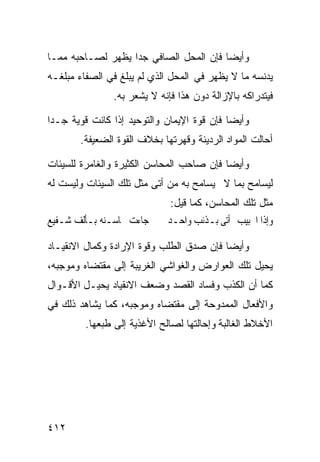 ‫ﻭﺃﻴﻀﺎ ﻓﺈﻥ ﺍﻟﻤﺤل ﺍﻟﺼﺎﻓﻲ ﺠﺩﺍ ﻴﻅﻬﺭ ﻟﺼـﺎﺤﺒﻪ ﻤﻤـﺎ‬
‫ﻴﺩﻨﺴﻪ ﻤﺎ ﻻ ﻴﻅﻬﺭ ﻓﻲ ﺍﻟﻤﺤل ﺍﻟﺫﻱ ﻟﻡ ﻴﺒﻠﻎ ﻓﻲ ﺍﻟﺼﻔﺎﺀ ﻤﺒﻠﻐـﻪ‬
               ‫ﻓﻴﺘﺩﺭﺍﻜﻪ ﺒﺎﻹﺯﺍﻟﺔ ﺩﻭﻥ ﻫﺫﺍ ﻓﺈﻨﻪ ﻻ ﻴﺸﻌﺭ ﺒﻪ.‬

‫ﻭﺃﻴﻀﺎ ﻓﺈﻥ ﻗﻭﺓ ﺍﻹﻴﻤﺎﻥ ﻭﺍﻟﺘﻭﺤﻴﺩ ﺇﺫﺍ ﻜﺎﻨﺕ ﻗﻭﻴﺔ ﺠـﺩﺍ‬
       ‫ﺃﺤﺎﻟﺕ ﺍﻟﻤﻭﺍﺩ ﺍﻟﺭﺩﻴﺌﺔ ﻭﻗﻬﺭﺘﻬﺎ ﺒﺨﻼﻑ ﺍﻟﻘﻭﺓ ﺍﻟﻀﻌﻴﻔﺔ.‬

‫ﻭﺃﻴﻀﺎ ﻓﺈﻥ ﺼﺎﺤﺏ ﺍﻟﻤﺤﺎﺴﻥ ﺍﻟﻜﺜﻴﺭﺓ ﻭﺍﻟﻐﺎﻤﺭﺓ ﻟﻠﺴﻴﺌﺎﺕ‬
‫ﻟﻴﺴﺎﻤﺢ ﺒﻤﺎ ﻻ ﻴﺴﺎﻤﺢ ﺒﻪ ﻤﻥ ﺃﺘﻰ ﻤﺜل ﺘﻠﻙ ﺍﻟﺴﻴﺌﺎﺕ ﻭﻟﻴﺴﺕ ﻟﻪ‬
                              ‫ﻤﺜل ﺘﻠﻙ ﺍﻟﻤﺤﺎﺴﻥ، ﻜﻤﺎ ﻗﻴل:‬
‫ﺟﺎﺀﺕ ﳏﺎﺳـﻨﻪ ﺑـﺄﻟﻒ ﺷـﻔﻴﻊ‬      ‫ﻭﺇﺫﺍ ﺍﳊﺒﻴﺐ ﺃﺗﻰ ﺑـﺬﻧﺐ ﻭﺍﺣـﺪ‬

‫ﻭﺃﻴﻀﺎ ﻓﺈﻥ ﺼﺩﻕ ﺍﻟﻁﻠﺏ ﻭﻗﻭﺓ ﺍﻹﺭﺍﺩﺓ ﻭﻜﻤﺎل ﺍﻻﻨﻘﻴـﺎﺩ‬
‫ﻴﺤﻴل ﺘﻠﻙ ﺍﻟﻌﻭﺍﺭﺽ ﻭﺍﻟﻐﻭﺍﺸﻲ ﺍﻟﻐﺭﻴﺒﺔ ﺇﻟﻰ ﻤﻘﺘﻀﺎﻩ ﻭﻤﻭﺠﺒﻪ،‬
‫ﻜﻤﺎ ﺃﻥ ﺍﻟﻜﺫﺏ ﻭﻓﺴﺎﺩ ﺍﻟﻘﺼﺩ ﻭﻀﻌﻑ ﺍﻻﻨﻘﻴﺎﺩ ﻴﺤﻴـل ﺍﻷﻗـﻭﺍل‬
‫ﻭﺍﻷﻓﻌﺎل ﺍﻟﻤﻤﺩﻭﺤﺔ ﺇﻟﻰ ﻤﻘﺘﻀﺎﻩ ﻭﻤﻭﺠﺒﻪ، ﻜﻤﺎ ﻴﺸﺎﻫﺩ ﺫﻟﻙ ﻓﻲ‬
         ‫ﺍﻷﺨﻼﻁ ﺍﻟﻐﺎﻟﺒﺔ ﻭﺇﺤﺎﻟﺘﻬﺎ ﻟﺼﺎﻟﺢ ﺍﻷﻏﺫﻴﺔ ﺇﻟﻰ ﻁﺒﻌﻬﺎ.‬




‫٢١٤‬
 