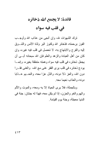 ‫א‬             ‫:‬
                   ‫א‬

‫ﺘﺭﻙ ﺍﻟﺸﻬﻭﺍﺕ ﷲ، ﻭﺇﻥ ﺃﻨﺠﻰ ﻤﻥ ﻋﺫﺍﺏ ﺍﷲ ﻭﺃﻭﺠـﺏ‬
‫ﺍﻟﻔﻭﺯ ﺒﺭﺤﻤﺘﻪ، ﻓﺫﺨﺎﺌﺭ ﺍﷲ ﻭﻜﻨﻭﺯ ﺍﻟﺒﺭ ﻭﻟﺫﺓ ﺍﻷﻨﺱ ﻭﺍﻟﺸـﻭﻕ‬
‫ﺇﻟﻴﻪ ﻭﺍﻟﻔﺭﺡ ﻭﺍﻻﺒﺘﻬﺎﺝ ﺒﻪ، ﻻ ﺘﺤﺼل ﻓﻲ ﻗﻠﺏ ﻓﻴﻪ ﻏﻴﺭﻩ، ﻭﺇﻥ‬
‫ﻜﺎﻥ ﻤﻥ ﺃﻫل ﺍﻟﻌﺒﺎﺩﺓ ﻭﺍﻟﺯﻫﺩ ﻭﺍﻟﻌﻠﻡ ﻓﺈﻥ ﺍﷲ ﺴﺒﺤﺎﻨﻪ ﺃﺒـﻰ ﺃﻥ‬
‫ﻴﺠﻌل ﺫﺨﺎﺌﺭﻩ ﻓﻲ ﻗﻠﺏ ﻓﻴﻪ ﺴﻭﺍﻩ ﻭﻫﻤﺘﻪ ﻤﺘﻌﻠﻘﺔ ﺒﻐﻴﺭﻩ، ﻭﺇﻨﻤـﺎ‬
‫ﻴﻭﺩﻉ ﺫﺨﺎﺌﺭﻩ ﻓﻲ ﻗﻠﺏ ﻴﺭﻯ ﺍﻟﻔﻘﺭ ﻏﻨﻰ ﻤﻊ ﺍﷲ، ﻭﺍﻟﻐﻨﻰ ﻓﻘـﺭﺍ‬
‫ﺩﻭﻥ ﺍﷲ، ﻭﺍﻟﻌﺯ ﺫﻻ ﺩﻭﻨﻪ، ﻭﺍﻟﺫل ﻋﺯﺍ ﻤﻌﻪ، ﻭﺍﻟﻨﻌـﻴﻡ ﻋـﺫﺍﺒﺎ‬
                                 ‫ﺩﻭﻨﻪ، ﻭﺍﻟﻌﺫﺍﺏ ﻨﻌﻴﻤﺎ ﻤﻌﻪ.‬

‫ﻭﺒﺎﻟﺠﻤﻠﺔ، ﻓﻼ ﻴﺭﻯ ﺍﻟﺤﻴﺎﺓ ﺇﻻ ﺒﻪ ﻭﻤﻌﻪ، ﻭﺍﻟﻤﻭﺕ ﻭﺍﻷﻟﻡ‬
‫ﻭﺍﻟﻬﻡ ﻭﺍﻟﻐﻡ ﻭﺍﻟﺤﺯﻥ، ﺇﺫﺍ ﻟﻡ ﻴﻜﻥ ﻤﻌﻪ، ﻓﻬﺫﺍ ﻟﻪ ﺠﻨﺘﺎﻥ: ﺠﻨﺔ ﻓﻲ‬
                            ‫ﺍﻟﺩﻨﻴﺎ ﻤﻌﺠﻠﺔ، ﻭﺠﻨﺔ ﻴﻭﻡ ﺍﻟﻘﻴﺎﻤﺔ.‬




‫٣١٤‬
 