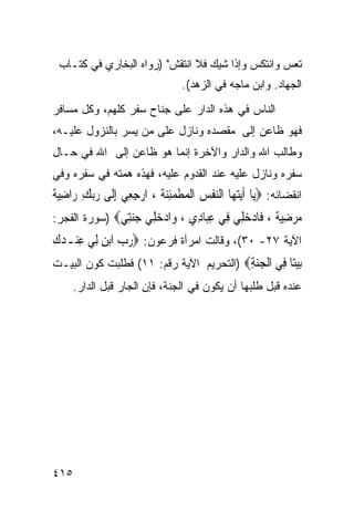 ‫ﺘﻌﺱ ﻭﺍﻨﺘﻜﺱ ﻭﺇﺫﺍ ﺸﻴﻙ ﻓﻼ ﺍﻨﺘﻘﺵ" )ﺭﻭﺍﻩ ﺍﻟﺒﺨﺎﺭﻱ ﻓﻲ ﻜﺘـﺎﺏ‬
                                  ‫ﺍﻟﺠﻬﺎﺩ. ﻭﺍﺒﻥ ﻤﺎﺠﻪ ﻓﻲ ﺍﻟﺯﻫﺩ(.‬
‫ﺍﻟﻨﺎﺱ ﻓﻲ ﻫﺫﻩ ﺍﻟﺩﺍﺭ ﻋﻠﻰ ﺠﻨﺎﺡ ﺴﻔﺭ ﻜﻠﻬﻡ، ﻭﻜل ﻤﺴﺎﻓﺭ‬
‫ﻓﻬﻭ ﻅﺎﻋﻥ ﺇﻟﻰ ﻤﻘﺼﺩﻩ ﻭﻨﺎﺯل ﻋﻠﻰ ﻤﻥ ﻴﺴﺭ ﺒﺎﻟﻨﺯﻭل ﻋﻠﻴـﻪ،‬
‫ﻭﻁﺎﻟﺏ ﺍﷲ ﻭﺍﻟﺩﺍﺭ ﻭﺍﻵﺨﺭﺓ ﺇﻨﻤﺎ ﻫﻭ ﻅﺎﻋﻥ ﺇﻟﻰ ﺍﷲ ﻓﻲ ﺤـﺎل‬
‫ﺴﻔﺭﻩ ﻭﻨﺎﺯل ﻋﻠﻴﻪ ﻋﻨﺩ ﺍﻟﻘﺩﻭﻡ ﻋﻠﻴﻪ، ﻓﻬﺫﻩ ﻫﻤﺘﻪ ﻓﻲ ﺴﻔﺭﻩ ﻭﻓﻲ‬
‫ﺍﻨﻘﻀﺎﺌﻪ: ‪‬ﻳ‪‬ﺎ ﹶﺃ‪‬ﻳﺘﻬ‪‬ﺎ ﺍﻟﻨﻔﺲ ﺍﹾﻟ ‪‬ﻄﻤﺌﻨ ﹸ ، ﺍﺭﺟﻌِﻲ ِﺇﻟﹶﻰ ﺭ‪‬ﺑﻚ ﺭ‪‬ﺍﺿﻴﺔ‬
‫‪ ِ ِ ‬ﹰ‬             ‫‪  ‬ﹾ ‪ ‬ﻤ ﹾ ‪ِ‬ﺔ ‪ِ ‬‬
‫ﻣﺮﺿﻴﺔ ، ﹶﺎﺩﺧ ِﻲ ِﻲ ﻋ‪‬ﺎ ِﻱ ، ‪‬ﺍﺩﺧ ِﻲ ﺟﻨِﻲ‪) ‬ﺴﻭﺭﺓ ﺍﻟﻔﺠﺭ:‬
               ‫‪ ِ  ‬ﹰ ﻓ ‪ ‬ﻠ ﻓ ِﺒ ﺩ ﻭ ‪ ‬ﻠ ‪‬ﺘ‬
‫ﺍﻵﻴﺔ ٧٢- ٠٣(، ﻭﻗﺎﻟﺕ ﺍﻤﺭﺃﺓ ﻓﺭﻋﻭﻥ: ‪‬ﺭﺏ ﺍ‪‬ﺑﻦ ﻟِﻲ ﻋِﻨـﺪﻙ‬
‫‪‬‬         ‫‪ِ  ‬‬
‫ﺑﻴ‪‬ﺎ ِﻲ ﺍﻟﺠﻨﺔ‪) ‬ﺍﻟﺘﺤﺭﻴﻡ ﺍﻵﻴﺔ ﺭﻗﻡ: ١١( ﻓﻁﻠﺒﺕ ﻜﻭﻥ ﺍﻟﺒﻴـﺕ‬
                                         ‫‪ ‬ﺘ ﻓ ﹾ ‪ِ ‬‬
     ‫ﻋﻨﺩﻩ ﻗﺒل ﻁﻠﺒﻬﺎ ﺃﻥ ﻴﻜﻭﻥ ﻓﻲ ﺍﻟﺠﻨﺔ، ﻓﺈﻥ ﺍﻟﺠﺎﺭ ﻗﺒل ﺍﻟﺩﺍﺭ.‬




‫٥١٤‬
 