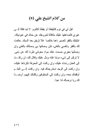 ‫)٥(‬                 ‫א‬

‫ﻗﻴل ﻟﻲ ﻓﻲ ﻨﻭﻡ ﻜﺎﻟﻴﻘﻅﺔ ﺃﻭ ﻴﻘﻅﺔ ﻜﺎﻟﻨﻭﻡ: ﻻ ﺘﺒﺩ ﻓﺎﻗﺔ ﺇﻟـﻰ‬
‫ﻏﻴﺭﻱ ﻓﺄﻀﺎﻋﻔﻬﺎ ﻋﻠﻴﻙ ﻤﻜﺎﻓﺄﺓ ﻟﺨﺭﻭﺠﻙ ﻋﻥ ﺤﺩﻙ ﻓﻲ ﻋﺒﻭﺩﻴﺘﻙ.‬
‫ﺍﺒﺘﻠﻴﺘﻙ ﺒﺎﻟﻔﻘﺭ ﻟﺘﺼﻴﺭ ﺫﻫﺒﺎ ﺨﺎﻟﺼﺎ ﻓﻼ ﺘﺯﻴﻔﻥ ﺒﻌﺩ ﺍﻟﺴﺒﻙ. ﺤﻜﻤﺕ‬
‫ﻟﻙ ﺒﺎﻟﻔﻘﺭ ﻭﻟﻨﻔﺴﻲ ﺒﺎﻟﻐﻨﻰ، ﻓﺈﻥ ﻭﺼﻠﺘﻬﺎ ﺒﻲ ﻭﺼﻠﺘﻙ ﺒﺎﻟﻐﻨﻰ ﻭﺇﻥ‬
‫ﻭﺼﻠﺘﻬﺎ ﺒﻐﻴﺭﻱ ﺤﺴﻤﺕ ﻋﻨﻙ ﻤﻭﺍﺩ ﻤﻌﻭﻨﺘﻲ ﻁﺭﺩﺍ ﻟﻙ ﻋﻥ ﺒﺎﺒﻲ.‬
‫ﻻ ﺘﺭﻜﻥ ﺇﻟﻰ ﺸﻲﺀ ﺩﻭﻨﻨﺎ ﻓﺈﻨﻪ ﻭﺒﺎل ﻋﻠﻴﻙ ﻭﻗﺎﺘل ﻟﻙ، ﺇﻥ ﺭﻜﻨـﺕ‬
‫ﺇﻟﻰ ﺍﻟﻌﻤل ﺭﺩﺩﻨﺎﻩ ﻋﻠﻴﻙ، ﻭﺇﻥ ﺭﻜﻨﺕ ﺇﻟﻰ ﺍﻟﻤﻌﺭﻓﺔ ﺫﻜﺭﻨﺎﻫﺎ ﻋﻠﻴﻙ،‬
‫ﻭﺇﻥ ﺭﻜﻨﺕ ﺇﻟﻰ ﺍﻟﻭﺠﺩ ﺍﺴﺘﺩﺭﺠﻨﺎﻙ ﻓﻴﻪ. ﻭﺇﻥ ﺭﻜﻨﺕ ﺇﻟـﻰ ﺍﻟﻌﻠـﻡ‬
‫ﺃﻭﻗﻔﻨﺎﻙ ﻤﻌﻪ، ﻭﺇﻥ ﺭﻜﻨﺕ ﺇﻟﻰ ﺍﻟﻤﺨﻠﻭﻗﻴﻥ ﻭﻜﻠﻨﺎﻙ ﺇﻟﻴﻬﻡ، ﺃﺭﻀـﻨﺎ‬
                                     ‫ﻟﻙ ﺭﺒﺎ ﻨﺭﻀﺎﻙ ﻟﻨﺎ ﻋﺒﺩﺍ.‬




‫٦١٤‬
 