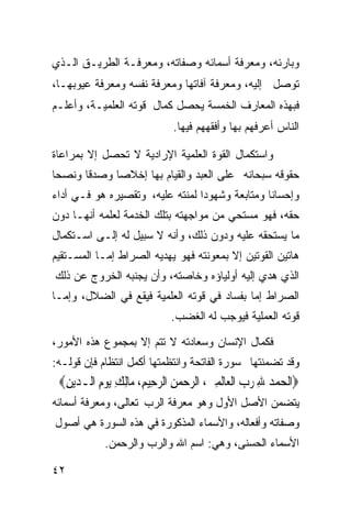 ‫ﻭﺒﺎﺭﺌﻪ، ﻭﻤﻌﺭﻓﺔ ﺃﺴﻤﺎﺌﻪ ﻭﺼﻔﺎﺘﻪ، ﻭﻤﻌﺭﻓـﺔ ﺍﻟﻁﺭﻴـﻕ ﺍﻟـﺫﻱ‬
‫ﺘﻭﺼل ﺇﻟﻴﻪ، ﻭﻤﻌﺭﻓﺔ ﺁﻓﺎﺘﻬﺎ ﻭﻤﻌﺭﻓﺔ ﻨﻔﺴﻪ ﻭﻤﻌﺭﻓﺔ ﻋﻴﻭﺒﻬـﺎ،‬
‫ﻓﺒﻬﺫﻩ ﺍﻟﻤﻌﺎﺭﻑ ﺍﻟﺨﻤﺴﺔ ﻴﺤﺼل ﻜﻤﺎل ﻗﻭﺘﻪ ﺍﻟﻌﻠﻤﻴـﺔ، ﻭﺃﻋﻠـﻡ‬
                              ‫ﺍﻟﻨﺎﺱ ﺃﻋﺭﻓﻬﻡ ﺒﻬﺎ ﻭﺃﻓﻘﻬﻬﻡ ﻓﻴﻬﺎ.‬

‫ﻭﺍﺴﺘﻜﻤﺎل ﺍﻟﻘﻭﺓ ﺍﻟﻌﻠﻤﻴﺔ ﺍﻹﺭﺍﺩﻴﺔ ﻻ ﺘﺤﺼل ﺇﻻ ﺒﻤﺭﺍﻋﺎﺓ‬
‫ﺤﻘﻭﻗﻪ ﺴﺒﺤﺎﻨﻪ ﻋﻠﻰ ﺍﻟﻌﺒﺩ ﻭﺍﻟﻘﻴﺎﻡ ﺒﻬﺎ ﺇﺨﻼﺼﺎ ﻭﺼﺩﻗﺎ ﻭﻨﺼﺤﺎ‬
‫ﹰ‬     ‫ﹰ‬     ‫ﹰ‬
‫ﻭﺇﺤﺴﺎﻨﺎ ﻭﻤﺘﺎﺒﻌﺔ ﻭﺸﻬﻭﺩﺍ ﻟﻤﻨﺘﻪ ﻋﻠﻴﻪ، ﻭﺘﻘﺼﻴﺭﻩ ﻫﻭ ﻓـﻲ ﺃﺩﺍﺀ‬
                                ‫ﹰ‬              ‫ﹰ‬
‫ﺤﻘﻪ، ﻓﻬﻭ ﻤﺴﺘﺤﻲ ﻤﻥ ﻤﻭﺍﺠﻬﺘﻪ ﺒﺘﻠﻙ ﺍﻟﺨﺩﻤﺔ ﻟﻌﻠﻤﻪ ﺃﻨﻬـﺎ ﺩﻭﻥ‬
‫ﻤﺎ ﻴﺴﺘﺤﻘﻪ ﻋﻠﻴﻪ ﻭﺩﻭﻥ ﺫﻟﻙ، ﻭﺃﻨﻪ ﻻ ﺴﺒﻴل ﻟﻪ ﺇﻟـﻰ ﺍﺴـﺘﻜﻤﺎل‬
‫ﻫﺎﺘﻴﻥ ﺍﻟﻘﻭﺘﻴﻥ ﺇﻻ ﺒﻤﻌﻭﻨﺘﻪ ﻓﻬﻭ ﻴﻬﺩﻴﻪ ﺍﻟﺼﺭﺍﻁ ﺇﻤـﺎ ﺍﻟﻤﺴـﺘﻘﻴﻡ‬
‫ﺍﻟﺫﻱ ﻫﺩﻱ ﺇﻟﻴﻪ ﺃﻭﻟﻴﺎﺅﻩ ﻭﺨﺎﺼﺘﻪ، ﻭﺃﻥ ﻴﺠﻨﺒﻪ ﺍﻟﺨﺭﻭﺝ ﻋﻥ ﺫﻟﻙ‬
‫ﺍﻟﺼﺭﺍﻁ ﺇﻤﺎ ﺒﻔﺴﺎﺩ ﻓﻲ ﻗﻭﺘﻪ ﺍﻟﻌﻠﻤﻴﺔ ﻓﻴﻘﻊ ﻓﻲ ﺍﻟﻀﻼل، ﻭﺇﻤـﺎ‬
                             ‫ﻗﻭﺘﻪ ﺍﻟﻌﻤﻠﻴﺔ ﻓﻴﻭﺠﺏ ﻟﻪ ﺍﻟﻐﻀﺏ.‬
‫ﻓﻜﻤﺎل ﺍﻹﻨﺴﺎﻥ ﻭﺴﻌﺎﺩﺘﻪ ﻻ ﺘﺘﻡ ﺇﻻ ﺒﻤﺠﻤﻭﻉ ﻫﺫﻩ ﺍﻷﻤﻭﺭ،‬
‫ﻭﻗﺩ ﺘﻀﻤﻨﺘﻬﺎ ﺴﻭﺭﺓ ﺍﻟﻔﺎﺘﺤﺔ ﻭﺍﻨﺘﻅﻤﺘﻬﺎ ﺃﻜﻤل ﺍﻨﺘﻅﺎﻡ ﻓﺈﻥ ﻗﻭﻟـﻪ:‬
 ‫‪‬ﺍﹾﻟﺤﻤﺪ ﷲ ﺭﺏ ﺍﹾﻟﻌ‪‬ﺎﹶﻟﻤﲔ، ﺍﻟﺮﺣﻤﻦ ﺍﻟﺮﺣِﻴﻢ، ﻣ‪‬ﺎِﻟﻚ ‪‬ﻳﻮﻡ ﺍﻟـ ‪‬ﻳﻦ‪‬‬
  ‫ِ ‪ ِ‬ﺪ ِ‬             ‫‪ِ  ِ    ِ   ِ ‬‬
‫ﻴﺘﻀﻤﻥ ﺍﻷﺼل ﺍﻷﻭل ﻭﻫﻭ ﻤﻌﺭﻓﺔ ﺍﻟﺭﺏ ﺘﻌﺎﻟﻰ، ﻭﻤﻌﺭﻓﺔ ﺃﺴﻤﺎﺌﻪ‬
‫ﻭﺼﻔﺎﺘﻪ ﻭﺃﻓﻌﺎﻟﻪ، ﻭﺍﻷﺴﻤﺎﺀ ﺍﻟﻤﺫﻜﻭﺭﺓ ﻓﻲ ﻫﺫﻩ ﺍﻟﺴﻭﺭﺓ ﻫﻲ ﺃﺼﻭل‬
            ‫ﺍﻷﺴﻤﺎﺀ ﺍﻟﺤﺴﻨﻰ، ﻭﻫﻲ: ﺍﺴﻡ ﺍﷲ ﻭﺍﻟﺭﺏ ﻭﺍﻟﺭﺤﻤﻥ.‬

‫٢٤‬
 