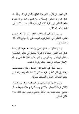 ‫ﺍﻟﺘﻲ ﺘﺠﻭل ﻓﻲ ﻗﻠﻭﺏ ﺃﻜﺜﺭ ﻫﺫﺍ ﺍﻟﺨﻠﻕ ﻜﺎﻟﻔﻜﺭ ﻓﻴﻤﺎ ﻟـﻡ ﻴﻜﻠـﻑ‬
‫ﺍﻟﻔﻜﺭ ﻓﻴﻪ ﻭﻻ ﺃﻋﻁﻲ ﺍﻹﺤﺎﻁﺔ ﺒﻪ ﻤﻥ ﻓﻀﻭل ﺍﻟﻌﻠـﻡ ﺍﻟـﺫﻱ ﻻ‬
‫ﻴﻨﻔﻊ، ﻜﺎﻟﻔﻜﺭ ﻓﻲ ﻜﻴﻔﻴﺔ ﺫﺍﺕ ﺍﻟﺭﺏ ﻭﺼﻔﺎﺘﻪ، ﻤﻤـﺎ ﻻ ﺴـﺒﻴل‬
                                     ‫ﻟﻠﻌﻘﻭل ﺇﻟﻰ ﺇﺩﺭﺍﻜﻪ.‬

‫ﻭﻤﻨﻬﺎ ﺍﻟﻔﻜﺭ ﻓﻲ ﺍﻟﺼﻨﺎﻋﺎﺕ ﺍﻟﺩﻗﻴﻘﺔ ﺍﻟﺘﻲ ﻻ ﺘﻨﻔـﻊ ﺒـل‬
‫ﺘﻀﺭ، ﻜﺎﻟﻔﻜﺭ ﻓﻲ ﺍﻟﺸﻁﺭﻨﺞ ﻭﺍﻟﻤﻭﺴـﻴﻘﻰ ﻭﺃﻨـﻭﺍﻉ ﺍﻷﺸـﻜﺎل‬
                                            ‫ﻭﺍﻟﺘﺼﺎﻭﻴﺭ.‬

‫ﻭﻤﻨﻬﺎ ﺍﻟﻔﻜﺭ ﻓﻲ ﺍﻟﻌﻠﻭﻡ ﺍﻟﺘﻲ ﻟﻭ ﻜﺎﻨﺕ ﺼﺤﻴﺤﺔ ﻟﻡ ﻴﻌـﻁ‬
‫ﺍﻟﻔﻜﺭ ﻓﻴﻬﺎ ﺍﻟﻨﻔﺱ ﻜﻤﺎﻻ ﻭﻻ ﺸﺭﻓﺎ، ﻜﺎﻟﻔﻜﺭ ﻓﻲ ﺩﻗﺎﺌﻕ ﺍﻟﻤﻨﻁـﻕ‬
‫ﻭﺍﻟﻌﻠﻡ ﺍﻟﺭﻴﺎﻀﻲ ﻭﺍﻟﻁﺒﻴﻌﻲ، ﻭﺃﻜﺜﺭ ﻋﻠﻭﻡ ﺍﻟﻔﻼﺴﻔﺔ ﺍﻟﺘﻲ ﻟﻭ ﺒﻠﻎ‬
              ‫ﺍﻹﻨﺴﺎﻥ ﻏﺎﻴﺎﺘﻬﺎ ﻟﻡ ﻴﻜﻤل ﺒﺫﻟﻙ ﻭﻟﻡ ﻴﺯﻙ ﻨﻔﺴﻪ.‬

‫ﻭﻤﻨﻬﺎ ﺍﻟﻔﻜﺭ ﻓﻲ ﺍﻟﺸﻬﻭﺍﺕ ﻭﺍﻟﻠﺫﺍﺕ ﻭﻁﺭﻕ ﺘﺤﺼـﻴﻠﻬﺎ،‬
‫ﻭﻫﺫﺍ ﻭﺇﻥ ﻜﺎﻥ ﻟﻠﻨﻔﺱ ﻓﻴﻪ ﻟﺫﺓ ﻟﻜﻥ ﻻ ﻋﺎﻗﺒﺔ ﻟﻪ ﻭﻤﻀﺭﺘﻪ ﻓـﻲ‬
                   ‫ﻋﺎﻗﺒﺔ ﺍﻟﺩﻨﻴﺎ ﻗﺒل ﺍﻵﺨﺭﺓ ﺃﻀﻌﺎﻑ ﻤﺴﺭﺘﻪ.‬
‫ﻭﻤﻨﻬﺎ ﺍﻟﻔﻜﺭ ﻓﻴﻤﺎ ﻟﻡ ﻴﻜﻥ ﻟﻭ ﻜﺎﻥ ﻜﻴـﻑ ﻜـﺎﻥ ﻴﻜـﻭﻥ،‬
‫ﻜﺎﻟﻔﻜﺭ ﻓﻴﻤﺎ ﺇﺫﺍ ﺼﺎﺭ ﻤﻠﻜﺎ ﺃﻭ ﻭﺠﺩ ﻜﻨﺯﺍ ﺃﻭ ﻤﻠﻙ ﻀﻴﻌﺔ ﻤـﺎﺫﺍ‬
‫ﻴﺼﻨﻊ ﻭﻜﻴﻑ ﻴﺘﺼﺭﻑ ﻭﻴﺄﺨﺫ ﻭﻴﻌﻁﻲ ﻭﻴﻨﺘﻘﻡ ﻭﻨﺤﻭ ﺫﻟﻙ ﻤـﻥ‬
                                           ‫ﺃﻓﻜﺎﺭ ﺍﻟﺴﻔل.‬


‫٠٢٤‬
 