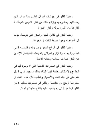 ‫ﻭﻤﻨﻬﺎ ﺍﻟﻔﻜﺭ ﻓﻲ ﺠﺯﺌﻴﺎﺕ ﺃﺤﻭﺍل ﺍﻟﻨﺎﺱ ﻭﻤﺎ ﺠﺭﺍﻴـﺎﺘﻬﻡ‬
‫ﻭﻤﺩﺍﺨﻠﻬﻡ ﻭﻤﺨﺎﺭﺠﻬﻡ ﻭﺘﻭﺍﺒﻊ ﺫﻟﻙ ﻤﻥ ﻓﻜﺭ ﺍﻟﻨﻔﻭﺱ ﺍﻟﻤﺒﻁﻠـﺔ‬
                    ‫ﺍﻟﻔﺎﺭﻏﺔ ﻤﻥ ﺍﷲ ﻭﺭﺴﻭﻟﻪ ﻭﺍﻟﺩﺍﺭ ﺍﻵﺨﺭﺓ.‬

‫ﻭﻤﻨﻬﺎ ﺍﻟﻔﻜﺭ ﻓﻲ ﺩﻗﺎﺌﻕ ﺍﻟﺤﻴل ﻭﺍﻟﻤﻜﺭ ﺍﻟﺘﻲ ﻴﺘﻭﺼل ﺒﻬـﺎ‬
                ‫ﺇﻟﻰ ﺃﻏﺭﺍﻀﻪ ﻭﻫﻭﺍﻩ ﻤﺒﺎﺤﺔ ﻜﺎﻨﺕ ﺃﻭ ﻤﺤﺭﻤﺔ.‬

‫ﻭﻤﻨﻬﺎ ﺍﻟﻔﻜﺭ ﻓﻲ ﺃﻨﻭﺍﻉ ﺍﻟﺸﻌﺭ ﻭﺼﺭﻭﻓﻪ ﻭﺃﻓﺎﻨﻴﻨـﻪ ﻓـﻲ‬
‫ﺍﻟﻤﺩﺡ ﻭﺍﻟﻬﺠﺎﺀ ﻭﺍﻟﻐﺯل ﻭﺍﻟﻤﺭﺍﺜﻲ ﻭﻨﺤﻭﻫﺎ، ﻓﺈﻨﻪ ﻴﺸﻐل ﺍﻹﻨﺴﺎﻥ‬
                  ‫ﻋﻥ ﺍﻟﻔﻜﺭ ﻓﻴﻤﺎ ﻓﻴﻪ ﺴﻌﺎﺩﺘﻪ ﻭﺤﻴﺎﺘﻪ ﺍﻟﺩﺍﺌﻤﺔ.‬

‫ﻭﻤﻨﻬﺎ ﺍﻟﻔﻜﺭ ﻓﻲ ﺍﻟﻤﻘﺩﺭﺍﺕ ﺍﻟﺫﻫﻨﻴﺔ ﺍﻟﺘﻲ ﻻ ﻭﺠﻭﺩ ﻟﻬﺎ ﻓﻲ‬
‫ﺍﻟﺨﺎﺭﺝ ﻭﻻ ﺒﺎﻟﻨﺎﺱ ﺤﺎﺠﺔ ﺇﻟﻴﻬﺎ ﺃﻟﺒﺘﺔ، ﻭﺫﻟﻙ ﻤﻭﺠﻭﺩ ﻓـﻲ ﻜـل‬
‫ﻋﻠﻡ ﺤﺘﻰ ﻓﻲ ﻋﻠﻡ ﺍﻟﻔﻘﻪ ﻭﺍﻷﺼﻭل ﻭﺍﻟﻁﺏ، ﻓﻜل ﻫﺫﻩ ﺍﻷﻓﻜـﺎﺭ‬
‫ﻤﻀﺭﺘﻬﺎ ﺃﺭﺠﺢ ﻤﻥ ﻤﻨﻔﻌﺘﻬﺎ، ﻭﻴﻜﻔﻲ ﻓﻲ ﻤﻀﺭﺘﻬﺎ ﺸﻐﻠﻬﺎ ﻋـﻥ‬
      ‫ﺍﻟﻔﻜﺭ ﻓﻴﻤﺎ ﻫﻭ ﺃﻭﻟﻰ ﺒﻪ ﻭﺃﻋﻭﺩ ﻋﻠﻴﻪ ﺒﺎﻟﻨﻔﻊ ﻋﺎﺠﻼ ﻭﺁﺠﻼ.‬




‫١٢٤‬
 