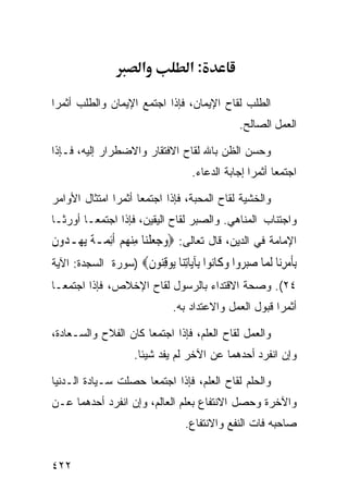 ‫א‬           ‫:א‬

‫ﺍﻟﻁﻠﺏ ﻟﻘﺎﺡ ﺍﻹﻴﻤﺎﻥ، ﻓﺈﺫﺍ ﺍﺠﺘﻤﻊ ﺍﻹﻴﻤﺎﻥ ﻭﺍﻟﻁﻠﺏ ﺃﺜﻤﺭﺍ‬
                                              ‫ﺍﻟﻌﻤل ﺍﻟﺼﺎﻟﺢ.‬

‫ﻭﺤﺴﻥ ﺍﻟﻅﻥ ﺒﺎﷲ ﻟﻘﺎﺡ ﺍﻻﻓﺘﻘﺎﺭ ﻭﺍﻻﻀﻁﺭﺍﺭ ﺇﻟﻴﻪ، ﻓـﺈﺫﺍ‬
                                  ‫ﺍﺠﺘﻤﻌﺎ ﺃﺜﻤﺭﺍ ﺇﺠﺎﺒﺔ ﺍﻟﺩﻋﺎﺀ.‬

‫ﻭﺍﻟﺨﺸﻴﺔ ﻟﻘﺎﺡ ﺍﻟﻤﺤﺒﺔ، ﻓﺈﺫﺍ ﺍﺠﺘﻤﻌﺎ ﺃﺜﻤﺭﺍ ﺍﻤﺘﺜﺎل ﺍﻷﻭﺍﻤﺭ‬
‫ﻭﺍﺠﺘﻨﺎﺏ ﺍﻟﻤﻨﺎﻫﻲ. ﻭﺍﻟﺼﺒﺭ ﻟﻘﺎﺡ ﺍﻟﻴﻘﻴﻥ، ﻓﺈﺫﺍ ﺍﺠﺘﻤﻌـﺎ ﺃﻭﺭﺜـﺎ‬
‫ﺍﻹﻤﺎﻤﺔ ﻓﻲ ﺍﻟﺩﻴﻥ، ﻗﺎل ﺘﻌﺎﻟﻰ: ‪‬ﻭﺟﻌﻠﻨ‪‬ﺎ ﻣﻨﻬﻢ ﹶﺃِﺋ ‪‬ـﺔ ‪‬ﻳﻬ‪‬ـ ‪‬ﻭﻥ‬
‫‪   ‬ﹾ ِ‪   ‬ﻤ ﹰ ﺪ ﹶ‬
‫ﺑﺄﻣﺮ‪‬ﺎ ﻟ ‪‬ﺎ ﺻﺒ ‪‬ﻭﺍ ﻭ ﹶﺎ‪‬ﻮﺍ ِﺂ‪‬ﺎﺗ‪‬ﺎ ‪‬ﻮﻗ‪‬ﻮﻥ‪) ‬ﺴﻭﺭﺓ ﺍﻟﺴﺠﺩﺓ: ﺍﻵﻴﺔ‬
                    ‫ِﹶ ‪ِ ‬ﻧ ﹶﻤ ‪‬ﺮ ‪‬ﻛ ﻧ ﺑ ﻳ ِﻨ ﻳ ِﻨ ﹶ‬
‫٤٢(. ﻭﺼﺤﺔ ﺍﻻﻗﺘﺩﺍﺀ ﺒﺎﻟﺭﺴﻭل ﻟﻘﺎﺡ ﺍﻹﺨﻼﺹ، ﻓﺈﺫﺍ ﺍﺠﺘﻤﻌـﺎ‬
                              ‫ﺃﺜﻤﺭﺍ ﻗﺒﻭل ﺍﻟﻌﻤل ﻭﺍﻻﻋﺘﺩﺍﺩ ﺒﻪ.‬

‫ﻭﺍﻟﻌﻤل ﻟﻘﺎﺡ ﺍﻟﻌﻠﻡ، ﻓﺈﺫﺍ ﺍﺠﺘﻤﻌﺎ ﻜﺎﻥ ﺍﻟﻔﻼﺡ ﻭﺍﻟﺴـﻌﺎﺩﺓ،‬
                    ‫ﻭﺇﻥ ﺍﻨﻔﺭﺩ ﺃﺤﺩﻫﻤﺎ ﻋﻥ ﺍﻵﺨﺭ ﻟﻡ ﻴﻔﺩ ﺸﻴﺌﺎ.‬

‫ﻭﺍﻟﺤﻠﻡ ﻟﻘﺎﺡ ﺍﻟﻌﻠﻡ، ﻓﺈﺫﺍ ﺍﺠﺘﻤﻌﺎ ﺤﺼﻠﺕ ﺴـﻴﺎﺩﺓ ﺍﻟـﺩﻨﻴﺎ‬
‫ﻭﺍﻵﺨﺭﺓ ﻭﺤﺼل ﺍﻻﻨﺘﻔﺎﻉ ﺒﻌﻠﻡ ﺍﻟﻌﺎﻟﻡ، ﻭﺇﻥ ﺍﻨﻔﺭﺩ ﺃﺤﺩﻫﻤﺎ ﻋـﻥ‬
                                 ‫ﺼﺎﺤﺒﻪ ﻓﺎﺕ ﺍﻟﻨﻔﻊ ﻭﺍﻻﻨﺘﻔﺎﻉ.‬


‫٢٢٤‬
 
